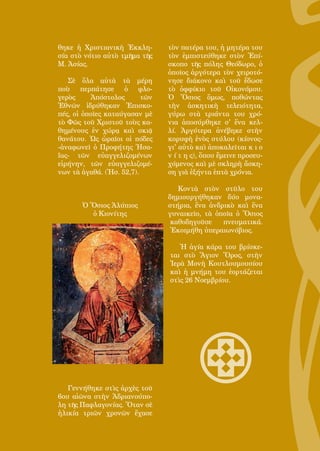 134
θηκε ἡ Χριστιανικὴ Ἐκκλη-
σία στὸ νότιο αὐτὸ τμῆμα τῆς
Μ. Ἀσίας.
Σὲ ὅλα αὐτὰ τὰ μέρη
ποὺ περπάτησε ὁ φλο-
γερὸς Ἀπόστολος τῶν
Ἐθνῶν ἱδρύθηκαν Ἐπισκο-
πές, οἱ ὁποῖες καταύγασαν μὲ
τὸ Φῶς τοῦ Χριστοῦ τοὺς κα-
θημένους ἐν χώρᾳ καὶ σκιᾷ
θανάτου. Ὡς ὡραῖοι οἱ πόδες
-ἀναφωνεῖ ὁ Προφήτης Ἠσα-
ΐας- τῶν εὐαγγελιζομένων
εἰρήνην, τῶν εὐαγγελιζομέ-
νων τὰ ἀγαθά. (Ἡσ. 52,7).
Ὁ Ὅσιος Ἀλύπιος
ὁ Κιονίτης
Γεννήθηκε στὶς ἀρχὲς τοῦ
6ου αἰῶνα στὴν Ἀδριανούπο-
λη τῆς Παφλαγονίας. Ὅταν σὲ
ἡλικία τριῶν χρονῶν ἔχασε
τὸν πατέρα του, ἡ μητέρα του
τὸν ἐμπιστεύθηκε στὸν Ἐπί-
σκοπο τῆς πόλης Θεόδωρο, ὁ
ὁποῖος ἀργότερα τὸν χειροτό-
νησε διάκονο καὶ τοῦ ἔδωσε
τὸ ὀφφίκιο τοῦ Οἰκονόμου.
Ὁ Ὅσιος ὅμως, ποθώντας
τὴν ἀσκητικὴ τελειότητα,
γύρω στὰ τριάντα του χρό-
νια ἀποσύρθηκε σ' ἕνα κελ-
λί. Ἀργότερα ἀνέβηκε στὴν
κορυφὴ ἑνὸς στύλου (κίονος-
γι' αὐτὸ καὶ ἀποκαλεῖται κ ι ο
ν ί τ η ς), ὅπου ἔμεινε προσευ-
χόμενος καὶ μὲ σκληρὴ ἄσκη-
ση γιὰ ἑξήντα ἑπτὰ χρόνια.
Κοντὰ στὸν στῦλο του
δημιουργήθηκαν δύο μονα-
στήρια, ἕνα ἀνδρικὸ καὶ ἕνα
γυναικεῖο, τὰ ὁποῖα ὁ Ὅσιος
καθοδηγοῦσε πνευματικά.
Ἐκοιμήθη ὑπεραιωνόβιος.
Ἡ ἁγία κάρα του βρίσκε-
ται στὸ Ἅγιον Ὅρος, στὴν
Ἱερὰ Μονὴ Κουτλουμουσίου
καὶ ἡ μνήμη του ἑορτάζεται
στὶς 26 Νοεμβρίου.
 