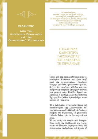 135
ειδησεισ
Ἀπὸ τὴν
παγκόσμια Ὀρθοδοξία
καὶ τὸν
Οἰκουμενικὸ Ἑλληνισμό
Τὸ περιοδικό μας,
σὲ κάθε τεῦχος, σὲ αὐτὴ τὴν ἑνότητα,
θὰ ἀφιερώνη αὐτὲς τὶς σελίδες
σὲ διάφορες συλλογικές, καλές, ἐθνωφελεῖς
καὶ πνευματικὲς προσπάθειες
καθὼς καὶ σὲ πρόσωπα
ποὺ εἶχαν ἤ ἔχουν ἀνάλογη προσφορά.
HΕΛΛΗΝΙΔΑ
ΚΑΘΗΓΗΤΡΙΑ
ΓΛΩΣΣΟΛΟΓΙΑΣ
ΠΟΥΚΑΤΑΚΤΑΕΙ
ΤΗ ΓΕΡΜΑΝΙΑ!!!!
Πίσω ἀπὸ τὶς προκαταλήψεις περὶ τε-
μπέληδων Ἑλλήνων ποὺ ζοῦν στὴ…
σκιὰ τῆς ἀναπτυγμένης Εὐρώπης,
ὑπάρχει μιὰ ἄλλη πραγματικότητα ποὺ
δείχνει ὅτι ταλέντο, μέθοδος καὶ ἐπι-
στημονικὴ ἐπάρκεια ὑπάρχουν παντοῦ
καὶ φυσικὰ στὴν Ἑλλάδα. Τρανὸ πα-
ράδειγμα ἡ καθηγήτρια Γλωσσολογίας
Ἄρτεμις Ἀλεξιάδου, ἡ ὁποία ἔχει κατα-
κτήσει τὴ Γερμανία.
Ἡ κ. Ἀλεξιάδου εἶναι καθηγήτρια στὸ
πανεπιστήμιο τῆς Στουτγάρδης καὶ
τὸν Μάρτιο τοῦ 2104 ἔλαβε τὸ ἀνώτερο
βραβεῖο τῆς Γερμανίας, τὸ φημισμένο
Leibniz Prize, γιὰ τὸ ἐρευνητικό της
ἔργο.
Ἡ ἐπιτροπὴ τῶν σοφῶν ποὺ ἀποφάν-
θηκε ὑπὲρ τῆς βράβευσής της χρειά-
στηκε νὰ ἐξετάσει τὶς περιπτώσεις 129
ὑποψηφίων (ἀνθρώπων ποὺ ἔχουν νὰ
 