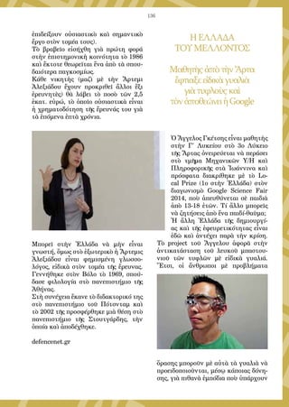 136
ἐπιδείξουν οὐσιαστικὸ καὶ σημαντικὸ
ἔργο στὸν τομέα τους).
Τὸ βραβεῖο εἰσήχθη γιὰ πρώτη φορά
στὴν ἐπιστημονικὴ κοινότητα τὸ 1986
καὶ ἔκτοτε θεωρεῖται ἕνα ἀπὸ τὰ σπου-
δαιότερα παγκοσμίως.
Κάθε νικητὴς (μαζὶ μὲ τὴν Ἄρτεμι
Ἀλεξιάδου ἔχουν προκριθεῖ ἄλλοι ἕξι
ἐρευνητὲς) θὰ λάβει τὸ ποσὸ τῶν 2,5
ἑκατ. εὐρώ, τὸ ὁποῖο οὐσιαστικὰ εἶναι
ἡ χρηματοδότηση τῆς ἔρευνάς του γιὰ
τὰ ἑπόμενα ἑπτὰ χρόνια.
Μπορεῖ στὴν Ἑλλάδα νὰ μὴν εἶναι
γνωστή, ὅμως στὸ ἐξωτερικὸ ἡ Ἄρτεμις
Ἀλεξιάδου εἶναι φημισμένη γλωσσο-
λόγος, εἰδικὰ στὸν τομέα τῆς ἔρευνας.
Γεννήθηκε στὸν Βόλο τὸ 1969, σπού-
δασε φιλολογία στὸ πανεπιστήμιο τῆς
Ἀθήνας.
Στὴ συνέχεια ἔκανε τὸ διδακτορικό της
στὸ πανεπιστήμιο τοῦ Πότσνταμ καὶ
τὸ 2002 τῆς προσφέρθηκε μιὰ θέση στὸ
πανεπιστήμιο τῆς Στουτγάρδης, τὴν
ὁποία καὶ ἀποδέχθηκε.
defencenet.gr
ΗΕΛΛΑΔΑ
ΤΟΥΜΕΛΛΟΝΤΟΣ
ΜαθητὴςἀπὸτὴνἌρτα
ἔφτιαξεεἰδικὰγυαλιὰ
γιὰτυφλοὺςκαὶ
τὸνἀποθεώνειἡGoogle
Ὁ Ἄγγελος Γκέτσης εἶναι μαθητὴς
στὴν Γ΄ Λυκείου στὸ 3ο Λύκειο
τῆς Ἄρτας ὀνειρεύεται νὰ περάσει
στὸ τμῆμα Μηχανικῶν Υ/Η καὶ
Πληροφορικῆς στὰ Ἰωάννινα καὶ
πρόσφατα διακρίθηκε μὲ τὸ Lo-
cal Prize (1ο στὴν Ἑλλάδα) στὸν
διαγωνισμὸ Google Science Fair
2014, ποὺ ἀπευθύνεται σὲ παιδιὰ
ἀπὸ 13-18 ἐτῶν. Τί ἄλλο μπορεῖς
νὰ ζητήσεις ἀπὸ ἕνα παιδί-θαῦμα;
Ἡ ἄλλη Ἑλλάδα τῆς δημιουργί-
ας καὶ τῆς ἐφευρετικότητας εἶναι
ἐδῶ καὶ ἀντέχει παρὰ τὴν κρίση.
Τὸ project τοῦ Ἄγγελου ἀφορᾶ στὴν
ἀντικατάσταση τοῦ λευκοῦ μπαστου-
νιοῦ τῶν τυφλῶν μὲ εἰδικὰ γυαλιά.
Ἔτσι, οἱ ἄνθρωποι μὲ προβλήματα
ὅρασης μποροῦν μὲ αὐτὰ τὰ γυαλιὰ νὰ
προειδοποιοῦνται, μέσῳ κάποιας δόνη-
σης, γιὰ πιθανὰ ἐμπόδια ποὺ ὑπάρχουν
 