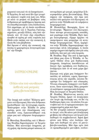 137
μπροστά τους καὶ νὰ τὰ ἀποφεύγουν.
Ὁ Ἄγγελος, ἂν καὶ ποτὲ δὲν ἔχει γνωρί-
σει κάποιον τυφλὸ στὴ ζωή του, θέλει
μὲ αὐτὸ τὸ project νὰ βοηθήσει τοὺς
ἀνθρώπους μὲ προβλήματα ὅρασης καὶ
νὰ εὐαισθητοποιήσει τοὺς ὑπόλοιπους.
Στὸ σημείωμα, μὲ τὸ ὁποῖο συνόδευσε
τὴν ἐργασία του ὁ Ἄγγελος Γκέτσης,
σημείωνε, μεταξὺ ἄλλων, πὼς ἀπὸ τὴν
ἡλικία τῶν 13 ἐτῶν εἶχε εὐαισθητο-
ποιηθεῖ σὲ σχέση μὲ τοὺς τυφλοὺς καὶ
ἔβαλε στὴν σκέψη του τὴν συσκευή, ἡ
ὁποία θὰ τοὺς βοηθοῦσε.
Καὶ ἔφτασε σ' αὐτὴ τὴν συσκευή, τῆς
ὁποίας ἡ χρησιμότητα ἀναγνωρίστηκε
ἀπ' τὴν Google.
ΙΑΤΡΕΙΟONLINE
Οἱδύονέοιποὺ«συνδέουν»
ἀσθενεῖςκαὶγιατροὺς
μέσῳβιντεοκλήσεων
Τὴν ἐποχὴ ποὺ πολλοὶ Ἕλληνες φεύ-
γουν στὸ ἐξωτερικό, δύο νέοι ἄνθρωποι
ἀκολούθησαν τὴν ἀντίστροφη πορεία.
Ἐπέστρεψαν στὴν Ἑλλάδα ἐν μέσῳ
κρίσης, μετὰ τὴν ὁλοκλήρωση τῶν
σπουδῶν τους, ἐγκαταστάθηκαν στὴ
χώρα μας καὶ τόλμησαν ἐπιχειρηματι-
κά.
Ὁ Μανώλης Κουκλέλης καὶ ὁ Μανώ-
λης Νειάδας δημιούργησαν τὸ Ἰατρεῖο
Online. Μιὰ καινοτόμο ὑπηρεσία, μὲ
τὴ χρήση τῆς ὁποίας μπορεῖ κάποιος νὰ
συνομιλήσει μὲ γιατρό, ψυχολόγο ἢ δι-
ατροφολόγο μέσῳ βιντεοκλήσης. Πῶς
πήρατε τὴν ἀπόφαση, τὴν ὥρα ποὺ
πολλοὶ νέοι φεύγουν στὸ ἐξωτερικό, νὰ
μείνετε στὴν Ἑλλάδα καὶ νὰ τολμήσετε
ἐπιχειρηματικά;
Μ. Κουκλέλης: Καταρχάς, ἔγινε τὸ
ἀντίστροφο. Ἤμασταν στὸ ἐξωτερικό,
ὅπου κάναμε μεταπτυχιακὲς σπουδές,
καὶ γυρίσαμε στὴν Ἑλλάδα. Πρὶν ἀκό-
μα ἐπιστρέψουμε, εἴχαμε ἀρχίσει νὰ
σκεφτόμαστε πῶς μποροῦμε νὰ κινη-
θοῦμε ἐπιχειρηματικά. Ἔτσι, ἐρχόμε-
νοι στὴν Ἑλλάδα, δημιουργήσαμε τὴν
καινοτόμα αὐτὴ πλατφόρμα, ἡ ὁποία
παρέχει σημαντικὰ ὀφέλη τόσο γιὰ τοὺς
ἀσθενεῖς, ὅσο καὶ γιὰ τοὺς ἰατρούς.
Μ. Νειάδας: Παρ᾿ ὅλο ποὺ ἡ ἀφετηρία
καὶ βάση μας εἶναι ἡ Ἑλλάδα, τὸ Ἰα-
τρεῖο Online εἶναι μιὰ διαδικτυακὴ
ὑπηρεσία, ἑπομένως ἀπευθύνεται σὲ
ὅποιον ἔχει πρόσβαση στὸ διαδίκτυο,
ἀνεξάρτητα ἀπὸ τὸ σὲ ποιὰ χώρα βρί-
σκεται.
Σίγουρα στὴ χώρα μας ὑπάρχουν δυ-
σκολίες σὲ πολλοὺς τομεῖς δραστηρι-
ότητας αὐτὴ τὴν περίοδο, ὡστόσο θε-
ωροῦμε ὅτι ὑπάρχουν καὶ εὐκαιρίες.
Τέτοιες εὐκαιρίες ὑπάρχουν στὸ διαδί-
κτυο, ὅπου καινοτόμες ἰδέες μποροῦν
νὰ καλύψουν πραγματικὲς ἀνάγκες.
Πῶς λειτουργεῖ τὸ Ἰατρεῖο Online;
Μ. Νειάδας: Μπαίνοντας κανεὶς στὸ
Ἰατρεῖο Online, ἀρκεῖ νὰ ἀναζητήσει
τὸν ἰατρὸ τῆς ἐπιλογῆς του, νὰ δεῖ τὶς
διαθέσιμες ὧρες του, νὰ κλείσει ἕνα ρα-
ντεβοὺ καὶ νὰ τὸ πραγματοποιήσει τὴν
συμφωνημένη μέρα καὶ ὥρα.
Ἂν δὲν γνωρίζει κάποιον συγκεκριμέ-
νο ἰατρό, τότε θὰ κάνει μιὰ ἀναζήτηση
μὲ βάση τὴν εἰδικότητα τοῦ ἰατροῦ ποὺ
ἐπιθυμεῖ νὰ συμβουλευτεῖ. Ἀφοῦ βρεῖ
αὐτὸν ποὺ θέλει, τότε ἐπιλέγει τὴν
ὥρα ποὺ ἐπιθυμεῖ νὰ γίνει τὸ ραντε-
βοὺ-βιντεοκλήση. Μιὰ ὥρα πρὶν ἀπὸ
τὸ προκαθορισμένο ραντεβού, στέλνε-
 