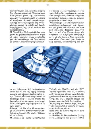 138
ται ὑπενθύμιση τοῦ ραντεβοὺ πρὸς τὶς
δύο πλευρές, μέσῳ mail. Ὅλα γίνονται
ἠλεκτρονικὰ μέσῳ τῆς πλατφόρμας
μας. Δὲν χρειάζεται δηλαδὴ ὁ χρήστης
νὰ κατεβάσει κάποιο ἄλλο πρόγραμμα.
Ἐπίσης, κατὰ τὴ διάρκεια τῆς βιντεο-
κλήσης, μπορεῖ νὰ ὑπάρξει καὶ ἀνταλ-
λαγὴ ἀρχείων, π.χ. γιὰ νὰ σταλοῦν κά-
ποιες ἐξετάσεις.
Μ. Κουκλέλης: Τὸ Ἰατρεῖο Online μπο-
ρεῖ νὰ τὸ χρησιμοποιήσει κανεὶς α) γιὰ
νὰ πάρει κατευθυντήριες συμβουλὲς
γιὰ κάποιο πρόβλημα ποὺ ἀντιμετωπί-
ζει β) γιὰ ἐξ ἀποστάσεως παρακολούθη-
σή του (follow ups) ἀπὸ τὸν θεράποντα
ἰατρό του γ) γιὰ τὴ λήψη δεύτερης
γνώμης ἀπὸ κάποιον ἐξειδικευμένο ἰα-
τρό. Ἐπίσης, εἶναι πολὺ σημαντικὸ νὰ
τονίσουμε πὼς τὸ Ἰατρεῖο Online δὲν
ὑποκαθιστᾶ τὴν ἐπίσκεψη στὸν ἰατρό,
ἀλλὰ λειτουργεῖ συμπληρωματικὰ ὡς
πρὸς αὐτήν.
Κάποιος, ποὺ δὲν εἶναι ἐξοικειωμένος
μὲ τὸ Διαδίκτυο, πιθανὸν θὰ ἀναρωτη-
θεῖ «εἶναι ἀσφαλὲς ὅλο αὐτό;». Τί ἔχετε
νὰ πεῖτε ἐσεῖς;
Μ. Κουκλέλης: Ἐμεῖς ἐξασφαλίζουμε
ὅτι ὅποιος ἰατρὸς συμμετέχει στὸ Ἰα-
τρεῖο Online ἔχει παραθέσει τὰ πραγμα-
τικὰ στοιχεῖα του, διαθέτει τὰ σχετικὰ
πτυχία καὶ ἀνήκει σὲ κάποιον ἀναγνω-
ρισμένο ἰατρικὸ σύλλογο.
«Φιλτράρουμε»τὶςαἰτήσειςτῶνἰατρῶν
ποὺ θέλουν νὰ ἐνταχτοῦν στὴν ὑπηρε-
σία μας, μέσῳ τοῦ ΑΦΜ καὶ τοῦ Ἀριθ-
μοῦ Μητρώου Ἰατρικοῦ Συλλόγου.
Ἀπὸ ἐκεῖ καὶ πέρα, ἐξασφαλίζουμε τὴν
ἀσφάλεια τῶν πληρωμῶν, συνεργαζό-
μενοι μὲ τὴν ἑταιρεία Viva Payments,
ποὺ εἶναι οὐσιαστικὰ μιὰ διαδικτυ-
ακὴ τράπεζα, ἀδειοδοτημένη ἀπὸ τὴν
Τράπεζα τῆς Ἑλλάδος καὶ τὴν ΕΚΤ.
Ἐξίσου σημαντικὸ εἶναι ὅτι, ὅταν ἕνας
ἀσθενὴς κλείσει κάποιο ραντεβού, δὲν
χρεώνεται τὸ κόστος τῆς ἐπικοινωνίας
του μὲ τὸν ἰατρό, μέχρι τὴ στιγμὴ ποὺ
θὰ πραγματοποιηθεῖ ἡ βιντεοκλήση.
Ἄν, δηλαδή, γιὰ κάποιο λόγο, ἕνα ρα-
ντεβού ἀκυρωθεῖ, ὁ ἀσθενὴς δὲν χρεώ-
νεται ἀπολύτως τίποτα.
Ποιά εἶναι τὰ πλάνα σας γιὰ τὸ προ-
σεχὲς μέλλον;
Μ. Νειάδας: Τὸ Ἰατρεῖο Online ξεκίνη-
σε τὴ λειτουργία του μέσα στὸ 2015.
 