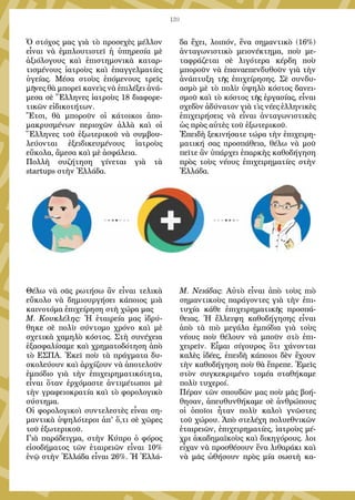 139
Ὁ στόχος μας γιὰ τὸ προσεχὲς μέλλον
εἶναι νὰ ἐμπλουτιστεῖ ἡ ὑπηρεσία μὲ
ἀξιόλογους καὶ ἐπιστημονικὰ καταρ-
τισμένους ἰατροὺς καὶ ἐπαγγελματίες
ὑγείας. Μέσα στοὺς ἑπόμενους τρεῖς
μῆνες θὰ μπορεῖ κανεὶς νὰ ἐπιλέξει ἀνά-
μεσα σὲ Ἕλληνες ἰατροὺς 18 διαφορε-
τικῶν εἰδικοτήτων.
Ἔτσι, θὰ μποροῦν οἱ κάτοικοι ἀπο-
μακρυσμένων περιοχῶν ἀλλὰ καὶ οἱ
Ἕλληνες τοῦ ἐξωτερικοῦ νὰ συμβου-
λεύονται ἐξειδικευμένους ἰατροὺς
εὔκολα, ἄμεσα καὶ μὲ ἀσφάλεια.
Πολλὴ συζήτηση γίνεται γιὰ τὰ
startups στὴν Ἑλλάδα.
Θέλω νὰ σᾶς ρωτήσω ἂν εἶναι τελικὰ
εὔκολο νὰ δημιουργήσει κάποιος μιὰ
καινοτόμα ἐπιχείρηση στὴ χώρα μας
Μ. Κουκλέλης: Ἡ ἑταιρεία μας ἱδρύ-
θηκε σὲ πολὺ σύντομο χρόνο καὶ μὲ
σχετικὰ χαμηλὸ κόστος. Στὴ συνέχεια
ἐξασφαλίσαμε καὶ χρηματοδότηση ἀπὸ
τὸ ΕΣΠΑ. Ἐκεῖ ποὺ τὰ πράγματα δυ-
σκολεύουν καὶ ἀρχίζουν νὰ ἀποτελοῦν
ἐμπόδιο γιὰ τὴν ἐπιχειρηματικότητα,
εἶναι ὅταν ἐρχόμαστε ἀντιμέτωποι μὲ
τὴν γραφειοκρατία καὶ τὸ φορολογικὸ
σύστημα.
Οἱ φορολογικοὶ συντελεστὲς εἶναι ση-
μαντικὰ ὑψηλότεροι ἀπ' ὅ,τι σὲ χῶρες
τοῦ ἐξωτερικοῦ.
Γιὰ παράδειγμα, στὴν Κύπρο ὁ φόρος
εἰσοδήματος τῶν ἑταιρειῶν εἶναι 10%
ἐνῷ στὴν Ἑλλάδα εἶναι 26%. Ἡ Ἑλλά-
δα ἔχει, λοιπόν, ἕνα σημαντικὸ (16%)
ἀνταγωνιστικὸ μειονέκτημα, ποὺ με-
ταφράζεται σὲ λιγότερα κέρδη ποὺ
μποροῦν νὰ ἐπαναεπενδυθοῦν γιὰ τὴν
ἀνάπτυξη τῆς ἐπιχείρησης. Σὲ συνδυ-
ασμὸ μὲ τὸ πολὺ ὑψηλὸ κόστος δανει-
σμοῦ καὶ τὸ κόστος τῆς ἐργασίας, εἶναι
σχεδὸν ἀδύνατον γιὰ τὶς νέες ἑλληνικὲς
ἐπιχειρήσεις νὰ εἶναι ἀνταγωνιστικὲς
ὡς πρὸς αὐτὲς τοῦ ἐξωτερικοῦ.
Ἐπειδὴ ξεκινήσατε τώρα τὴν ἐπιχειρη-
ματική σας προσπάθεια, θέλω νὰ μοῦ
πεῖτε ἂν ὑπάρχει ἐπαρκὴς καθοδήγηση
πρὸς τοὺς νέους ἐπιχειρηματίες στὴν
Ἑλλάδα.
Μ. Νειάδας: Αὐτὸ εἶναι ἀπὸ τοὺς πιὸ
σημαντικοὺς παράγοντες γιὰ τὴν ἐπι-
τυχία κάθε ἐπιχειρηματικῆς προσπά-
θειας. Ἡ ἔλλειψη καθοδήγησης εἶναι
ἀπὸ τὰ πιὸ μεγάλα ἐμπόδια γιὰ τοὺς
νέους ποὺ θέλουν νὰ μποῦν στὸ ἐπι-
χειρεῖν. Εἶμαι σίγουρος ὅτι χάνονται
καλὲς ἰδέες, ἐπειδὴ κάποιοι δὲν ἔχουν
τὴν καθοδήγηση ποὺ θὰ ἔπρεπε. Ἐμεῖς
στὸν συγκεκριμένο τομέα σταθήκαμε
πολὺ τυχεροί.
Πέραν τῶν σπουδῶν μας ποὺ μᾶς βοή-
θησαν, ἀπευθυνθήκαμε σὲ ἀνθρώπους
οἱ ὁποῖοι ἦταν πολὺ καλοὶ γνῶστες
τοῦ χώρου. Ἀπὸ στελέχη πολυεθνικῶν
ἑταιρειῶν, ἐπιχειρηματίες, ἰατροὺς μέ-
χρι ἀκαδημαϊκοὺς καὶ δικηγόρους. λοι
εἶχαν νὰ προσθέσουν ἕνα λιθαράκι καὶ
νὰ μᾶς ὠθήσουν πρὸς μία σωστὴ κα-
 