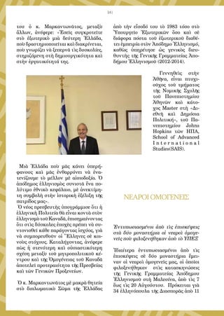 141
του ὁ κ. Μαρκαντωνᾶτος, μεταξὺ
ἄλλων, ἀνέφερε: «Ἐσεῖς συγκροτεῖτε
στὸ ἐξωτερικὸ μιὰ δεύτερη Ἑλλάδα,
ποὺ δραστηριοποιεῖται καὶ διακρίνεται,
ποὺ γνωρίζει νὰ ξεπερνᾶ τὶς δυσκολίες,
στηριζόμενη στὴ δημιουργικότητα καὶ
στὴν ἐργατικότητά της.
  Μιὰ Ἑλλάδα ποὺ μᾶς κάνει ὑπερή-
φανους καὶ μᾶς ἐνθαρρύνει νὰ ἐνα-
τενίζουμε τὸ μέλλον μὲ αἰσιοδοξία. Ὁ
ἀπόδημος ἑλληνισμὸς συνιστᾶ ἕνα πο-
λύτιμο ἐθνικὸ κεφάλαιο, μὲ ἀνεκτίμη-
τη συμβολὴ στὴν ἱστορικὴ ἐξέλιξη τῆς
πατρίδος μας».
 Ὁ νέος πρεσβευτὴς ὑπογράμμισε ὅτι ἡ
ἑλληνικὴ Πολιτεία θὰ εἶναι κοντὰ στὸν
ἑλληνισμὸτοῦΚαναδᾶ,ἐπισημαίνοντας
ὅτι στὶς δύσκολες ἐποχὲς πρέπει νὰ συ-
ντονισθεῖ κάθε παράγοντας ἰσχύος, γιὰ
νὰ συμπορευθοῦν οἱ Ἕλληνες σὲ κοι-
νοὺς στόχους. Καταλήγοντας, ἀνέφερε
πὼς ἡ στενότερη καὶ οὐσιαστικότερη
σχέση μεταξὺ τοῦ μητροπολιτικοῦ κέ-
ντρου καὶ τῆς Ὁμογένειας τοῦ Καναδᾶ
ἀποτελεῖ προτεραιότητα τῆς Πρεσβείας
καὶ τῶν Γενικῶν Προξενείων.
 Ὁ κ. Μαρκαντωνᾶτος μὲ μακρὰ θητεία
στὸ διπλωματικὸ Σῶμα τῆς Ἑλλάδας
ἀπὸ τὴν εἴσοδό του τὸ 1983 τόσο στὸ
Ὑπουργεῖο Ἐξωτερικῶν ὅσο καὶ σὲ
διάφορα πόστα τοῦ ἐξωτερικοῦ διαθέ-
τει ἐμπειρία στὸν Ἀπόδημο Ἑλληνισμό,
καθὼς ὑπηρέτησε ὡς γενικὸς διευ-
θυντὴς τῆς Γενικῆς Γραμματείας Ἀπο-
δήμου Ἑλληνισμοῦ (2012-2014).
  Γεννηθεὶς στὴν
Ἀθῆνα, εἶναι πτυχι-
οῦχος τοῦ τμήματος
τῆς Νομικῆς Σχολῆς
τοῦ Πανεπιστημίου
Ἀθηνῶν καὶ κάτο-
χος Master στὴ «Δι-
εθνῆ καὶ Δημόσια
Πολιτική», τοῦ Πα-
νεπιστημίου Johns
Hopkins τῶν ΗΠΑ,
School of Advanced
I n t e r n a t i o n a l
Studies(SAIS).
 
ΝΕΑΡΟΙΟΜΟΓΕΝΕΙΣ
Ἐντυπωσιασμένοι ἀπὸ τὶς ἐπισκέψεις
στὰ δύο μοναστήρια οἱ νεαροὶ ὁμογε-
νεῖς ποὺ φιλοξενήθηκαν ἀπὸ τὸ ΥΠΕΞ
Ἰδιαίτερα ἐντυπωσιασμένοι ἀπὸ τὶς
ἐπισκέψεις σὲ δύο μοναστήρια ἔμει-
ναν οἱ νεαροὶ ὁμογενεῖς μας, οἱ ὁποῖοι
φιλοξενήθηκαν στὶς κατασκηνώσεις
τῆς Γενικῆς Γραμματείας Ἀπόδημου
Ἑλληνισμοῦ στὴ Μαλεσίνα, ἀπὸ τὶς 7
ἕως τὶς 20 Αὐγούστου. Πρόκειται γιὰ
34 ἑλληνόπουλα τῆς Διασπορᾶς ἀπὸ 11
 