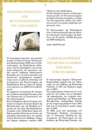 143
ΜΝΗΜΟΝΙΟΣΥΝΕΡΓΑΣΙΑΣ
ΑΠΘ
ΜΕΤΟΠΑΝΕΠΙΣΤΗΜΙΟ
ΤΗΣΑΛΕΞΑΝΔΡΕΙΑΣ
Ἡ ὑπογραφὴ μνημονίου συνεργασίας
μεταξὺ τοῦ Ἀριστοτελείου Πανεπιστη-
μίου Θεσσαλονίκης (ΑΠΘ) καὶ τοῦ Πα-
νεπιστημίου τῆς Ἀλεξάνδρειας (Αἴγυ-
πτος), ποὺ θὰ περιλαμβάνει τὴν ἀνταλ-
λαγὴ καθηγητῶν καὶ φοιτητῶν, τὴν
ἀπὸ κοινοῦ ἐπίβλεψη διδακτορικῶν
διατριβῶν καὶ τὶς κοινὲς προτάσεις γιὰ
ἐρευνητικὰ προγράμματα, ἀποφασί-
στηκε κατὰ τὴ χθεσινὴ ἐπίσκεψη τοῦ
ἀντιπρύτανη τοῦ Πανεπιστημίου τῆς
Ἀλεξάνδρειας Σάντεκ Ἀμπντὲλ Σαλὰμ
στὸν πρύτανη τοῦ ΑΠΘ Γιάννη Μυλό-
πουλο.
Ἡ συμφωνία συνεργασίας θὰ ὑπογρα-
φεῖ τὸ ἀμέσως προσεχὲς διάστημα, μετὰ
τὴν ἔγκριση ἀπὸ τὶς Συγκλήτους τῶν
δύο πανεπιστημίων.
Κατὰ τὴ διάρκεια τῆς συνάντησης τονί-
στηκαν οἱ ἰσχυροὶ ἱστορικοὶ δεσμοὶ τῆς
Θεσσαλονίκης, καὶ τῆς Ἑλλάδας γενι-
κότερα, μὲ τὴν πόλη τῆς Ἀλεξάνδρειας.
Ἱστορικά, στὴν Ἀλεξάνδρεια ἔζησε καὶ
ἔδρασε μεγάλη ἑλληνικὴ κοινότητα, μὲ
κορυφαία προσωπικότητα τὸν μεγάλο
ποιητὴ Κωνσταντῖνο Καβάφη. Ἀκόμη
καὶ σήμερα ὑπάρχουν περίπου 4000
Ἕλληνες στὴν Ἀλεξάνδρεια.
Οἱ δυὸ πλευρὲς ἐντόπισαν πολλὲς ὁμοι-
ότητες μεταξὺ τῶν δύο πανεπιστημίων
μὲ σημαντικότερες τὸ μέγεθος, τὸ εὖρος
τῶν ἐπιστημονικῶν πεδίων ποὺ καλύ-
πτονται καὶ τὸν μεγάλο πληθυσμὸ τῶν
φοιτητῶν τους.
Τὸ Πανεπιστήμιο τῆς Ἀλεξάνδρειας
εἶναι τὸ δεύτερο μεγαλύτερο καὶ δεύτε-
ρο παλαιότερο πανεπιστήμιο τῆς Αἰγύ-
πτου, μὲ 20 σχολές, 140.000 φοιτητὲς
καὶ 6000 καθηγητές.
πηγή: Agelioforos.gr
ΟΔΙΕΘΝΗΣΔΙΑΓΩΝΙΣΜΟΣ
ΤΩΝΑΡΧΑΙΩΝ ΕΛΛΗΝΙΚΩΝ
ΕΓΙΝΕΦΕΤΟΣ
ΜΟΝΟΣΤΟΜΕΞΙΚΟ
Ὁ Διαγωνισμὸς Ἀρχαίων Ἑλληνικῶν
διοργανώθηκε ἀρχικὰ ἀπὸ τὸν Ὀργα-
νισμὸ γιὰ τὴν Διάδοση τῆς Ἑλληνικῆς
Γλώσσας τὸ 1997 καὶ διεξήγετο μέχρι
καὶ τὸ 2005.
Τὸν χαρακτήρισαν θεσμὸ καὶ τὸν στή-
ριξαν μὲ τὴν αἰγίδα τους οἱ Πρόεδροι
τῆς Δημοκρατίας, τὸν στήριξαν οἰκο-
νομικὰ τρεῖς Πρόεδροι τοῦ Ἑλληνικοῦ
Κοινοβουλίου, καθιερώθηκε διεθνὴς
μὲ τὴν συμμετοχὴ μαθητῶν ἀπὸ τὸ Με-
ξικὸ καὶ 15 εὐρωπαϊκῶν χωρῶν μέχρι
καὶ τὸ 2005.
Τὸ 2006, μετὰ ἀπὸ πρόσκληση τοῦ
Ὑπουργείου Παιδείας, συνεχίστηκε
ἀπὸ τὸ Ὑπουργεῖο Παιδείας μὲ τὴν
συνεργασία τοῦ Ὀργανισμοῦ γιὰ τὴν
Διάδοση τῆς Ἑλληνικῆς Γλώσσας, τὴν
 