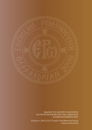 Τηλέφωνo: 2310 55 22 07, Email: contact@enromiosini.gr
www.enromiosini.gr
ΕΚΔΟΣΗ ΤΟΥ ΚΕΝΤΡΟΥ ΕΝΟΤΗΤΟΣ
ΚΑΙ ΜΕΛΕΤΗΣ-ΠΡΟΒΟΛΗΣ ΤΩΝ ΑΞΙΩΝ ΜΑΣ
«ΕΝΩΜΕΝΗ ΡΩΜΗΟΣΥΝΗ»
 