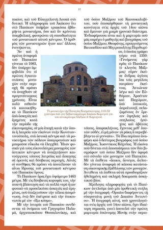 15
πι­κί­ου, καὶ τοῦ Εὐ­αγ­γε­λι­στῆ Λου­κᾶ στὸ
δυ­τι­κό. Ἡ πλη­ρο­φο­ρί­α τοῦ Ἀ­κά­κιου ὅ­τι
στὸ Πα­πί­κιον ὑ­πῆρ­ξαν τρι­α­κό­σια ἑ­βδο­
μῆν­τα μο­να­στή­ρια, ὅ­σο καὶ ἂν κρί­νε­ται
ὑ­περ­βο­λι­κή, φα­νε­ρώ­νει τὴ σπου­δαι­ό­τη­τα
τοῦ μο­να­στι­κοῦ αὐ­τοῦ κέν­τρου. Ὁ ἀ­ριθ­
μὸς τῶν μο­να­στη­ρι­ῶν ἦ­ταν κα­τ᾿ ἄλ­λους
ἐ­νε­νή­κον­τα.
Ἂν καὶ ἡ
πρώ­τη ἀ­να­φο­ρὰ
τοῦ Πα­πι­κί­ου
γί­νε­ται τὸ 1083,
δὲν ὑ­πάρ­χει ἀμ­
φι­βο­λί­α ὅ­τι οἱ
πρῶ­τες ἐγ­κα­τα­
στά­σεις μο­να­
χῶν στὴν πε­ρι­
ο­χὴ θὰ πρέ­πει
νὰ ἀ­να­χθοῦν σὲ
προ­γε­νέ­στε­ρους
χρό­νους. Εἶ­ναι
πο­λὺ πι­θα­νὸν
νὰ κα­τοι­κή­θη­
κε τὸ Πα­πί­κιον
ἀ­πὸ ἀ­σκη­τὲς καὶ
ἐ­ρη­μῖ­τες κα­τὰ
τὴν πε­ρί­ο­δο τῆς
εἰ­κο­νο­μα­χί­ας, σὲ μί­α ἐ­πο­χὴ κα­τὰ τὴν ὁ­πο-
ί­α ἡ λα­τρεί­α τῶν εἰ­κό­νων στὴν Κων­σταν­
τι­νού­πο­λη, στὰ ἀ­στι­κὰ κέν­τρα καὶ τὰ μο­
να­στή­ρια τῶν πό­λε­ων ἀ­πα­γο­ρευ­ό­ταν καὶ
μπο­ροῦ­σε εὔ­κο­λα νὰ ἐ­λεγ­χθεῖ. Ἦ­ταν φυ­
σι­κὸ γιὰ τοὺς εἰ­κο­νο­λά­τρες μο­να­χοὺς τῶν
ἀ­στι­κῶν κέν­τρων νὰ ἀ­να­ζη­τή­σουν και­
νούργ­ιους τό­πους λα­τρεί­ας καὶ ἄ­σκη­σης
σὲ ὀ­ρει­νὲς καὶ δύ­σβα­τες πε­ρι­ο­χές. Αὐ­τὲς
οἱ συν­θῆ­κες θὰ πρέ­πει νὰ ἀ­πο­τέ­λε­σαν τὰ
αἴ­τια ἵ­δρυ­σης τοῦ μο­να­στι­κοῦ κέν­τρου
τοῦ Πα­πι­κί­ου ὄρους.
Τὸ Πα­πί­κιον ὄ­ρος ἔ­χει ὑ­ψό­με­τρο 1463
μέ­τρα. Μὲ τὶς δύ­σβα­τες κο­ρυ­φές του, τὴν
πυ­κνὴ βλά­στη­ση καὶ τὰ πολ­λὰ νε­ρὰ ἦ­ταν
φυ­σι­κὸ νὰ προ­σελ­κύ­σει ἀ­σκη­τὲς καὶ ἐ­ρη­
μῖ­τες, ποὺ ἐ­πι­ζη­τοῦ­σαν τὴν τέ­λεια ἀ­πο­μό­
νω­ση, ἐ­νῷ δὲν ἐ­πέ­τρε­πε καὶ τὴν ἐ­πι­κοι­
νω­νί­α μὲ τὸν «ἔ­ξω κό­σμο».
Μὲ τὴν ἱ­στο­ρί­α τοῦ Πα­πι­κί­ου συν­δέ­
ον­ται τὰ ὀ­νό­μα­τα τοῦ Γρη­γο­ρί­ου Πα­λα­
μᾶ, ἀρ­χι­ε­πι­σκό­που Θεσ­σα­λο­νί­κης, καὶ
τοῦ ὁ­σί­ου Μα­ξί­μου τοῦ Καυ­σο­κα­λυ­βί­
του, ποὺ ἐ­πι­σκέ­φθη­καν τὴ μο­να­στι­κὴ
κοι­νό­τη­τα στὶς ἀρ­χὲς τοῦ 14ου αἰῶνα
καὶ ἔ­μει­ναν γιὰ μι­κρὸ χρο­νι­κὸ δι­ά­στη­μα.
Ἐν­δι­α­φέ­ρου­σα εἶ­ναι καὶ ἡ μαρ­τυ­ρί­α ποὺ
μᾶς πα­ρέ­χει ὁ μα­θη­τὴς καὶ βι­ο­γρά­φος τοῦ
ὁ­σί­ου Μα­ξί­μου, Θε­ο­φά­νης, προ­η­γού­με­νος
Βα­το­πε­δί­ου καὶ Μη­τρο­πο­λί­της Πε­ρι­θω­ρί­
ου, ὁ ὁ­ποῖ­ος γρά­φει
γύ­ρω στὰ 1350:
«Γε­νό­με­νος γὰρ
πρὸς τὸ Πα­πί­κιον
(ὁ κλει­νὸς Μά­ξι­
μος) εὗ­ρεν ἐ­κεῖ­
σε ἄν­δρας ἁ­γί­ους
ἴ­σα τοῖς με­γά­λοις
πα­τρά­σιν ἐ­κεί­
νοις, Ἀν­τώ­νιον
λέ­γω καὶ τὸν Εὐ­
θύ­μιον, Ἀρ­σέ­νι­ον­
καὶ Πα­χώ­μιον,
ἀπ­ὸ­ ἱπ­πικούς,
ἀ­προ­ΐτους2, πε­λα­
ζο­μέ­νους ἐν ὄ­ρε­
σιν ὑ­ψη­λοῖς καὶ
σπη­λαί­οις ἡ­σύ­
χοις καὶ ἀ­βά­τοις
τό­ποις, ἀ­πα­ρα­κλή­τοις, ἔ­χον­τας με­θ᾿ ἑ­αυ­
τῶν οὐ­δέν, εἰ μὴ μό­νον τὰ ρά­κη ἃ πε­ριε­βέ­
βλην­το οἱ γεν­ναῖ­οι». Τὰ ἴ­δια πε­ρί­που ἀ­να­
φέ­ρει καὶ ὁ δεύ­τε­ρος βι­ο­γρά­φος τοῦ ὁ­σί­ου
Μα­ξί­μου, Ἰ­ω­αν­νί­κιος Κό­χυ­λας. Ἡ εἰ­κό­να
ποὺ δί­νε­ται στὰ ἀ­πο­σπά­σμα­τα τῶν δύ­ο βι­
ο­γρά­φων τοῦ ὁ­σί­ου Μα­ξί­μου δὲν ἀ­φο­ρᾶ
στὸ σύ­νο­λο τῶν μο­να­χῶν τοῦ Πα­πι­κί­ου.
Μὲ τὰ ἐ­πί­θε­τα «ἄ­οι­κοι, ἄ­στε­γοι, ἄυ­λοι»
δὲν γί­νε­ται ἀ­να­φο­ρὰ σὲ κά­ποι­α κα­τά­στα­
ση οἰ­κο­νο­μι­κῆς ἐ­ξα­θλί­ω­σης τῶν μο­να­χῶν.
Ἀν­τί­θε­τα τὰ ἐ­πί­θε­τα αὐ­τὰ προσ­δι­ο­ρί­ζουν
ἠ­θε­λη­μέ­νη καὶ σκλη­ρὴ δο­κι­μα­σί­α ἀ­σκη­
τι­κοῦ βί­ου.
Ἀ­ξι­ό­λο­γες πλη­ρο­φο­ρί­ες γιὰ τὸ Πα­πί­
κιον ἀν­τλοῦ­με ἀ­πὸ μί­α ὁ­ρο­θε­τι­κὴ στή­λη
μὲ τὴν ἐ­πι­γρα­φὴ «Ὁ­ρια­ῖοι δι­α­φέ­ρον­τες τῇ
εὐ­α­γε­στά­τῃ μο­νῇ τοῦ Δι­καί­ου Ἀν­τω­νί­
ου». Ἡ ἐ­πι­γρα­φὴ αὐ­τή, ποὺ χρο­νο­λο­γεῖ­
ται στὶς ἀρ­χὲς τοῦ 14ου αἰῶνα, ἔ­χει ἰ­δι­αί­
τε­ρη ση­μα­σί­α, για­τὶ ἀ­πο­τε­λεῖ τὴν πρώ­τη
μαρ­τυ­ρί­α ἐ­πώ­νυ­μης Μο­νῆς στὴν πε­ρι­ο­
Τὸ μοναστήρι τῆς Παναγίας Κοσμοσώτειρας, 1151/52
χτίστηκε ὰπὸ τὸν Σεβαστοκράτορα Ἰσαάκιο Κομνηνό, γιὸ
τοῦ αὐτοκράτορα Ἀλέξιου Α΄ Κομνηνοῦ.
 