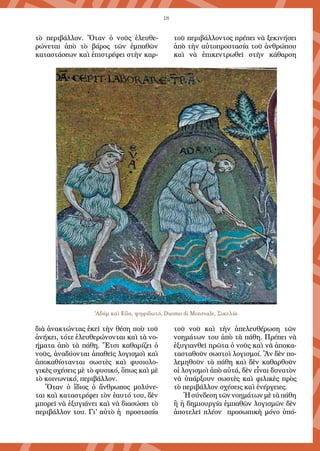 18
τὸ περιβάλλον. Ὅταν ὁ νοῦς ἐλευθε-
ρώνεται ἀπὸ τὸ βάρος τῶν ἐμπαθῶν
καταστάσεων καὶ ἐπιστρέφει στὴν καρ-
διὰ ἀνακτώντας ἐκεῖ τὴν θέση ποὺ τοῦ
ἀνήκει, τότε ἐλευθερώνονται καὶ τὰ νο-
ήματα ἀπὸ τὰ πά­­θη. Ἔτσι καθαρίζει ὁ
νοῦς, ἀναδύονται ἀπαθεῖς λο­γι­σμοὶ καὶ
ἀποκαθίστανται σωστὲς καὶ φυσιο­λο­
γικὲς σχέσεις μὲ τὸ φυσι­κό, ὅπως καὶ μὲ
τὸ κοινωνικό, περιβάλλον.
Ὅταν ὁ ἴδιος ὁ ἄνθρωπος μολύνε-
ται καὶ καταστρέφει τὸν ἑαυτό του, δὲν
μπορεῖ νὰ ἐξυγιάνει καὶ νὰ διασώσει τὸ
περιβάλλον του. Γι' αὐτὸ ἡ προστασία
τοῦ περιβάλλοντος πρέπει νὰ ξεκινήσει
ἀπὸ τὴν αὐτοπροστα­σία τοῦ ἀνθρώπου
καὶ νὰ ἐπικεντρωθεῖ στὴν κάθαρση
τοῦ νοῦ καὶ τὴν ἀπε­λευθέρωση τῶν
νοημά­των του ἀπὸ τὰ πάθη. Πρέπει νὰ
ἐξυγιανθεῖ πρῶ­τα ὁ νοῦς καὶ νὰ ἀποκα­
τα­στα­θοῦν σωστοὶ λογισμοί. Ἂν δὲν πο­
λε­μη­θοῦν τὰ πά­­θη καὶ δὲν καθαρθοῦν
οἱ λογισμοὶ ἀπὸ αὐτά, δὲν εἶναι δυνατὸν
νὰ ὑπάρξουν σωστὲς καὶ φιλικὲς πρὸς
τὸ περιβάλλον σχέ­­σεις καὶ ἐνέρ­γειες.
Ἡσύνδεσητῶννοημάτωνμὲτὰπάθη
ἢ ἡ δημιουργία ἐμπαθῶν λο­γισμῶν δὲν
ἀποτελεῖ πλέον προσωπικὴ μόνο ὑπό-
'Αδάμ καὶ Εὔα, ψηφιδωτό, Duomo di Monreale, Σικελία
 