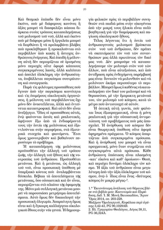 20
Καὶ θεσμικὸ ἐπίπεδο δὲν εἶναι μόνο
ἐκεῖνο, ποὺ μὲ διά­φο­ρους κανόνες ἢ
ἀξίες μπορεῖ νὰ διασφαλίζει κάποια δι-
άρκεια στοὺς τρόπους καταπολεμή­σεως
τοῦ μολυσμοῦ τοῦ νοῦ, ἀλλὰ καὶ ἐκεῖνο
ποὺ μὲ διάφορα μέσα ἢ ἐργαλεῖα μπορεῖ
νὰ διορθώνει ἢ νὰ προλαμβάνει βλάβες
ποὺ προκλήθηκαν ἢ προκαλοῦνται στὸ
περιβάλ­λον ἀπὸ κακὲς ἢ ἄστοχες ἀν­
θρώπινες ἐνέργειες. Καὶ ἐπειδὴ ἡ μόλυν-
ση αὐτὴ δὲν περιορίζεται σὲ ὁρι­­σμένες
μόνο περιοχὲς οὔτε ἀφορᾶ κάποιους
συγκεκριμένους λαούς, ἀλ­­λὰ κα­λύπτει
καὶ ἀπειλεῖ ὁλόκληρη τὴν ἀνθρωπότη-
τα, ἐπιβάλλεται παγκό­­­σμια συστράτευ-
ση καὶ συνεργασία. 	
Παρὰ τὶς φιλότιμες προσπάθειες ποὺ
ἔγιναν ἀπὸ τὴν παγκόσμι­α κοινότητα
καὶ τὶς ἐπιμέρους οἰκολο­γικὲς ὀργανώ-
σεις, ἡ μόλυνση τοῦ περι­βάλ­λοντος ὄχι
μόνο δὲν ἀνα­στέλλεται, ἀλλὰ καὶ ἐντεί-
νεται κατα­στροφικά. Καὶ αὐτὸ δὲν εἶναι
ἀνε­ξή­γητο. Ὅλες οἱ προσπάθειες αὐτές,
ἐνῷ φαίνονται ἁπτὲς καὶ ρεαλιστικές,
ἀφήνουν ἔξω ἀπὸ τὰ ἐνδιαφέροντά
τους τὴν ἑστία τῆς μολύνσεως καὶ ἐξα-
ντλοῦνται στὴν περιφέρεια, στὰ ἐξωτε­
ρικὰ στοιχεῖα καὶ φαινόμενα. Ἔτσι
ὅμως χρονοτριβοῦν καὶ βαθαίνουν πε-
ρισότερο τὸ πρόβλημα.
Ἡ καταπο­λέμηση τῆς μολύνσεως
προϋποθέτει τὴν ἀλλαγὴ τοῦ τρό­­που
ζωῆς, τὴν ἀλλαγὴ τοῦ ἤθους καὶ τῆς νο-
οτροπίας τοῦ ἀνθρώπου. Προϋ­­­ποθέτει
μετάνοια. Καὶ ἡ μετάνοια, ὡς ἀλλαγὴ
τοῦ νοῦ, εἶναι προσω­πικὴ ὑπόθεση μὲ
ὑπαρξιακὸ κόστος ποὺ ἀναλαμβάνεται
δύσκολα. Βέβαι­α τὰ ἀποτελέσματα τῆς
μετάνοιας, ὅσο οὐσιαστικὰ καὶ ἂν εἶναι,
περιο­ρί­ζονται στὸ πλαίσιο τῆς ἐφαμογῆς
της. Μόνο μιὰ συλλογικὴ μετά­νοια μπο-
ρεῖ νὰ παρουσιάσει μετρήσιμα ἀποτε­λέ­
σματα. Αὐτὸ ὅμως δὲν δικαι­ο­λογεῖ τὴν
προσωπικὴ ὀλιγωρία. Ἀπαραίτητη ὅμως
εἶναι καὶ ἡ ἔγκαιρη καλ­λιέργεια οἰκολο-
γικοῦ ἔθους στὴν νέα γενεά. Ἡ δημιουρ­
γία φιλικῶν πρὸς τὸ περιβάλλον συνη-
θειῶν στὰ παιδιὰ μέσα στὴν οἰκογένεια
ἀπὸ τὴν μικρή τους ἡλικία εἶναι πολὺ
βοηθητικὴ γιὰ τὴν διαμόρφωση καὶ πα-
γίωση οἰκολογικοῦ ἤθους.
Τέλος λέγοντας ὅτι ἡ ἑστί­­­α τοῦ
ἀνθρωπογενοῦς μολυσμοῦ βρίσκε­ται
στὸν νοῦ τοῦ ἀνθρώπου, δὲν πρέπει
νὰ σκεπτόμαστε τὸν νοῦ τῶν συ­ναν­­
θρώ­πων μας ἀλλὰ πρωτίστως τὸν δικό
μας νοῦ. Δὲν μποροῦμε νὰ καταπο­
λεμήσουμε τὸν μολυσμὸ στὸν νοῦ τῶν
ἄλλων, ποὺ εἶναι αὐτε­ξού­σιοι, καὶ ἀπὸ
ἀντίδραση πρὸς ἐνδεχόμενη παρέμβασή
μας εἶναι δυνατὸν νὰ μολυν­θοῦν καὶ νὰ
μολύνουν ἀκόμα περισσότερο τὸ περι­
βάλ­λον.Μπορεῖὅμωςὁκαθέναςνὰκατα­
πολεμήσει τὸν δικό του μολυσμό καὶ νὰ
θεραπεύσει, μὲ τὴν ἔμπρακτη μετάνοιά
του, τὸν μολυσμὸ τοῦ κόσμου, κατὰ τὸ
μέτρο ποὺ ἀντιστοιχεῖ σὲ αὐτόν.
Ἡ ὀπτικὴ αὐτὴ γωνία, ποὺ φαίνε-
ται ἴσως ἐξωπραγματική, εἶναι ἡ μόνη
ρεαλιστι­κὴ γιὰ τὴν οὐσιαστικὴ ἀντιμε-
τώπιση τοῦ προβλήματος ποὺ μᾶς ἀπα­
σχολεῖ. Ἡ ἀνόρθωση τοῦ κόσμου δὲν
εἶναι θεωρητικὴ ὑπόθεση οὔτε ἀφορᾶ
ἀφηρημένα πράγματα. Ὁ κόσμος ἀπαρ-
τίζεται ἀπὸ συγκεκρι­μένα πρόσωπα.
Καὶ ἡ ἀνόρθωσή του μπορεῖ νὰ εἶναι
πραγματική, μόνο ὅταν στηρίζεται στὰ
συγκεκριμένα αὐτὰ πρόσωπα. Κάθε
ἀνθρώπινη ὑπό­σταση εἶναι πλασμένη
«κατ’ εἰκόνα καὶ καθ’ ὁμοίωσιν» Θεοῦ,
καὶ περιέχει δυνάμει ὁλόκληρο τὸν κό-
σμο. Ἡ ἀξία τοῦ ἀνθρώπου εἶναι μεγα-
λύτερη ἀπὸ τὴν ἀξία ὁλόκληρου τοῦ κό-
σμου, ἐνῷ ὁ ἴδιος εἶναι ἕνας «δεύτερος
κό­σμος ἐν μικρῷ μέγας»2
.
1.* Ἐκτενέστερη ἀνάλυση τοῦ θέματος βλέ-
πε στὸ βιβλίο μου: Καινοτομία καὶ Παρά-
δοση, ἔκδ. Ἱ. Μ. Μονὴ Βατοπαιδίου, Ἅγιον
Ὄρος 2014, σσ. 203-228.
Μαξίμου Ὁμολογητοῦ, Κεφάλαια περὶ ἀγά-
πης 3,42-43, PG 90,1029AB.
2. Βλ. Γρηγορίου Θεολόγου, Λόγος 38,11,
PG 36,324A.
 