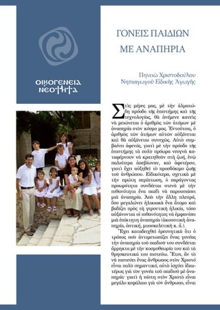 21
OΙΚΟΓΕΝΕΙΑ
ΝΕΟΤΗΤΑ
ΓΟΝΕΙΣ ΠΑΙΔΙΩΝ
ΜΕ ΑΝΑΠΗΡΙΑ
Πηνειὼ Χριστοδούλου
Νηπιαγωγοῦ Εἰδικῆς Ἀγωγῆς
Σ
τὶς μέρες μας, μὲ τὴν ἁλματώ-
δη πρόοδο τῆς ἐπιστήμης καὶ τῆς
τεχνολογίας, θὰ ἀνέμενε κανεὶς
νὰ μειώνεται ὁ ἀριθμὸς τῶν ἀτόμων μὲ
ἀναπηρία στὸν κόσμο μας. Ἐντούτοις, ὁ
ἀριθμὸς τῶν ἀτόμων αὐτῶν αὐξάνεται
καὶ θὰ αὐξάνεται συνεχῶς. Αὐτὸ συμ-
βαίνει ἀφενός, γιατὶ μὲ τὴν πρόοδο τῆς
ἐπιστήμης τὰ πολὺ πρόωρα νεογνὰ κα-
ταφέρνουν νὰ κρατηθοῦν στὴ ζωή, ἐνῷ
παλιότερα ἀπεβίωναν, καὶ ἀφετέρου,
γιατὶ ἔχει αὐξηθεῖ τὸ προσδόκιμο ζωῆς
τοῦ ἀνθρώπου. Εἰδικότερα, σχετικὰ μὲ
τὴν πρώτη περίπτωση, ὁ παράγοντας
προωρότητα συνδέεται στενὰ μὲ τὴν
πιθανότητα ἕνα παιδὶ νὰ παρουσιάσει
μιὰ ἀναπηρία. Ἀπὸ τὴν ἄλλη πλευρά,
ὅσο μεγαλώνει ἡλικιακὰ ἕνα ἄτομο καὶ
βαδίζει πρὸς τὴ γεροντικὴ ἡλικία, τόσο
αὐξάνονται οἱ πιθανότητες νὰ ἐμφανίσει
μιὰ ἐπίκτητη ἀναπηρία (ἀκουστικὴ ἀνα-
πηρία, ὀπτική, μυοσκελετικὴ κ. ἄ.).
Ἔχει καταδειχθεῖ ἐρευνητικὰ ὅτι ὁ
τρόπος ποὺ ἀντιμετωπίζει ἕνας γονέας
τὴν ἀναπηρία τοῦ παιδιοῦ του συνδέεται
ἄρρηκτα μὲ τὴν κοσμοθεωρία του καὶ τὰ
θρησκευτικά του πιστεύω. Ἔτσι, ἂν τὸ
νὰ πιστεύει ἕνας ἄνθρωπος στὸν Χριστό
εἶναι πολὺ σημαντικό, αὐτὸ ἰσχύει ἰδιαι-
τέρως γιὰ τὸν γονέα τοῦ παιδιοῦ μὲ ἀνα-
πηρία· γιατὶ ἡ πίστη στὸν Χριστὸ εἶναι
μεγάλο κεφάλαιο γιὰ τὸν ἄνθρωπο, εἶναι
 