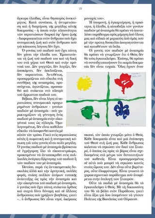 22
ἄγκυρα ἐλπίδας, εἶναι θησαυρὸς ἀνεκτί-
μητος. Κατὰ συνέπεια, ἡ ἀντιμετώπι-
ση καὶ ἡ διαχείριση τῆς μεγάλης αὐτῆς
δοκιμασίας - ἡ ὁποία στὴν πλειονότητα
τῶν περιπτώσεων διαρκεῖ ἐφ' ὅρου ζωῆς
- διαφοροποιεῖται στὸν ἄνθρωπο ποὺ ἔχει
πνευματικὴ ζωὴ καὶ στὸν ἄνθρωπο ποὺ
γιὰ κάποιους λόγους δὲν ἔχει.
Ὁ γονέας τοῦ παιδιοῦ ποὺ ἔχει πίστη
δὲν χάνει τὴν ἐλπίδα του. Ἐμπιστεύε-
ται τὴ ζωή τοῦ παιδιοῦ του καὶ τὴ δική
του στὰ χέρια τοῦ Θεοῦ καὶ στὴν πρό-
νοιά του. Δὲν γογγύζει, δὲν λυγίζει, δὲν
ἀποκάμνει, δὲν ἀπελπίζεται,
δὲν παραιτεῖται. Ἀντιθέτως,
προσαρμόζεται πιὸ εὔκολα στὴ
συνθήκη τῆς αναπηρίας, προ-
σεύχεται, ἀγωνίζεται, προσπα-
θεῖ καὶ στέκεται στὸ πλευρὸ
τοῦ ἄρρωστου παιδιοῦ του.
Βέβαια, δὲν εἶναι λίγες οἱ πε-
ριπτώσεις πνευματικὰ προχω-
ρημένων ἀνθρώπων - γονέων
παιδιῶν μὲ ἀναπηρία - ποὺ χα-
ρακτηρίζουν τὴ γέννηση ἑνὸς
παιδιοῦ μὲ ἀναπηρία στὴν οἰκο-
γένειά τους ὡς εὐλογία. Ὁμο-
λογουμένως, δὲν εἶναι καθόλου
εὔκολο νὰ ἀποφανθεῖ κανεὶς μὲ
αὐτὸν τὸν τρόπο. Γιατὶ στὶς περιπτώσεις
αὐτὲς ἡ σωματικὴ καὶ ἡ πνευματικὴ κό-
πωση γιὰ τοὺς γονεῖς εἶναι πολὺ μεγάλη.
Ὁ γονέας παιδιοῦ μὲ ἀναπηρία βρίσκεται
σὲ ἐγρήγορση ὅλο τὸ εἰκοσιτετράωρο,
προκειμένου νὰ ἀνταποκριθεῖ στὶς πολ-
λαπλὲς ἀνάγκες ἐξάρτησης τοῦ παιδιοῦ ἢ
τῶν παιδιῶν του μὲ ἀναπηρία.
Ὡστόσο, παρὰ τὶς ἀντικειμενικὲς δυ-
σκολίες ἀλλὰ καὶ τὴν ἀρνητική, πολλὲς
φορές, στάση πολλῶν ἀτόμων τυπικῆς
ἀνάπτυξης ὡς πρὸς τὴν ἀναπηρία καὶ
τὴν οἰκογένεια τοῦ παιδιοῦ μὲ ἀναπηρία,
ὁ γονέας ποὺ ἔχει πίστη στέκεται ὄρθιος
καὶ συχνὰ δίνει δύναμη καὶ σὲ ἄλλους
ἀνθρώπους ποὺ χρήζουν βοηθείας, γιατὶ
«.. ὁ ἄνθρωπος δὲν εἶναι νησί, ἀκέραιος
μοναχός του».
Ἡ ὑπομονή, ἡ ἐγκαρτέρηση, ἡ πραό-
τητα, ἡ ἐλπίδα, ἡ αἰσιοδοξία τῶν γονέων
παιδιῶν μὲ ἀναπηρία θὰ πρέπει νὰ ἀποτε-
λέσει παράδειγμα πρὸς μίμηση ἀπὸ ὅλους
μας καὶ εἰδικὰ σὲ μερικοὺς ἀπὸ ἐμᾶς ποὺ
μὲ τὴν πρώτη δυσκολία ἀπογοητεύονται
καὶ καταθέτουν τὰ ὅπλα.
Οἱ γονεῖς τῶν παιδιῶν μὲ ἀναπηρία
θὰ πρέπει νὰ γνωρίζουν ὅτι ὁ Θεὸς δὲν
θὰ τοὺς ἐγκαταλείψει. Ἐπίσης, θὰ πρέπει
νὰ συνειδητοποιήσουν ὅτι καμία δοκιμα-
σία δὲν εἶναι τυχαία. Ὅλες ἔχουν ἕναν
σκοπό, τὸν ὁποῖο γνωρίζει μόνο ὁ Θεός.
Κάθε δοκιμασία εἶναι καὶ μιὰ ἐπίσκεψη
τοῦ Θεοῦ στὴ ζωή μας. Κάθε ἄνθρωπος
καλεῖται νὰ σηκώσει τὸν δικό του Σταυ-
ρό, ὁ ὁποῖος ὡς πρὸς τὸ βάρος εἶναι σχε-
διασμένος στὰ μέτρα τῶν δυνατοτήτων
τοῦ καθενός. Εἶναι προσαρμοσμένος
σὲ αὐτὸ ποὺ μπορεῖ νὰ σηκώσει κανεὶς
στοὺς ὤμους του. Δὲν εἶναι οὔτε βαρύτε-
ρος, οὔτε ἐλαφρύτερος. Εἶναι γνωστὸ τὸ
χαρακτηριστικὸ παράδειγμα ποὺ ἀναφέ-
ρεται στὴν ἐπιλογή τῶν Σταυρῶν.
Οὔτε τὰ παιδιὰ μὲ ἀναπηρία θὰ τὰ
ἐγκαταλείψει ὁ Θεός. Mὲ τὴ δικαιοσύνη
του θὰ τὰ βάλει στὸν Παράδεισο, γιατὶ
εἶναι ἄξια γιὰ ὅσα ὑπομένουν νὰ γίνουν
Πολῖτες τῆς Βασιλείας τοῦ Οὐρανοῦ.
 