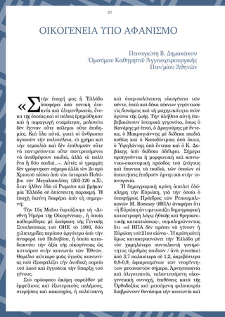 23
ΟΙΚΟΓΕΝΕΙΑ ΥΠΟ ΑΦΑΝΙΣΜΟ
Παναγιώτη Β. Δημακάκου
Ὁμοτίμου Καθηγητοῦ Ἀγγειοχειρουργικῆς
Παν/μίου Ἀθηνῶν
«Σ
τὴν ἐποχή μας ἡ Ἑλλάδα
ὑποφέρει ἀπὸ γενικὴ ἀτε-
κνία καὶ ὀλιγανθρωπία, ἕνε-
κα τῆς ὁποίας καὶ οἱ πόλεις ἐρημώθηκαν
καὶ ἡ παραγωγὴ σταμάτησε, μολονότι
δὲν ἔγιναν οὔτε πόλεμοι οὔτε ἐπιδη-
μίες. Καὶ ὅλα αὐτά, γιατὶ οἱ ἄνθρωποι
ἀγαποῦν τὴν πολυτέλεια, τὸ χρῆμα καὶ
τὴν τεμπελιὰ καὶ δὲν ἐπιθυμοῦν οὔτε
νὰ παντρεύονται οὔτε παντρευόμενοι
νὰ ἀναθρέψουν παιδιά, ἀλλὰ τὸ πολὺ
ἕνα ἢ δύο παιδιά...». Αὐτὲς οἱ γραμμὲς
δὲν γράφτηκαν σήμερα ἀλλὰ τὸν 2ο πρὸ
Χριστοῦ αἰῶνα ἀπὸ τὸν ἱστορικὸ Πολύ-
βιο τὸν Μεγαλοπολίτη (203-120 π.Χ),
ὅταν ἦλθαν ἐδῶ οἱ Ρωμαῖοι καὶ βρῆκαν
μία Ἑλλάδα σὲ ἀπίστευτη παρακμή. Ἡ
ἐποχὴ ἐκείνη διαφέρει ἀπὸ τὴ σημερι-
νή;
Τὴν 15η Μαΐου ἑορτάζουμε τὴ «Δι-
εθνῆ Ἡμέρα τῆς Οἰκογένειας», ἡ ὁποία
καθιερώθηκε μὲ ἀπόφαση τῆς Γενικῆς
Συνελεύσεως τοῦ ΟΗΕ τὸ 1993, δύο
χιλιετηρίδες περίπου ἀργότερα ἀπὸ τὴν
ἀναφορά τοῦ Πολυβίου, ἡ ὁποία κατα-
δεικνύει τὴν ἀξία τῆς οἰκογένειας ὡς
κυττάρου στὴν κοινωνία τῶν Ἐθνῶν.
Θεμέλιο κύτταρο μιᾶς ὑγιοῦς κοινωνί-
ας ποὺ ἐξασφαλίζει τὴν ἀνοδικὴ πορεία
τοῦ λαοῦ καὶ ἐγγυᾶται τὴν ὕπαρξη τοῦ
γένους.
Στὸ πρόσφατο ἀκόμη παρελθὸν μὲ
ἐμφύλιους καὶ ἐξωτερικοὺς πολέμους,
στερήσεις καὶ κακουχίες, ἡ πολύτεκνη
καὶ ὑπερ-πολύτεκνη οἰκογένεια τῶν
πέντε, ἑπτὰ καὶ δέκα τέκνων γιγάντωσε
τὶς δυνάμεις καὶ τὴ μαχητικότητα στὸν
ἀγῶνα τῆς ζωῆς. Τὴν ἀλήθεια αὐτὴ ἐπι-
βεβαιώνουν ἱστορικὰ γεγονότα, ὅπως ὁ
Κανάρης μὲ ἑπτά, ὁ Δραγούμης μὲ ἕντε-
κα, ὁ Μακρυγιάννης μὲ δώδεκα παιδιὰ
καθὼς καὶ ὁ Καποδίστριας ἀπὸ ὀκτώ,
ὁ Ὑψηλάντης ἀπὸ ἕντεκα καὶ ὁ Κ. Δα-
βάκης ἀπὸ δώδεκα ἀδέλφια. Σήμερα
προηγοῦνται ἡ μορφωτικὴ καὶ κοινω-
νικο-οικονομικὴ πρόοδος τοῦ ζεύγους
καὶ ἕπονται τὰ παιδιά, τῶν ὁποίων οἱ
ἀπαιτήσεις ἐπιδροῦν ἀρνητικὰ στὴν τε-
κνογονία.
Ἡ δημογραφικὴ κρίση ἀπειλεῖ ὁλό-
κληρη τὴν Εὐρώπη, γιὰ τὴν ὁποία ὁ
ὑποψήφιος Πρόεδρος τῶν Ρεπουμπλι-
κανῶν Μ. Romney (ΗΠΑ) ἀναφέρει ὅτι
«ἡ Εὐρώπη ἀντιμετωπίζει δημογραφικὴ
καταστροφὴ λόγῳ ἠθικῆς καὶ θρησκευ-
τικῆς καταπτώσεως», συμπληρώνοντας
ὅτι «οἱ ΗΠΑ δὲν πρέπει νὰ γίνουν ἡ
Εὐρώπη τοῦ 21ου αἰῶνα». Ἡ κρίση αὐτὴ
ὅμως κατακεραυνώνει τὴν Ἑλλάδα μὲ
τὸν χαμηλότερο συντελεστὴ γονιμό-
τητος (ἀριθμὸς παιδιῶν / ἀνὰ γυναῖκα)
ἀπὸ 3,7 παλαιότερα σὲ 1,2, ἀκριβέστερα
0,8-0,9, ἀφαιρουμένων τῶν νεογέννη-
των μεταναστῶν σήμερα. Ἀρνησιτεκνία
καὶ ὀλιγοτεκνία, ταλαντευόμενη οἰκο-
γενειακὴ συνοχή, ἐπιθέσεις κατὰ τῆς
Ὀρθοδοξίας καὶ μειούμενη φιλοπατρία
διαβρώνουν θανάσιμα τὴν κοινωνία καὶ
 