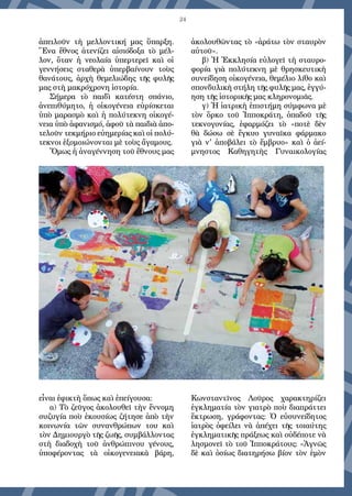 24
ἀπειλοῦν τὴ μελλοντική μας ὕπαρξη.
Ἕνα ἔθνος ἀτενίζει αἰσιόδοξα τὸ μέλ-
λον, ὅταν ἠ νεολαία ὑπερτερεῖ καὶ οἱ
γεννήσεις σταθερὰ ὑπερβαίνουν τοὺς
θανάτους, ἀρχὴ θεμελιώδης τῆς φυλῆς
μας στὴ μακρόχρονη ἱστορία.
Σήμερα τὸ παιδὶ κατέστη σπάνιο,
ἀνεπιθύμητο, ἡ οἰκογένεια εὑρίσκεται
ὑπὸ μαρασμὸ καὶ ἡ πολύτεκνη οἰκογέ-
νεια ὑπὸ ἀφανισμό, ἀφοῦ τὰ παιδιὰ ἀπο-
τελοῦν τεκμήριο εὐημερίας καὶ οἱ πολύ-
τεκνοι ἐξομοιώνονται μὲ τοὺς ἄγαμους.
Ὅμως ἡ ἀναγέννηση τοῦ ἔθνους μας
εἶναι ἐφικτὴ ὅπως καὶ ἐπείγουσα:
α) Τὸ ζεῦγος ἀκολουθεῖ τὴν ἔννομη
συζυγία ποὺ ἑκουσίως ζήτησε ἀπὸ τὴν
κοινωνία τῶν συνανθρώπων του καὶ
τὸν Δημιουργὸ τῆς ζωῆς, συμβάλλοντας
στὴ διαδοχὴ τοῦ ἀνθρώπινου γένους,
ὑποφέροντας τὰ οἰκογενειακὰ βάρη,
ἀκολουθῶντας τὸ «ἀράτω τὸν σταυρὸν
αὐτοῦ».
β) Ἡ Ἐκκλησία εὐλογεῖ τὴ σταυρο-
φορία γιὰ πολύτεκνη μὲ θρησκευτικὴ
συνείδηση οἰκογένεια, θεμέλιο λίθο καὶ
σπονδυλικὴ στήλη τῆς φυλῆς μας, ἐγγύ-
ηση τῆς ἱστορικῆς μας κληρονομιᾶς.
γ) Ἡ ἰατρικὴ ἐπιστήμη σύμφωνα μὲ
τὸν ὅρκο τοῦ Ἱπποκράτη, ὁπαδοῦ τῆς
τεκνογονίας, ἐφαρμόζει τὸ «ποτὲ δὲν
θὰ δώσω σὲ ἔγκυο γυναῖκα φάρμακο
γιὰ ν' ἀποβάλει τὸ ἔμβρυο» καὶ ὁ ἀεί-
μνηστος Καθηγητὴς Γυναικολογίας
Κωνσταντῖνος Λοῦρος χαρακτηρίζει
ἐγκληματία τὸν γιατρὸ ποὺ διαπράττει
ἔκτρωση, γράφοντας: Ὁ εὐσυνείδητος
ἰατρὸς ὀφείλει νὰ ἀπέχει τῆς τοιαύτης
ἐγκληματικῆς πράξεως καὶ οὐδέποτε νὰ
λησμονεῖ τὸ τοῦ Ἱπποκράτους: «Ἁγνῶς
δὲ καὶ ὁσίως διατηρήσω βίον τὸν ἐμὸν
 