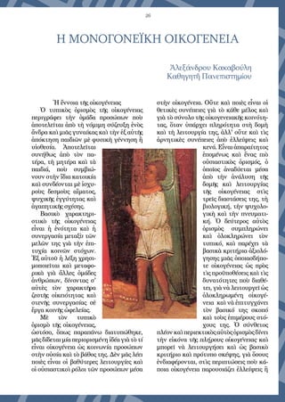 26
Η ΜΟΝΟΓΟΝΕΪΚΗ ΟΙΚΟΓΕΝΕΙΑ
Ἀλεξάνδρου Κακαβούλη
Καθηγητῆ Πανεπιστημίου
Ἡ ἔννοια τῆς οἰκογένειας
Ὁ τυπικὸς ὁρισμὸς τῆς οἰκογένειας
περιγράφει τὴν ὁμάδα προσώπων ποὺ
ἀποτελεῖται ἀπὸ τὴ νόμιμη σύζευξη ἑνὸς
ἄνδρα καὶ μιᾶς γυναίκας καὶ τὴν ἐξ αὐτῆς
ἀπόκτηση παιδιῶν μὲ φυσικὴ γέννηση ἢ
υἱοθεσία. Ἀποτελεῖται
συνήθως ἀπὸ τὸν πα-
τέρα, τὴ μητέρα καὶ τὰ
παιδιά, ποὺ συμβιώ-
νουν στὴν ἴδια κατοικία
καὶ συνδέονται μὲ ἰσχυ-
ροὺς δεσμοὺς αἵματος,
ψυχικῆς ἐγγύτητας καὶ
ἀγαπητικῆς σχέσης.
Βασικὸ χαρακτηρι-
στικὸ τῆς οἰκογένειας
εἶναι ἡ ἑνότητα καὶ ἡ
συνεργασία μεταξὺ τῶν
μελῶν της γιὰ τὴν ἐπι-
τυχία κοινῶν στόχων.
Ἐξ αὐτοῦ ἡ λέξη χρησι-
μοποιεῖται καὶ μεταφο-
ρικὰ γιὰ ἄλλες ὁμάδες
ἀνθρώπων, δίνοντας σ'
αὐτὲς τὸν χαρακτῆρα
ζεστῆς οἰκειότητας καὶ
στενῆς συνεργασίας σὲ
ἔργα κοινῆς ὠφελείας.
Μὲ τὸν τυπικὸ
ὁρισμὸ τῆς οἰκογένειας,
ὡστόσο, ὅπως παραπάνω διατυπώθηκε,
μᾶς δίδεται μία περιορισμένη ἰδέα γιὰ τὸ τί
εἶναι οἰκογένεια ὡς κοινωνία προσώπων
στὴν οὐσία καὶ τὸ βάθος της. Δὲν μᾶς λέει
ποιὲς εἶναι οἱ βαθύτερες λειτουργίες καὶ
οἱ οὐσιαστικοὶ ρόλοι τῶν προσώπων μέσα
στὴν οἰκογένεια. Οὔτε καὶ ποιὲς εἶναι οἱ
θετικὲς συνέπειες γιὰ τὸ κάθε μέλος καὶ
γιὰ τὸ σύνολο τῆς οἰκογενειακῆς κοινότη-
τας, ὅταν ὑπάρχει πληρότητα στὴ δομὴ
καὶ τὴ λειτουργία της, ἀλλ' οὔτε καὶ τὶς
ἀρνητικὲς συνέπειες ἀπὸ ἐλλείψεις καὶ
κενά. Εἶναι ἀπαραίτητος
ἑπομένως καὶ ἕνας πιὸ
οὐσιαστικὸς ὁρισμός, ὁ
ὁποῖος ἀναδύεται μέσα
ἀπὸ τὴν ἀνάλυση τῆς
δομῆς καὶ λειτουργίας
τῆς οἰκογένειας στὶς
τρεῖς διαστάσεις της, τὴ
βιολογική, τὴν ψυχολο-
γικὴ καὶ τὴν πνευματι-
κή. Ὁ δεύτερος αὐτὸς
ὁρισμὸς συμπληρώνει
καὶ ὁλοκληρώνει τὸν
τυπικό, καὶ παρέχει τὰ
βασικὰ κριτήρια ἀξιολό-
γησης μιᾶς ὁποιασδήπο-
τε οἰκογένειας ὡς πρὸς
τὶς προϋποθέσεις καὶ τὶς
δυνατότητες ποὺ διαθέ-
τει, γιὰ νὰ λειτουργεῖ ὡς
ὁλοκληρωμένη οἰκογέ-
νεια  καὶ νὰ ἐπιτυγχάνει
τὸν βασικό της σκοπό
καὶ τοὺς ἐπιμέρους στό-
χους της. Ὁ σύνθετος
πλέονκαὶπεριεκτικὸςαὐτὸςὁρισμὸςδίνει
τὴν εἰκόνα τῆς πλήρους οἰκογένειας καὶ
μπορεῖ νὰ λειτουργήσει καὶ ὡς βασικὸ
κριτήριο καὶ πρότυπο σκέψης, γιὰ ὅσους
ἐνδιαφέρονται, στὶς περιπτώσεις ποὺ κά-
ποια οἰκογένεια παρουσιάζει ἐλλείψεις ἢ
 