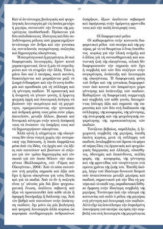 29
Καὶ οἱ ἀντίστοιχες βιολογικὲς καὶ ψυχο-
λογικὲς λειτουργίες μὲ τὶς ὁποῖες μετέχει
ἡ μητέρα, συνιστοῦν τὴν ἔννοια τῆς μη-
τρότητας (motherhood). Πρόκειται γιὰ
δύο πολυδιάστατες  ἰδιότητες καὶ δύο πο-
λυδύναμους ρόλους ποὺ χαρακτηρίζουν
ἀντίστοιχα τὸν ἄνδρα καὶ τὴν γυναῖκα
ὡς συντελεστὲς συγκρότησης συζυγίας
καὶ δημιουργίας οἰκογένειας.
Ἡπατρότητακαὶἡμητρότητα,ἂνκαὶ
διαφορετικὲς λειτουργίες, ἔχουν  κοινὰ
χαρακτηριστικά, ὥστε ἡ μία νὰ συμπλη-
ρώνει καὶ νὰ στηρίζει τὴν ἄλλη. Τόσο ἡ
μάνα ὅσο καί ὁ πατέρας, κατὰ κανόνα,
διακατέχονται καὶ μοιράζονται μαζὶ τὸ
ζωηρὸ ἐνδιαφέρον καὶ τὴν ἔντονη ἐπιθυ-
μία καὶ προσδοκία γιὰ τὴ σύλληψη καὶ
τὴ γέννηση παιδιῶν. Ἡ προοπτικὴ καὶ
ἡ ἀναμονὴ νὰ γίνουν γονεῖς, ἡ ἔμφυτη
ψυχικὴ ὁρμὴ καὶ ἐσωτερικὴ ἀνάγκη νὰ
βιώσουν τὴν πατρότητα καὶ τὴ μητρό-
τητα, πραγματώνοντας τὴν γυναικεία
καὶ ἀνδρικὴ φύση τους μέσα στὸν γάμο,
ἀποτελοῦν, μεταξὺ ἄλλων, βασικὰ καὶ
δυναμικὰ κίνητρα στὴν κοινὴ ἀπόφασή
τους νὰ ἑνώσουν τὶς ὑπάρξεις τους καὶ
νὰ δημιουργήσουν οἰκογένεια.
Ἀλλὰ αὐτὴ ἡ πληρότητα τῆς οἰκογέ-
νειας δὲν εἶναι νοητὴ χωρὶς τὴν πνευμα-
τική της διάσταση, ἡ ὁποία ἐκφράζεται
μέσα ἀπὸ τὶς ἰδέες, τὶς ἀρχὲς καὶ τὶς ἀξί-
ες ποὺ πιστεύουν καὶ βιώνουν οἱ σύζυ-
γοι γιὰ τὸν τρόπο δημιουργίας καὶ τὸν
σκοπὸ γιὰ τὸν ὁποῖο θέλουν τὴν οἰκο-
γένεια (Καλλιακμάνη, στὸ «Γάμος καὶ
Οἰκογένεια», 2004). Ἀπὸ τὸ πόσο πιστεύ-
ουν στὴ μεγάλη σημασία καὶ ἀξία ποὺ
ἔχει ἡ ἄρτια οἰκογένεια γιὰ τοὺς ἴδιους
καὶ γιὰ τὰ παιδιά. Ἀπὸ τὸ ἂν ἡ συζυγία
εἶναι γι᾿ αὐτοὺς μία διὰ βίου ψυχοσω-
ματικὴ ἕνωση, ἀπόλυτα σεβαστὴ καὶ
ἄξια νὰ προστατευθεῖ ἀπὸ κάθε αἰτία ἢ
ἀφορμὴ διατάραξης ἢ διάλυσής της. Ἀπὸ
τὸν βαθμὸ ποὺ πιστεύουν στὴν ἀπόκτη-
ση παιδιῶν, ὄχι μόνο ὡς μία βιολογικὴ
καὶ ψυχικὴ λειτουργία ἀλλὰ κυρίως ὡς
κορυφαία συνδημιουργία ἀνθρωπίνων
ὑπάρξεων, ἄξιων ἀπόλυτου σεβασμοῦ
καὶ ἀφιέρωσης στὴν ἀμέριστη φροντίδα
τους καὶ τὴν καλὴ ἀνατροφή τους.
Οἱ διαφορετικοὶ ρόλοι
Οἱ καθιερωμένοι στὴν κοινωνία δια-
φορετικοὶ ρόλοι  τοῦ πατέρα καὶ τῆς μη-
τέρας, μὲ τὸ νὰ θεωρεῖται ὁ ἕνας ὑπεύθυ-
νος  κυρίως γιὰ τὴν ὑλικὴ στήριξη καὶ
ὁ ἄλλος γιὰ τὴ συναισθηματικὴ καὶ κοι-
νωνικὴ ζωὴ τῆς οἰκογένειας, τελικὰ δὲν
διαφοροποιοῦν τὴν σημασία ποὺ ἔχει
ἡ συμβολὴ καὶ τῶν δύο συζύγων στὴν
συγκρότηση, ἀνάπτυξη καὶ λειτουργία
τῆς οἰκογένειας. Ἡ διαφορετικὴ φύση
τοῦ ἄνδρα καὶ τῆς γυναίκας διαμορφώ-
νουν ἀπὸ κοινοῦ τὸν ἀπαραίτητο χῶρο
γέννησης καὶ ἀνάπτυξης τῶν παιδιῶν.
Καθορίζουν τὴ διαφορετικὴ συμμετοχὴ
καὶ συμβολὴ τοῦ κάθε γονέα, διατηρώ-
ντας ἰσότιμη ἀξία καὶ σημασία τῆς πα-
ρουσίας καὶ τῶν δύο στὴ διαδικασία τῆς
σύλληψης, τῆς κυοφορίας, τῆς γέννησης,
τῆς ἀνατροφῆς καὶ τῆς ψυχολογικῆς συ-
γκρότησης τῆς προσωπικότητας τῶν
παιδιῶν.
Τονίζεται βεβαίως, παράλληλα, ἡ ξε-
χωριστὴ συμβολὴ τῆς μητέρας, ἐπειδὴ
ἐκείνη κυρίως, μετὰ τὴ σύλληψη τοῦ
παιδιοῦ, ἀναλαμβάνει πιὸ ἄμεσα νὰ φέρει
σὲ πέρας ὅλες τὶς ὀργανικὲς καὶ ψυχολο-
γικὲς διεργασίες καὶ ἀλλαγές, εὐαίσθη-
τες, ὀδυνηρὲς καὶ ἐπικίνδυνες, πολλὲς
φορές, τῆς   κυοφορίας, τῆς γέννησης
καὶ τῆς φροντίδας τοῦ νεογέννητου στὰ
πρῶτα χρόνια τῆς ζωῆς του. Ἐπειδὴ ἀκό-
μη, λόγῳ τοῦ ἰδιαίτερα δυνατοῦ δεσμοῦ
ποὺ ἀναπτύσσεται μεταξὺ μητέρας καὶ
παιδιοῦ, σημαντικοῦ γιὰ τὴν ἴδια τὴ μη-
τέρα καὶ τὸ παιδί της, παραδοσιακὰ δόθη-
κε ἔμφαση στὴν ἰδιαίτερη συμβολὴ τῆς
μητέρας. Τονίστηκε ἀπὸ τὴν πλευρὰ τῆς
κοινωνίας πιὸ πολὺ ὁ ρόλος τῆς μητέρας
στὴ γέννηση καὶ ἀνατροφὴ τῶν παιδιῶν.
Αὐτὸ εἶχε ὡς ἀποτέλεσμα τὴν ἐσφαλμένη
ὑποτίμηση τοῦ πατέρα  ὡς πρὸς τὴν συμ-
βολή του στὴ λειτουργία τῆς μητρότητας
 