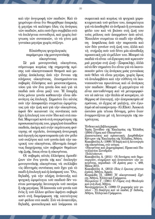 30
καὶ τὴν ἀνατροφὴ τῶν παιδιῶν. Καὶ τὸ
χειρότερο εἶναι ὅτι θεωρήθηκε ἐπαρκὴς
ἡ μητέρα νὰ καλύψει ὅλες τὶς ἀνάγκες
τῶν παιδιῶν, κάτι ποὺ ἔχει συμβάλει στὸ
νὰ ἐπιλέγεται συνειδητά, καὶ χωρὶς ἐπί-
γνωση τῶν συνεπειῶν, τὸ νὰ γίνει μιὰ
γυναῖκα μητέρα χωρὶς σύζυγο.
Εὐαίσθητες ψυχολογικὲς
παράμετροι τῆς μονογονεϊκῆς
οἰκογένειας
Σὲ μιὰ μονογονεϊκὴ οἰκογένεια,
σύμπτωμα κυρίως τῆς σημερινῆς  κρί-
σης  τοῦ οἰκογενειακοῦ θεσμοῦ καὶ με-
γάλης ἀπόκλισης  ἀπὸ τὴν ἔννοια τῆς
πλήρους οἰκογένειας, ἐπισημαίνονται
σοβαρὲς ἐλλείψεις καὶ μειονεκτήματα,
τόσο γιὰ τὸν ἕνα γονέα ὅσο καὶ γιὰ τὰ
παιδιὰ ποὺ εἶναι μαζί του. Ἡ ὕπαρξη
ἑνὸς μόνου γονέα καθεαυτὴν εἶναι ἀδι-
ανόητη ὡς ἐπιλογή. Σημαίνει ὅτι αὐτὸς
ποὺ τὴν ἀποφασίζει στερεῖται ὡριμότη-
τας γιὰ τὴν ζωὴ καὶ γιὰ τὴν οἰκογένεια,
ἀφοῦ δὲν κατανοεῖ τὶς συνέπειες ποὺ
ἔχει ἡ ἐπιλογή του στὸν ἴδιο καὶ στὰ παι-
διά. Μαρτυρεῖ κενὰ στὴ συγκρότηση τῆς
προσωπικότητάς του, χαμηλοῦ ἐπιπέδου
παιδεία, ἀκόμη καὶ στὴν περίπτωση φοί-
τησης σὲ σχολεῖο, ἀνεπαρκῆ ἀνατροφὴ
καὶ ἀγωγὴ ὡς προετοιμασία γιὰ τὸν ρόλο
τοῦ συζύγου καὶ τοῦ γονέα ἀπὸ τὴν πα-
τρική του οἰκογένεια, ἀδυναμία ἑπομέ-
νως διαχείρισης τῶν σοβαρῶν θεμάτων
τῆς ζωῆς, ὅπως εἶναι ἡ οἰκογένεια.
Οἱ σοβαρὲς αὐτὲς ἐλλείψεις ἐμποδί-
ζουν τὸν ἕνα γονέα τῆς κατ' ἐπιλογὴν
μονογονεϊκῆς οἰκογένειας νὰ συλλάβει
τὶς ὀδυνηρὲς συνέπειες ποὺ ἔχει γιὰ τὸ
παιδὶ ἡ ἐπιλογὴ καὶ ἡ ἀπόφασή του. Ὅτι,
δηλαδή, γιὰ τὴν πλήρη ἀνάπτυξη καὶ
ψυχικὴ ὡριμότητα τοῦ παιδιοῦ δὲν νο-
εῖται μονομερὴς λειτουργία τοῦ πατέρα
ἢ τῆς μητέρας. Ἡ ἀπουσία τοῦ γονέα τοῦ
ἑνὸς ἢ τοῦ ἄλλου φύλου ἀφήνει σοβαρὸ
κενὸ στὴ διαμόρφωση τῆς  ταυτότητας
τοῦ φύλου στὸ παιδί. Στὸ νὰ ἀναπτύξει,
δηλαδή, φυσιολογικὰ καὶ ἰσόρροπα τὰ
σωματικὰ καὶ κυρίως τὰ ψυχικὰ χαρα-
κτηριστικὰ τοῦ φύλου του, ἀπαραίτητα
γιὰ νὰ ἀποδεχθεῖ τὸ ἀνδρικὸ ἢ γυναικεῖο
φῦλο του καὶ νὰ βιώσει στὴ ζωή του
τοὺς ρόλους ποὺ ἀπορρέουν ἀπὸ αὐτό.
Ἐπιπλέον στερεῖται τὸ παιδὶ τὴν αἴσθη-
ση   ἀσφάλειας ἀπὸ τὴν παρουσία καὶ
τῶν δύο γονέων στὴ ζωή του, ἀλλὰ καὶ
τὴ  στήριξη ποὺ τοῦ δίνει μία αἰσιόδοξη
προοπτικὴ γιὰ τὸ μέλλον του. Μπορεῖ τὰ
παιδιὰ νὰ εἶναι «οἱ ἄγκυρες ποὺ κρατοῦν
μιὰ μητέρα στὴ ζωή» (Σοφοκλῆς), ἀλλὰ
αὐτὸ δὲν σημαίνει ὅτι εἶναι γιὰ νὰ ἱκανο-
ποιοῦν μόνο τὶς ἀνάγκες μιᾶς γυναίκας
ποὺ θέλει νὰ εἶναι μητέρα, χωρὶς ὅμως
νὰ ἀναλαμβάνει καὶ τὴν εὐθύνη νὰ ἱκα-
νοποιοῦνται πρωτίστως καὶ οἱ ἀνάγκες
τῶν παιδιῶν. Μπορεῖ «ἡ μητρότητα νὰ
εἶναι παντοδύναμη καὶ νὰ μεταμορφώ-
νει τὰ πάντα: τὴν δειλία σὲ κουράγιο, τὸ
θάρρος σὲ ὑποταγή, τὴν ἀπερισκεψία σὲ
πρόνοια, τὸ ἄγχος σὲ γαλήνη, τὸν ἐγω-
ϊσμὸσὲαὐταπάρνηση» (G.Eliot). Ἀποκτᾶ
ὡστόσο μία τέτοια δύναμη, μόνο ὅταν
ἐναρμονίζεται μὲ τὴ λειτουργία τῆς πα-
τρότητας.
 
Ἐνδεικτικὴ βιβλιογραφία
Ἱερᾶς Συνόδου τῆς Ἐκκλησίας τῆς Ἑλλάδος
(2004) Γάμος καὶ Οἰκογένεια-
Διαπιστώσεις καὶ προοπτικές. Διορθόδοξον
Κέντρον τῆς Ἐκκλησίας τῆς Ἑλλάδος, Ἀθήνα.
Κακαβούλη Α. (1998) Ἡ δομὴ καὶ ἡ λειτουργία
τῆς οἰκογένειας, στὸ τεῦχος
 Οἰκογένεια καὶ Δημογραφικό, Πρακτικὰ Πα-
νελληνίου Συνεδρίου
 Πολυτέκνων.
Κακαβούλη Α. (2011)  Οἱ δυνάμεις ποὺ δημι-
ουργοῦν, στηρίζουν καὶ ἀνανεώνουν τὴν οι-
κογένεια, περιοδικὸ  «Ἡ Δράση μας»  τ. 489,
Μάιος 2011.
Κακαβούλη Α. (2012)  Πῶς ὁ ἔρωτας γίνεται
ἀγάπη, Ἀθήνα, Ἁρμός.
Κυρακίδη Π. (2000)  Ἡ οἰκογενειακὴ Σχέ-
ση, Ἀθήνα, Ἑλληνικὰ Γράμματα.
Πατρώνου Γ. (1981)  Ὁ Γάμος στὴ Θεολογία
καὶ στὴ Ζωή, Ἀθήνα.
Χατζηχρήστου Χ. (1999) Ὁ χωρισμὸς τῶν γο-
νέων - Τὸ διαζύγιο καὶ τὰ παιδιά, β΄ ἔκδοση,
Ἀθήνα, Ἑλληνικὰ Γράμματα.
 