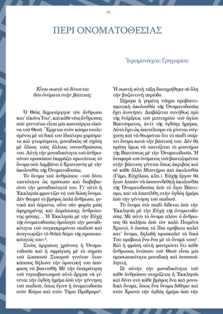 31
ΠΕΡΙ ΟΝΟΜΑΤΟΘΕΣΙΑΣ
Ἱερομονάχου Γρηγορίου
Εἶναι σωστὸ νὰ δίνωνται
δύο ὀνόματα στὴν βάπτιση;
Ὁ Θεὸς δημιούργησε τὸν ἄνθρωπο
κατ’εἰκόναΤου1
,καὶκάθενέοςἄν­θρωπος
ποὺ γεννιέται εἶναι μία καινούργια εἰκό-
να τοῦ Θεοῦ. Ἔρχεται στὸν κόσμο στολι-
σμένος μὲ τὰ δικά του ἰδιαίτερα χαρίσμα-
τα καὶ γνωρίσματα, μοναδικὸς σὲ σχέση
μὲ ὅλους τοὺς ἄλλους συνανθρώπους
του. Αὐτὴ τὴν μοναδικότητα τοῦ ἀνθρω-
πίνου προσώπου ἐκφράζει πρωτίστως τὸ
ὄνομα ποὺ λαμβάνει ὁ Χριστιανὸς μὲ τὴν
ἀκολουθία τῆς Ὀνοματοδοσίας.
Τὸ ὄνομα τοῦ ἀνθρώπου «τοῦ δίνει
ταυτότητα ὡς πρόσωπο καὶ διαβεβαι-
ώνει τὴν μοναδικότητά του. Γι’ αὐτὸ ἡ
Ἐκκλησία φροντίζει νὰ τοῦ δώ­ση ὄνομα.
Δὲν θεωρεῖ τὸ βρέφος ἁπλά ἄνθρωπο, γε-
νικὰ καὶ ἀόριστα, οὔ­τε σὰν φορέα μιᾶς
ἀφηρημένης καὶ ἀπρόσωπης ἀνθρώπι-
νης φύσης… Ἡ Ἐκ­κλησία μὲ τὴν Εὐχὴ
τῆς ὀνοματοδοσίας ὁμολογεῖ τὴν μοναδι-
κότητα τοῦ συγκεκριμένου παιδιοῦ καὶ
ἀναγνωρίζει τὸ θεϊκὸ δῶρο τῆς προσωπι-
κότητός του»2
.
Στοὺς ἀρχαίους χρόνους ἡ Ὀνομα-
τοδοσία καὶ ἡ σφράγιση μὲ τὸ σημεῖο
τοῦ ζωοποιοῦ Σταυροῦ γινόταν ὅταν
κάποιος δήλωνε τὴν ὁριστική του ἀπό-
φαση νὰ βαπτισθῆ. Μὲ τὴν ἐπικράτηση
τοῦ νηπιοβαπτισμοῦ αὐτὸ ἄρχισε νὰ γί-
νεται τὴν ὀγδόη ἡμέρα ἀπὸ τὴν γέννηση
τοῦ παιδιοῦ, ὅπως ἔγινε ἡ ὀνοματοδοσία
στὸν Κύριο καὶ στὸν Τίμιο Πρόδρομο3
.
Ἡ σωστὴ αὐτὴ τάξη διατηρήθηκε σὲ ὅλη
τὴν βυζαντινὴ περίοδο.
Σήμερα ἡ γεμάτη νόημα προβαπτι-
σματικὴ ἀκολουθία τῆς Ὀνοματοδοσίας
ἔχει ἀτονήσει. Διαβάζεται συνήθως πρὸ
τῆς ἐνάρξεως τοῦ μυστηρίου τοῦ ἁγίου
Βαπτίσματος, ἀντὶ τῆς ὀγδόης ἡμέρας.
Αὐτὸ ἔχει ὡς ἀποτέλεσμα νὰ γίνεται σύγ-
χυση καὶ νὰ θεωρεῖται ὅτι τὸ παιδὶ παίρ-
νει ὄνομα κα­τὰ τὴν βάπτισή του. Δὲν θὰ
πρέπη ὅμως νὰ ταυτίζεται τὸ μυστήριο
τῆς Βαπτίσεως μὲ τὴν Ὀνοματοδοσία. Ἡ
ἀναφορὰτοῦὀνόματοςτοῦβαπτιζομένου
στὴν βάπτιση γίνεται ὅπως ἀ­κρι­βῶς καὶ
σὲ κάθε ἄλλο Μυστήριο καὶ ἀκολουθία
(Γάμο, Εὐχέλαιο, κλπ.). Εὐχῆς ἔργον θὰ
ἦταν λοιπὸν νὰ ἀποσυνδεθῆ ἡ ἀκολουθία
τῆς Ὀνοματοδοσίας ἀπὸ τὸ ἅγιο Βάπτι-
σμα, καὶ νὰ ἐπανέλθη στὴν ὀγ­δόη ἡμέρα
ἀπὸ τὴν γέννηση τοῦ παιδιοῦ.
Τὸ ὄνομα στὸ παιδὶ δίδεται ἀπὸ τὴν
Ἐκκλησία μὲ τὴν Εὐχὴ τῆς ὀνοματοδο-
σίας. Μὲ αὐτὸ τὸ ὄνομα πλέον ὁ ἄνθρω-
πος θὰ καλῆται ἀπὸ τὸν καλὸ Ποιμένα
Χριστό, ὁ ὁποῖος τὰ ἴδια πρόβατα καλεῖ
κατ’ ὄνομα, δηλαδὴ προσκαλεῖ τὰ δικά
Του πρόβατα ἕνα ἕνα μὲ τὸ ὄνομά τους4
.
Καὶ ἡ φράση αὐτὴ φανερώνει ὅτι κάθε
ἄνθρωπος ἐνώπιον τοῦ Θεοῦ εἶναι μία
προσωπικότητα μοναδικὴ καὶ ἀνεπανά-
ληπτη.
Σὲ αὐτὴν τὴν μοναδικότητα τοῦ
κάθε ἀνθρώπου στηρίζεται ἡ Ἐκκλησία
καὶ δίνει στὸ κάθε βρέφος ἕνα καὶ μονα-
δικὸ ὄνομα, ὅπως ἕνα ὄνομα δόθηκε καὶ
στὸν Χριστὸ τὴν ὀγδόη ἡμέρα ἀπὸ τὴν
 