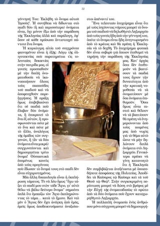 32
γέννησή Του: Ἐ­κλήθη τὸ ὄνομα αὐτοῦ
Ἰησοῦς5
. Ἡ συνήθεια νὰ δίδωνται στὸ
παιδὶ δύο (ἢ καὶ περισσότερα) ὀνόματα
εἶναι, ὄχι μόνον ἔξω ἀπὸ τὴν παράδοση
τῆς Ἐκκλησίας ἀλλὰ καὶ παράλογη, ἐφ’
ὅσον σὲ κάθε πρόσωπο ἀντιστοιχεῖ πά-
ντοτε ἕνα ὄνομα.
Ἡ κυριώτερη αἰτία τοῦ συγχρόνου
φαινομένου εἶναι ἡ ἑξῆς: Λόγῳ τῆς ὀ­λ-
ιγοτεκνίας ποὺ παρατηρεῖται τὶς τε-
λευταῖες δεκαετίες
στὴν πατρίδα μας, οἱ
γονεῖς προσπαθοῦν
μὲ τὴν διπλὴ ὀνο-
ματοδοσία νὰ ἱκα-
νοποιήσουν ὅλους
τοὺς παπποῦδες
τοῦ παιδιοῦ καὶ νὰ
ἀποφευχθοῦν παρε-
ξηγήσεις. Ἡ πράξη
ὅμως ἐπιβεβαιώνει
ὅτι σὲ παιδιὰ ποὺ
ἔλαβαν δύο ὀνόμα-
τα, ἢ ἐπικρατεῖ τὸ
ἕνα ἐξ αὐτῶν, ἢ προ-
σφωνοῦνται πότε μὲ
τὸ ἕνα καὶ πότε μὲ
τὸ ἄλλο, ἀναλόγως
τῆς ὁμάδος τῶν συγ-
γενῶν, ἢ (ἂν τὰ δύο
ὀνόματαεἶναιμικρά)
συγ­χωνεύονται καὶ
δημιουργεῖται τρίτο
ὄνομα! Οὐσιαστικὰ
ἑπομένως κανεὶς
ἀπὸ τοὺς προγόνους
ποὺ ἔδωσαν τὸ ὄνομά τους στὸ παιδὶ δὲν
εἶναι εὐχαριστημένος.
Μία ἄλλη δικαιολογία εἶναι ἡ ἐκπλή-
ρωση τάματος. Τὸ νὰ λέω ὅμως “ἔχω τά-
ξει τὸ παιδί μου στὸν τάδε Ἅγιο, γι’ αὐτὸ
θέλω νὰ βάλω δεύτερο ὄνομα” σημαίνει
ἁπλὰ ὅτι ἐμπαίζω τὸν Ἅγιο ἐκπληρώνο-
ντας τὸ τάμα… κατὰ τὸ ἥμισυ. Καὶ ναὶ
μὲν ὁ Ἅγιος δὲν ἔχει ἀνάγκη ἀπὸ ἐμᾶς,
ἐμεῖς ὅ­μως ἀποδεικνυόμαστε ἀναξιόπι-
στοι ἀπέναντί του.
Ἕνα τελευταῖο ἐπιχείρημα εἶναι ὅτι
μὲ τοὺς ἰσχύοντας νόμους μπορεῖ τὸ ὄνο-
ματοῦπαιδιοῦνὰδηλωθῆστὸΛηξιαρχεῖο
ἀπὸτοὺςγονεῖςἤδηἀπὸτὴνγέννησήτου,
ὁπότε τὸ ὄνομα εἶναι ἤδη ἀνεγνωρισμένο
ἀπὸ τὸ κράτος καὶ θὰ πρέπη ἡ Ἐκκλη-
σία νὰ τὸ δεχθῆ. Τὸ ἐπιχείρημα φυσικὰ
δὲν εἶναι σοβαρὸ γιὰ ὅποιον ἐπιθυμεῖ νὰ
τηρήση τὴν παράδοση τῆς Ἐκκλησίας
μας. Κατ’ ἀρχὰς
ὅσοι δὲν ἐπιθυ-
μοῦν νὰ βαπτί-
σουν τὰ παιδιά
τους ἔχουν τὴν
δυνατότητα ἀπὸ
τὴν κρατικὴ νο-
μοθεσία νὰ τὰ
ὀνοματίσουν μὲ
ὅσα ὀνόματα ἐπι-
θυμοῦν. Ὅσοι
ὅμως εἶναι πι-
στοὶ καὶ θέλουν
νὰ τὰ βαπτίσουν
θὰ πρέπη νὰ ἐνη-
μερώνονται ἀπὸ
τοὺς ποιμένες
μας ἀπὸ νωρὶς
γιὰ τὸ θέμα αὐτὸ
ὥστε νὰ μὴν δη-
λώνουν διπλὰ
ὀνόματα στὸ Λη-
ξιαρχεῖο. Γενικό-
τερα πρέπει νὰ
γίνη κατανοητὸ
ὅτι ἡ Ἐκκλησία
δὲν συμβιβάζεται ἀνεξέταστα μὲ ὁποιεσ-
δήποτε ἀποφάσεις τῆς Πολιτείας. Ἀποδί-
δει τὰ Καίσαρος τῷ Καίσαρι καὶ τὰ τοῦ
Θεοῦ τῷ Θεῷ6
. Στὴν συγ­κεκριμένη πε-
ρίπτωση μπορεῖ νὰ δώση στὸ βρέ­φος μὲ
τὴν Εὐχὴ τῆς ὀνοματοδοσίας τὸ πρῶτο
ἀπὸ τὰ δύο ὀνόματα ποὺ ἔχουν καταχω-
ρηθῆ στὸ Ληξιαρχεῖο.
Ἡ πολλαπλὴ ὀνομασία ἑνὸς ἀνθρώ-
που μόνο σύγχυση μπορεῖ νὰ δημιουργή-
 