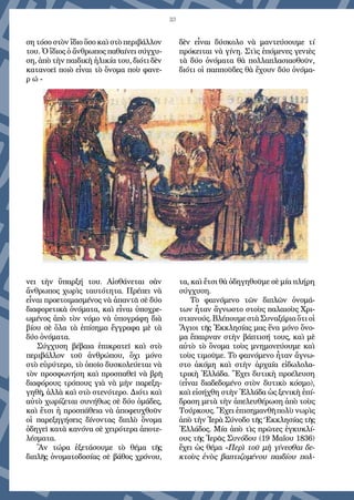 33
ση τόσο στὸν ἴδιο ὅσο καὶ στὸ περιβάλλον
του. Ὁ ἴδιος ὁ ἄνθρωπος παθαίνει σύγχυ-
ση, ἀπὸ τὴν παιδικὴ ἡλικία του, διότι δὲν
κατανοεῖ ποιὸ εἶναι τὸ ὄνομα ποὺ φανε-
ρ ώ -
νει τὴν ὕπαρξή του. Αἰσθάνεται σὰν
ἄνθρωπος χωρὶς ταυτότητα. Πρέπει νὰ
εἶναι προετοιμασμένος νὰ ἀπαντᾶ σὲ δύο
διαφορετικὰ ὀνόματα, καὶ εἶναι ὑποχρε-
ωμένος ἀπὸ τὸν νόμο νὰ ὑπογράφη διὰ
βίου σὲ ὅλα τὰ ἐπίσημα ἔγγραφα μὲ τὰ
δύο ὀνόματα.
Σύγχυση βέβαια ἐπικρατεῖ καὶ στὸ
περιβάλλον τοῦ ἀνθρώπου, ὄχι μόνο
στὸ εὑρύτερο, τὸ ὁποῖο δυσκολεύεται νὰ
τὸν προσφωνήση καὶ προσπαθεῖ νὰ βρῆ
διαφόρους τρόπους γιὰ νὰ μὴν παρεξη-
γηθῆ, ἀλλὰ καὶ στὸ στενότερο. Διότι καὶ
αὐτὸ χωρίζεται συνήθως σὲ δύο ὁμάδες,
καὶ ἔτσι ἡ προσ­πάθεια νὰ ἀποφευχθοῦν
οἱ παρεξηγήσεις δίνοντας διπλὸ ὄνομα
ὁδηγεῖ κατὰ κανόνα σὲ χειρότερα ἀποτε-
λέσματα.
Ἂν τώρα ἐξετάσουμε τὸ θέμα τῆς
διπλῆς ὀνοματοδοσίας σὲ βάθος χρόνου,
δὲν εἶναι δύσκολο νὰ μαντεύσουμε τί
πρόκειται νὰ γίνη. Στὶς ἑπόμενες γενιὲς
τὰ δύο ὀνόματα θὰ πολλαπλασιασθοῦν,
διότι οἱ παπποῦδες θὰ ἔχουν δύο ὀνόμα-
τα, καὶ ἔτσι θὰ ὁδηγηθοῦμε σὲ μία πλήρη
σύγχυση.
Τὸ φαινόμενο τῶν διπλῶν ὀνομά-
των ἦταν ἄγνωστο στοὺς παλαιοὺς Χρι­
στιανούς. Βλέπουμε στὰ Συναξάρια ὅτι οἱ
Ἅγιοι τῆς Ἐκκλησίας μας ἕνα μόνο ὄνο-
μα ἔπαιρναν στὴν βάπτισή τους, καὶ μὲ
αὐτὸ τὸ ὄνομα τοὺς μνημονεύουμε καὶ
τοὺς τιμοῦμε. Τὸ φαινόμενο ἦταν ἄγνω-
στο ἀκόμη καὶ στὴν ἀρχαία εἰδωλολα-
τρικὴ Ἑλλάδα. Ἔχει δυτικὴ προέλευση
(εἶναι διαδεδομένο στὸν δυτικὸ κόσμο),
καὶ εἰσήχθη στὴν Ἑλλάδα ὡς ξενικὴ ἐπί-
δραση μετὰ τὴν ἀπελευθέρωση ἀπὸ τοὺς
Τούρκους. Ἔχει ἐπισημανθῆ πολὺ νωρὶς
ἀπὸ τὴν Ἱερὰ Σύνοδο τῆς ‘Εκκλησίας τῆς
῾Ελλάδος. Μία ἀπὸ τὶς πρῶτες ἐγκυκλί-
ους τῆς Ἱερᾶς Συνόδου (19 Μαΐου 1836)
ἔχει ὡς θέμα «Περὶ τοῦ μὴ γίνεσθαι δε-
κτοὺς ἑνὸς βαπτιζομένου παιδίου πολ-
 