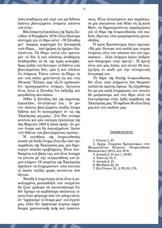 34
λοὺς ἀναδόχους καὶ περὶ τοῦ μὴ διδόναι
ἑκάστῳ βαπτιζομένω ὀνόματα πλείονα
τοῦ ἑνός».
Μία ἑπόμενη ἐγκύκλιος τῆς Ἱερᾶς Συ-
νόδου (4 Νοεμβρίου 1874) εἶναι ἰδιαίτερα
αὐστηρὴ γιὰ τὸ θέμα αὐτό: «῾Η Σύνοδος
μετ’ ἀπορίας παρατηρεῖ ὅτι ξενοπρεπῆ
τινὰ ἔθιμα,… ἀπὸ ἡμέρας εἰς ἡμέραν ἑξα-
πλοῦνται. Τὰ ἔθιμα ταῦτά εἰσι πρῶτον
μὲν τὸ δύο ἢ καὶ πλείονας ἀναδόχους
ἀναδέχεσθαι τὰ ἐκ τῆς ἱερᾶς κολυμβή-
θρας παιδία· καὶ δεύτερον τὸ διδόναι τοῖς
βα­πτιζομένοις δύο, τρία ἢ καὶ πλείονα
ἔτι ὀνόματα. Ταῦτα τοίνυν τὰ ἔθιμα, τὰ
καὶ τοῖς πάλαι χριστιανοῖς ὡς καὶ τοῖς
ἐθνικοῖς Ἕλλησι, παρ’ οἷς ἓν πρόσωπον
ἑνὶ προσηγορεύετο ὀνόματι, ἄγνωστα
ὄντα, ἔγνω ἡ Σύνοδος ἵνα ἐκδιώξῃ καὶ
φυγαδεύσῃ παντάπασι…
≠Οθεν ἡ Σύνοδος, διὰ τῆς παρούσης
ἐγκυκλίου, (ἐντέλλεται) ἵνα… ἕν μό-
νον ἑκάστῳ βαπτιζομένω παιδίῳ ὄνομα
διδόναι καὶ ἓν καταγράφειν ἐν τῷ τῆς
‘Εκκλησίας μητρῴῳ». Στὸ ἴδιο πνεῦμα
κινεῖται καὶ μία νεώτερη ἐγκύκλιος τῆς
2ας Μαρτίου 1934 ἡ ὁποία ὁρίζει «ἓν μό-
νον ὄνομα καὶ δὴ ἑορταζομένου ῾Αγίου
(νὰ) δίδεται τοῖς βαπτιζομένοις νηπίοις».
Ἡ συνήθεια τῆς ὀνοματοθεσίας
λοιπὸν μὲ διπλὸ ὄνομα εἶναι ἔξω ἀπὸ τὴν
παράδοση τῆς Ἐκκλησίας μας, καὶ δημι-
ουργεῖ ποικίλα προβλήματα. Εἶ­ναι λαν-
θασμένη στὴ βάση της, καὶ εἶναι λυπηρὸ
νὰ γίνεται μὲ τὴν συγ­κατάθεση τοῦ ἱε-
ροῦ κλήρου. Οἱ ποιμένες τῆς Ἐκκλησίας
ὀφείλουν νὰ ἐνημερώνουν τοὺς πιστοὺς
οἱ ὁποῖοι πολλὲς φορὲς κινοῦνται ἀπὸ
ἄγνοια.
Ἐπειδὴ ἡ συχνότερη αἰτία εἶναι ἡ κε-
καλυμμένη ματαιοδοξία τῶν συγγενῶν
θὰ ἦταν χρήσιμο νὰ κατανοήσουμε ὅτι
δὲν ἔχουμε νὰ κερδίσουμε ἀπολύτως τί-
ποτα ὅταν φύγουμε ἀπὸ τὸν κόσμο αὐτό,
ἂν “ἀφήσουμε τὸ ὄνομά μας” στὸ ἐγγόνι
μας, ἀλλὰ δὲν ἀφήσουμε κυρίως παρά-
δειγμα χριστιανικῆς ζωῆς καὶ ταπεινώ-
σεως. Εἶναι ἀνεπίτρεπτο καὶ παράλογο,
σὲ μία οἰκογένεια ποὺ θέλει νὰ ζῆ κατὰ
Θεόν, νὰ δημιουργοῦνται παρεξηγήσεις
γιὰ τὸ θέμα τῆς ὀνοματοδοσίας τοῦ παι-
διοῦ, ἐξαιτίας τόσο μικροπρεποῦς μαται-
οδοξίας.
Ὁ ἱερὸς Χρυσόστομος λέγει σχετικά:
«Νὰ μὴν δίνουμε στὰ παιδιά μας τυχαῖα
ὀνόματα, οὔτε τῶν πάππων καὶ τῶν προ-
πάππων… ἀλλὰ ὀνόματα ἁγίων ἀνδρῶν
ποὺ διέπρεψαν στὴν ἀρετή»7
. Ἡ ἀρε­τὴ
εἶναι ποὺ μᾶς λείπει, καὶ αὐτὴν θὰ ἀνα-
ζητήση τὸ παιδὶ γιὰ τὴν πνευματικὴ
ἀνατροφή του.
Τὸ θέμα τῆς διπλῆς ὀνοματοδοσίας
δὲν εἶναι τόσο ἀσήμαντο ὅσο θεωροῦν
πολλοὶ ἐκ πρώτης ὄψεως. Ἂς εὐχηθοῦμε
ὅτι μὲ μία καλὴ ἐνημέρωση τῶν πιστῶν
θὰ μπορέσουμε καὶ στὸ θέμα αὐτὸ νὰ
ἐπιστρέψουμε στὴν ὀρθὴ παράδοση τῆς
Ἐκ­κλησίας μας. Ἡ ὠφέλεια θὰ εἶναι δική
μας καὶ τῶν παιδιῶν μας.
ΣΗΜΕΙΩΣΕΙΣ
1. Γένεσις 1, 27.
2. Ἀρχιμ. Γεωργίου Χρυσοστόμου (νῦν
Μητροπολίτου Κίτρους), Ὀνοματοδοσία,
Θεσσαλονίκη 2
2013, σελ. 87-8.
3. Λουκᾶς 2, 21 καὶ 1, 59-63.
4. Ἰωάννης 10, 3.
5. Λουκᾶς 2, 21.
6. Ματθαῖος 22, 21.
7. Εἰς Γένεσιν 21, 3, PG 53, 179.
 