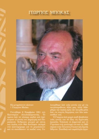 35
ΓΕΩΡΓΙΟΣ ΜΠΟΚΑΣ
Εἰς μνημόσυνον αἰώνιον
† Γεωργίου Μπόκα
Γεννήθηκε 8 Νοεμβρίου 1951 στὸ
Καινούργιο Αἰτωλοακαρνανίας. Τὸ
πρῶτο ἀπὸ τὰ τέσσερα παιδιὰ ποὺ ἀπέ-
κτησαν οἱ γονεῖς του Δημήτρης καὶ Πα-
ρασκευή. Ἄνθρωποι φτωχοὶ μὲ πίστη
καὶ ἀγάπη στὸν Θεὸ δούλεψαν σκληρὰ
στὰ καπνοχώραφα γιὰ νὰ μεγαλώσουν
καὶ νὰ σπουδάσουν τὰ παιδιά τους. Γα-
λουχήθηκε ἀπὸ τοὺς γονεῖς του μὲ τὶς
πατροπαράδοτες ἀξίες μας, ἀλλὰ διδά-
χθηκε τὴν ἀγάπη πρὸς τὴν πατρίδα μέσα
ἀπὸ τὶς συχνὲς διηγήσεις τῶν δύο παπ-
πούδων του.
Ὁ Γιῶργος ἀπὸ μικρὸ παιδὶ βοηθοῦσε
τοὺς γονεῖς του σὲ ὅλες τὶς ἀγροτικὲς
ἐργασίες. Τελείωσε τὸ Δημοτικὸ καὶ τὸ
Γυμνάσιο στὴ γενέτειρά του καὶ τὸ 1969
πέρασε στὴν Ἀνωτάτη Γεωπονικὴ Σχολὴ
Ἀθηνῶν. Σπούδαζε καὶ παράλληλα ἐργα-
 