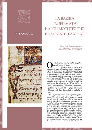39
η γλωσσα
ΤΑΒΑΣΙΚΑ
ΓΝΩΡΙΣΜΑΤΑ
ΚΑΙΟΙΙΔΙΟΤΗΤΕΣΤΗΣ
ΕΛΛΗΝΙΚΗΣΓΛΩΣΣΑΣ
Ἀντώνη Ἀντωνάκου
φιλολόγου, ἱστορικοῦ
 
Ο
ἱ ἰδιότητες αὐτές, πολὺ περιλη-
πτικά, εἶναι οἱ ἑξῆς:
1. Ἡ μόνη γλῶσσα στὸν κό-
σμο ποὺ ὁμιλεῖται συνεχῶς ἐπὶ 4000 ἔτη.
Ὅλες οἱ ὁμηρικὲς λέξεις ἔχουν διασωθεῖ
στὴν παραγωγὴ τῶν λέξεων καὶ κυρίως
στὰ σύνθετα. Π.χ. μπορεῖ σήμερα νὰ λέμε
νερό (ἐκ τοῦ νηρόν, ἐξ οὗ καὶ Νηρηίδες,
Νηρεὺς κ.λπ.), ἀλλὰ τὰ σύνθετα καὶ τὰ
παράγωγα θὰ εἶναι μὲ τὸ ὕδωρ (ὑδραυ-
λικός, ὑδραγωγεῖο, ὕδρευση, ἐνυδρεῖο,
ἀφυδάτωση, κ.λπ.) Ἢ τὸ ρῆμα δέρκομαι
- Βλέπω, ποὺ ἔχει διασωθεῖ στὸ ὀξυδερ-
κής.
2. Ἔξυπνοι τόνοι καὶ ἔξυπνα γράμ-
ματα. Οἱ τόνοι καὶ τὰ πνεύματα ἀλλὰ
καὶ τὰ φωνήεντα εἶναι πολὺ σημαντικοὶ
παράγοντες στὴν ἑλληνικὴ γλῶσσα, για-
τί, ἂν ἀλλάξει ἕνα πνεῦμα ἢ ἕνας τόνος
ἢ ἕνα φωνῆεν, αὐτομάτως ἔχουμε δια-
φορετικὴ σημασία. Π.χ. τὸ ρῆμα εἴργω
(μὲ ψιλὴ) σημαίνει ἐμποδίζω τὴν εἴσοδο,
ἐνῷ μὲ δασεῖα (εἱργνύω) σημαίνει ἐμπο-
δίζω τὴν ἔξοδο (κάθειρξις). Σῦρος (μὲ
περισπωμένη) εἶναι τὸ νησί, ἐνῷ Σύρος
(μὲ ὀξεῖα), εἶναι ὁ κάτοικος τῆς Συρίας. Ἡ
 