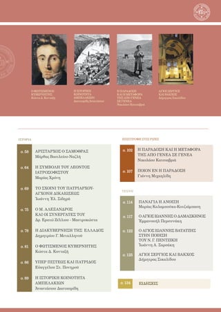 4
ΤΕΧΝΗ
σ. 106
ΕΙΔΗΣΕΙΣ
σ. 114
σ. 117
σ. 122
σ. 125
σ. 134
ΠΑΝΑΓΙΑ Η ΑΝΟΙΞΗ
Μαρίας Καλαμπούκα-Κοτζιάμπαση
Ο ΑΓΙΟΣ ΙΩΑΝΝΗΣ Ο ΔΑΜΑΣΚΗΝΟΣ
Ἐμμανουήλ Περσυνάκη
Ο ΑΓΙΟΣ ΙΩΑΝΝΗΣ ΒΑΤΑΤΖΗΣ
ΣΤΗΝ ΠΟΙΗΣΗ
ΤΟΥ Ν. Γ. ΠΕΝΤΖΙΚΗ
Ἰωάννη Α. Σαρσάκη
ΑΓΙΟΙ ΣΕΡΓΙΟΣ ΚΑΙ ΒΑΚΧΟΣ
Δήμητρας Σικαλίδου
ΙΣΤΟΡΙΑ
ΑΡΙΣΤΑΡΧΟΣ Ο ΣΑΜΟΘΡΑΞ
Μάρθας Βασιλείου-Ναζλῆ
Η ΣΥΜΒΟΛΗ ΤΟΥ ΛΕΟΝΤΟΣ
ΙΑΤΡΟΣΟΦΙΣΤΟΥ
Μαρίας Χρόνη
ΤΟ ΣΧΟΙΝΙ ΤΟΥ ΠΑΤΡΙΑΡΧΟΥ-
ΑΓΧΟΝΗ ΔΙΚΑΙΩΣΕΩΣ
Ἰωάννη Ἐλ. Σιδηρᾶ
Ο Μ. ΑΛΕΞΑΝΔΡΟΣ
ΚΑΙ ΟΙ ΣΥΝΕΡΓΑΤΕΣ ΤΟΥ
Δρ. Ερατώ Ζέλλιου - Μαστροκώστα
Η ΔΙΑΚΥΒΕΡΝΗΣΗ ΤΗΣ  ΕΛΛΑΔΟΣ
Δημητρίου Γ. Μεταλληνοῦ
Ο ΦΩΤΙΣΜΕΝΟΣ ΚΥΒΕΡΝΗΤΗΣ
Κώστα Δ. Κονταξῆ
ΥΠΕΡ ΠΙΣΤΕΩΣ ΚΑΙ ΠΑΤΡΙΔΟΣ
Εὐαγγέλου Στ. Πονηροῦ
Η ΙΣΤΟΡΙΚΗ ΚΟΙΝΟΤΗΤΑ
ΑΜΠΕΛΑΚΙΩΝ
Ἀναστάσιου Δασταυρίδη
σ. 58
σ. 64
σ. 69
σ. 75
σ. 78
σ. 81
σ. 86
σ. 89
Ο ΦΩΤΙΣΜΕΝΟΣ
ΚΥΒΕΡΝΗΤΗΣ
Κώστα Δ. Κονταξῆ
Η ΙΣΤΟΡΙΚΗ
ΚΟΙΝΟΤΗΤΑ
ΑΜΠΕΛΑΚΙΩΝ
Δασταυρίδη Ἀναστάσιου
Η ΠΑΡΑΔΟΣΗ
ΚΑΙ Η ΜΕΤΑΦΟΡΑ
ΤΗΣ ΑΠΟ ΓΕΝΕΑ
ΣΕ ΓΕΝΕΑ
Νικολάου Κατσιαβριά
ΑΓΙΟΙ ΣΕΡΓΙΟΣ
ΚΑΙ ΒΑΚΧΟΣ
Δήμητρας Σικαλίδου
σ. 102
σ. 107
ΕΠΙΣΤΡΟΦΗ ΣΤΙΣ ΡΙΖΕΣ
Η ΠΑΡΑΔΟΣΗ ΚΑΙ Η ΜΕΤΑΦΟΡΑ
ΤΗΣ ΑΠΟ ΓΕΝΕΑ ΣΕ ΓΕΝΕΑ
Νικολάου Κατσιαβριᾶ
ΠΟΙΟΝ ΕΝ Η ΠΑΡΑΔΟΣΗ
Γιάννη Μιχαηλίδη
 