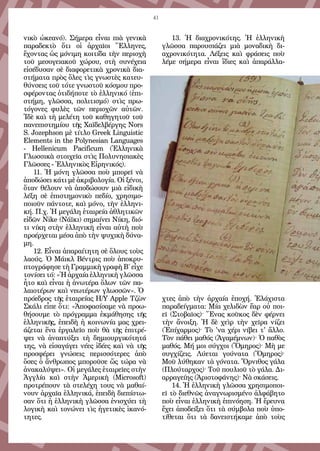 41
νικὸ ὠκεανό). Σήμερα εἶναι πιὰ γενικὰ
παραδεκτὸ ὅτι οἱ ἀρχαῖοι Ἕλληνες,
ἔχοντας ὡς μόνιμη κοιτίδα τὴν περιοχὴ
τοῦ μεσογειακοῦ χώρου, στὴ συνέχεια
εἰσέδυσαν σὲ διαφορετικὰ χρονικὰ δια-
στήματα πρὸς ὅλες τὶς γνωστὲς κατευ-
θύνσεις τοῦ τότε γνωστοῦ κόσμου προ-
σφέροντας ὁτιδήποτε τὸ ἑλληνικό (ἐπι-
στήμη, γλῶσσα, πολιτισμό) στὶς πρω-
τόγονες φυλὲς τῶν περιοχῶν αὐτῶν.
Ἰδὲ καὶ τὴ μελέτη τοῦ καθηγητοῦ τοῦ
πανεπιστημίου τῆς Χαϊδελβέργης Nors
S. Jozephson μὲ τίτλο Greek Linguistic
Elements in the Polynesian Languages
- Hellenicum Pacificum (Ἑλληνικὰ
Γλωσσικὰ στοιχεῖα στὶς Πολυνησιακὲς
Γλῶσσες - Ἑλληνικὸς Εἰρηνικός).
11. Ἡ μόνη γλῶσσα ποὺ μπορεῖ νὰ
ἀποδώσει κάτι μὲ ἀκριβολογία. Οἱ ξένοι,
ὅταν θέλουν νὰ ἀποδώσουν μιὰ εἰδικὴ
λέξη σὲ ἐπιστημονικὸ πεδίο, χρησιμο-
ποιοῦν πάντοτε, καὶ μόνο, τὴν ἑλληνι-
κή. Π.χ. Ἡ μεγάλη ἑταιρεία ἀθλητικῶν
εἰδῶν Nike (Νάϊκι) σημαίνει Νίκη, διό-
τι νίκη στὴν ἑλληνικὴ εἶναι αὐτὴ ποὺ
προέρχεται μέσα ἀπὸ τὴν ψυχικὴ δύνα-
μη.
12. Εἶναι ἀπαραίτητη σὲ ὅλους τοὺς
λαούς. Ὁ Μάικλ Βέντρις ποὺ ἀποκρυ-
πτογράφησε τὴ Γραμμικὴ γραφὴ Β΄ εἶχε
τονίσει τό: «Ἡ ἀρχαία ἑλληνικὴ γλῶσσα
ἦτο καὶ εἶναι ἡ ἀνωτέρα ὅλων τῶν πα-
λαιοτέρων καὶ νεωτέρων γλωσσῶν». Ὁ
πρόεδρος τῆς ἑταιρείας Η/Υ Apple Τζὼν
Σκάλι εἶπε ὅτι: «Ἀποφασίσαμε νὰ προω-
θήσουμε τὸ πρόγραμμα ἐκμάθησης τῆς
ἑλληνικῆς, ἐπειδὴ ἡ κοινωνία μας χρει-
άζεται ἕνα ἐργαλεῖο ποὺ θὰ τῆς ἐπιτρέ-
ψει νὰ ἀναπτύξει τὴ δημιουργικότητά
της, νὰ εἰσαγάγει νέες ἰδέες καὶ νὰ τῆς
προσφέρει γνώσεις περισσότερες ἀπὸ
ὅσες ὁ ἄνθρωπος μποροῦσε ὥς τώρα νὰ
ἀνακαλύψει». Οἱ μεγάλες ἑταιρεῖες στὴν
Ἀγγλία καὶ στὴν Ἀμερικὴ (Microsoft)
προτρέπουν τὰ στελέχη τους νὰ μαθαί-
νουν ἀρχαῖα ἑλληνικά, ἐπειδὴ διεπίστω-
σαν ὅτι ἡ ἑλληνικὴ γλῶσσα ἐνισχύει τὴ
λογικὴ καὶ τονώνει τὶς ἡγετικὲς ἱκανό-
τητες.
13.  Ἡ διαχρονικότης. Ἡ ἑλληνικὴ
γλῶσσα παρουσιάζει μιὰ μοναδικὴ δι-
αχρονικότητα. Λέξεις καὶ φράσεις ποὺ
λέμε σήμερα εἶναι ἴδιες καὶ ἀπαράλλα-
χτες ἀπὸ τὴν ἀρχαία ἐποχή. Ἐλάχιστα
παραδείγματα: Μία χελιδὼν ἔαρ οὐ ποι-
εῖ (Στοβαῖος)· Ἕνας κοῦκος δὲν φέρνει
τὴν ἄνοιξη. Ἡ δὲ χεὶρ τὴν χεῖρα νίζει
(Ἐπίχαρμος)· Τὸ 'να χέρι νίβει τ' ἄλλο.
Τὸν πάθει μαθός (Ἀγαμέμνων)· Ὁ παθὸς
μαθός. Μή μοι σύγχοι (Ὅμηρος)· Μὴ με
συγχίζεις. Λύεται γούνατα (Ὅμηρος)·
Μοῦ λύθηκαν τὰ γόνατα. Ὄρνιθος γάλα
(Πλούταρχος)· Τοῦ πουλιοῦ τὸ γάλα. Δι-
αρραγείης (Ἀριστοφάνης)· Νὰ σκάσεις.
14. Ἡ ἑλληνικὴ γλῶσσα χρησιμοποι-
εῖ τὸ διεθνῶς ἀναγνωρισμένο ἀλφάβητο
ποὺ εἶναι ἑλληνικὴ ἐπινόηση. Ἡ ἔρευνα
ἔχει ἀποδείξει ὅτι τὰ σύμβολα ποὺ ὑπο-
τίθεται ὅτι τὰ δανειστήκαμε ἀπὸ τοὺς
 