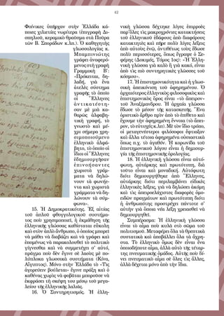 42
Φοίνικες ὑπῆρχαν στὴν Ἑλλάδα κά-
ποιες χιλιετίες νωρίτερα (ἐπιγραφὴ Δι-
σπηλιοῦ, κεραμικὸ θραῦσμα στὰ Ποῦρα
τῶν Β. Σποράδων κ.λπ.). Ὁ καθηγητὴς
γλωσσολογίας κ.
Μπαμπινιώτης
γράφει ἀναφερό-
μενοςστὴγραφὴ
Γραμμικὴ Β΄:
«Πρόκειται, δη-
λαδή, γιὰ ἕνα
ἀτελὲς σύστημα
γραφῆς τὸ ὁποῖο
οἱ Ἕλληνες
ἀντικατέστη-
σαν μὲ μιὰ κα-
θαρῶς ἀλφαβη-
τικὴ γραφή, τὸ
γνωστὸ καὶ μέ-
χρι σήμερα χρη-
σιμοποιούμενο
ἑλληνικὸ ἀλφά-
βητο, τὸ ὁποῖο οἱ
ἴδιοι οἱ Ἕλληνες
ἐδημιουργῆσαν
ἐπινοήσαντες
χωριστὰ γράμ-
ματα νὰ δηλώ-
νουν τὰ φωνήε-
ντα καὶ χωριστὰ
γράμματα νὰ δη-
λώνουν τὰ σύμ-
φωνα».
15. Ἡ Δημοκρατικότης. Ἐξ αἰτίας
τοῦ ἁπλοῦ φθογγολογικοῦ συστήμα-
τος ποὺ χρησιμοποιεῖ, ἡ ἐκμάθηση τῆς
ἑλληνικῆς γλώσσας καθίσταται εὔκολη
καὶ στὸν ἁπλὸ ἄνθρωπο, ὁ ὁποῖος μπορεῖ
νὰ μάθει νὰ διαβάζει καὶ νὰ γράφει καὶ
ἑπομένως νὰ παρακολουθεῖ τὸ πολιτικὸ
γίγνεσθαι καὶ νὰ συμμετέχει σ' αὐτό,
πρᾶγμα ποὺ δὲν ἔγινε σὲ λαοὺς μὲ πο-
λύπλοκα γλωσσικὰ συστήματα (Κίνα,
Αἴγυπτος). Μόνο στὴν Ἑλλάδα τὸ «Τὶς
ἀγορεύειν βούλεται» ἔγινε πράξη καὶ ὁ
καθένας χωρὶς νὰ φοβᾶται μποροῦσε νὰ
ἐκφράσει τὴ σκέψη του μέσῳ τοῦ μεγα-
λείου τῆς ἑλληνικῆς λαλιᾶς.
16.  Ὁ Συντηρητισμός. Ἡ ἑλλη-
νικὴ γλῶσσα δέχτηκε λίγες ἐπιρροὲς
παρ'ὅλες τὶς μακροχρόνιες κατακτήσεις
τοῦ ἑλληνικοῦ ἐδάφους ἀπὸ διαφόρους
κατακτητὲς καὶ πῆρε πολὺ λίγες λέξεις
ἀπὸ αὐτοὺς ἐνῷ, ἀντιθέτως τοὺς ἔδωσε
πολὺ περισσότερες, ὅπως ἔγραψε ὁ Σε-
φέρης (Δοκιμές, Τόμος 1ος): «Ἡ Ἑλλη-
νικὴ γλῶσσα γιὰ καλὸ ἢ γιὰ κακό, εἶναι
ἀπὸ τὶς πιὸ συντηρητικὲς γλῶσσες τοῦ
κόσμου».
17. Ἡ ἐπιστημονικότητα καὶ ἡ γλωσ-
σικὴ ἀπεικόνιση τοῦ ἀφηρημένου. Ὁ
ἀρχαιότερος ἑλληνικὸς φιλοσοφικὸς καὶ
ἐπιστημονικὸς ὅρος εἶναι «τὸ ἄπειρον»
τοῦ Ἀναξίμανδρου. Ἡ ἀρχαία γλῶσσα
ἔδωσε τὸ μέσον τῆς κατασκευῆς. Ἕνα
ὁριστικὸ ἄρθρο πρὶν ἀπὸ τὸ ἐπίθετο καὶ
ἔχουμε τὴν ἀφηρημένη ἔννοια (τὸ ἄπει-
ρον, τὸ εὐτυχές κ.λπ). Μὲ τὸν ἴδιο τρόπο,
οἱ μεταγενέστεροι φιλόσοφοι ἔφτιαξαν
καὶ ἄλλα τέτοια ἀφηρημένα οὐσιαστικὰ
ὅπως π.χ. τὸ ἀγαθόν. Ἡ κορωνίδα τοῦ
ἐπιστημονικοῦ λόγου εἶναι ἡ δημιουρ-
γία τῆς ἐπιστημονικῆς ὁρολογίας.
18. Ἡ ἑλληνικὴ γλῶσσα εἶναι αὐτό-
φωτη, αὐτάρκης καὶ πρωτότυπη, διὰ
τοῦτο εἶναι καὶ μοναδική. Αὐτόφωτη
διότι δημιουργήθηκε ἀπὸ Ἕλληνες,
αὐτάρκης διότι περιλαμβάνει εἰδικὲς
ἑλληνικὲς λέξεις, γιὰ νὰ δηλώσει ἀκόμη
καὶ τὶς ἀπειροελάχιστες διαφορὲς ὁμο-
ειδῶν πραγμάτων καὶ πρωτότυπη διότι
ἡ ἀνθρωπότης προστρέχει πάντοτε σ'
αὐτὴν γιὰ ὅποια νέα λέξη χρειασθεῖ νὰ
δημιουργηθεῖ.
Συμπέρασμα: Ἡ ἑλληνικὴ γλῶσσα
εἶναι τὸ αἷμα ποὺ κυλᾶ στὸ σῶμα τοῦ
πολιτισμοῦ. Μεταφέρει ὅλα τὰ θρεπτικὰ
συστατικὰ καὶ ἀποβάλλει ὅλα τὰ ἄχρη-
στα. Τὸ ἑλληνικὸ ὅμως δὲν εἶναι ἕνα
ὁποιοδήποτε αἷμα, ἀλλὰ αὐτὸ τῆς τέταρ-
της πνευματικῆς ὁμάδος. Αὐτῆς ποὺ δί-
νει πνευματικὸ αἷμα σὲ ὅλες τὶς ἄλλες,
ἀλλὰ δέχεται μόνο ἀπὸ τὴν ἴδια.
 
