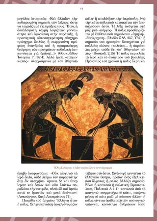 44
μεγάλος ἱστορικός: «Καὶ ἄλλαξαν τὴν
καθιερωμένη σημασία τῶν λέξεων, ὥστε
νὰ ταιριάζη μὲ τὶς πράξεις τους. Ἔτσι, ἡ
ἀσυλλόγιστη τόλμη λογιζόταν γενναι-
ότητα καὶ ἀφοσίωση στὴν παράταξη, ἡ
προνοητικὴ αὐτοσυγκράτηση εὔσχημο
πρόσχημα δειλίας, ἡ σωφροσύνη πρό-
φαση ἀνανδρίας καὶ ἡ σφαιρικότερη
θεώρηση τῶν πραγμάτων καθολικὴ ἀνι-
κανότητα γιὰ δράση[...]» (Θουκυδίδου
Ἱστορίαι Γ΄, 82,4). Ἀλλὰ ἐμεῖς «στῶμεν
καλῶς»· στοιχούμενοι μὲ τὸν Ἀθηναῖο
ἔφηβο ἀναφωνοῦμε: «Οὐκ αἰσχυνῶ τὰ
ἱερὰ ὅπλα, οὐδὲ λείψω τὸν παραστάτην
ὅτῳ ἂν στοιχήσω· ἀμυνῶ δὲ καὶ ὑπὲρ
ἱερῶν καὶ ὁσίων καὶ οὐκ ἐλάττω πα-
ραδώσω τὴν πατρίδα, πλείω δὲ καὶ ἀρείω
κατά τε ἐμαυτὸν καὶ μετὰ ἁπάντων»
(Λυκούργου, Κατὰ Λεωκράτους 77).
Πατρίδα τοῦ ἀρχαίου Ἕλληνα ἦταν
ἡ πόλις. Στὴ μυκηναϊκὴ ἐποχὴ ὀνόμαζαν
πόλιν ἢ πτολίεθρον τὴν ἀκρόπολη, ἐνῷ
τὴν κάτω πόλη ποὺ κατοικεῖται τὴν ἀπο-
καλοῦσαν ἄστυ. Ἡ λέξη ἀνάγεται στὴ
ρίζα pel- «πύργος». Ἡ πόλις προσδιορίζε-
ται μὲ ἐπίθετα ποὺ σημαίνουν «ὑψηλή»,
«ἀπόκρημνη» (Ἰλιάδα Ζ 88, 257, Υ52)· ἡ
σημασία τοῦ φρουρίου διατηρεῖται γιὰ
πολλοὺς αἰῶνες «καλεῖται... ἡ ἀκρόπο-
λις μέχρι τοῦδε ἔτι ὑπ' Ἀθηναίων πό-
λις» (Θουκυδ, 2,15) Ἡ πόλις περικλείει
τὰ ἱερὰ καὶ τὸ ἀνάκτορο τοῦ βασιλέως.
Προϊόντος τοῦ χρόνου ἡ πόλις ἄκρη κα-
τέβηκε στὸ ἄστυ. Σιγὰ-σιγὰ γεννιέται τὸ
ἑλληνικὸ θαῦμα, προϊὸν ἑνὸς ἐξελικτι-
κοῦ ἅλματος, ἡ πόλις ἀλλάζει σημασία.
Εἶναι ἡ κοινωνία ἡ πολιτική (Ἀριστοτέ-
λους, Πολιτικὰ Α 1,1)· κοινωνία ἀπὸ τὸ
κοινωνῶ «συμμετέχω σὲ κάτι», «παίρνω
μέρος σὲ κάτι μαζὶ μὲ κάποιον ἄλλο»· ἡ
πόλις γίνεται ὁμάδα πολιτῶν ποὺ συνερ-
γάζονται, κοινότητα ἀνθρώπων ὅπου
Ὁ Ἀχιλλέας και ο Αἴαντας παίζουν πεντάγραμμα
 