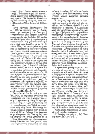 46
νωνικὸ χῶρο [...] ἀσκεῖ κοινωνικὴ πολι-
τική [...] ἐνδιαφέρεται γιὰ τὴν παιδεία…
ἱδρύει καὶ συντηρεῖ βιβλιοθῆκες καὶ τυ-
πογραφεῖα» (Γ.Β. Καββαδία, Ἐπανάστα-
ση καὶ κοινωνικὴ δυναμική. 1821, ἐκδ.
Ν. Σάκκουλα, Ἀθῆνα-Κομοτηνὴ 1996, σ.
155).
Εἶναι πράγματι ἀξιοθαύμαστο ὅτι
οἱ Ἕλληνες κατορθώνουν νὰ διασώ-
σουν τὴν πολισμικὴ καὶ διοικητική
τους παράδοση μέσα στὶς πιὸ δυσμενεῖς
ἑκατονταετίες τῆς δουλείας. Καὶ ἀκόμα
πιὸ ἀξιοθαύμαστο ὅτι ἡ παράδοση αὐτὴ
ἀποτυπώνεται στὴ γλῶσσα· κοινότητα
εἶναι αὐτὴ ποὺ διασώζει τὰ κοινά, τὶς
κοινὲς ἀξίες, τὸν κοινὸ τρόπο ζωῆς ποὺ
ἔχει ὡς πρότυπο τὶς πρωτοχριστιανικὲς
κοινότητες: «ἦσαν δὲ προσκαρτεροῦντες
τῇ διδαχῇ τῶν ἀποστόλων καὶ τῇ κοι-
νωνίᾳ καὶ τῇ κλάσει τοῦ ἄρτου καὶ ταῖς
προσευχαῖς. 43 Ἐγένετο δὲ πάσῃ ψυχῇ
φόβος, πολλά τε τέρατα καὶ σημεῖα διὰ
τῶν ἀποστόλων ἐγίνετο. 44 πάντες δὲ οἱ
πιστεύσαντες ἦσαν ἐπὶ τὸ αὐτὸ καὶ εἶχον
ἅπαντα κοινά, 45 καὶ τὰ κτήματα καὶ
τὰς ὑπάρξεις ἐπίπρασκον καὶ διεμέριζον
αὐτὰ πᾶσι καθότι ἄν τις χρείαν εἶχε· 46
καθ' ἡμέραν τε προσκαρτεροῦντες ὁμο-
θυμαδὸν ἐν τῷ ἱερῷ, κλῶντές τε, κατ'
οἶκον ἄρτον, μετελάμβανον τροφῆς ἐν
ἀγαλλιάσει καὶ ἀφελότητι καρδίας, 47
αἰνοῦντες τὸν Θεὸν καὶ ἔχοντες χάριν
πρὸς ὅλον τὸν λαόν. ὁ δὲ Κύριος προ-
σετίθει τοὺς σῳζομένους καθ' ἡμέραν τῇ
ἐκκλησίᾳ» (Πραξ.β, 42-47).
Ἀκατάλυτος δεσμὸς ἑνότητας τῶν
Ἑλλήνων, τὸ κυριότερο γνώρισμα τῆς
ταυτότητάς μας εἶναι ἡ χριστιανικὴ πί-
στη. Ἡ χριστιανικὴ πίστη ὡς κριτήριο
μείζονος σημασίας γιὰ τὴ διάκριση καὶ
τὸν προσδιορισμὸ τῶν Ἑλλήνων σημαί-
νεται στὴ λέξη Γένος. Τὴν ἐποχὴ τῆς
Τουρκοκρατίας πατρίδα τῶν Ρωμηῶν
εἶναι τὸ Γένος, δηλαδὴ ὅσοι ἀνήκουν
στὴν οἰκογένεια τῆς Ἐκκλησίας, ποὺ
ὡς τιθηνὸς τοῦ Γένους γαλουχεῖ μὲ τὴ
γνήσια διδασκαλία της τοὺς συγγενεῖς,
ὅσους ἀνήκουν στὸ ἴδιο γένους, τοὺς
ὁποίους ἀναγεννᾶ πνευματικὰ καὶ τοὺς
καθιστᾶ γενναίους. Καὶ πάλι τὸ ἔτυμον
τῶν λέξεων εἶναι ἀποκαλυπτικό: γένος,
γνήσιος, γεννῶ, ἀναγεννῶ, γενναῖος
συγγενεύουν.
Ἡ ἱστορικὴ ἐπιβίωση τοῦ Ἑλληνι-
σμοῦ πραγματώνεται μέσα ἀπὸ τὴν πα-
ράδοση (παρὰ+δίδωμι), δηλαδὴ ὅ,τι μᾶς
παρέδωσαν οἱ πατέρες. Ἡ κληρονομιὰ
αὐτὴ μᾶς παραδόθηκε χέρι μὲ χέρι, εἶναι
«πρᾶγματζιβαϊρικόν,πολυτίμητο»,ὅπως
θὰ μᾶς ἔλεγε ὁ Mακρυγιάννης. «Βρισκό-
μαστε σ' ἕνα σταυροδρόμι, δὲν ἤμασταν
ποτὲ ἀπομονωμένοι μείναμε πάντα ἀνοι-
χτοὶ σ' ὅλα τὰ ρεύματα Ἀνατολὴ καὶ
Δύση καὶ τ' ἀφομοιώναμε θαυμάσια τὶς
ὧρες ποὺ λειτουργούσαμε σὰν εὔρωστος
ὀργανισμός. Συνταραζόμαστε κι ἐμεῖς,
δικαιολογημένα ἢ ἀδικαιολόγητα, ἀπὸ
διαδοχικὲς κρίσεις, ἀποκαλυπτικὲς ἐφευ-
ρέσεις καὶ φόβους, ποὺ δὲν ἀφήνουν τὸν
ἀνθρώπινο νοῦ νὰ ἠρεμήσει σὰν τὴν κα-
λαμιὰ στὸν κάμπο. Μπροστὰ σ' αὐτά, τί
μᾶς μένει γιὰ νὰ βαστάξουμε ἂν ἀπαρνη-
θοῦμε τὸν ἑαυτό μας; [...]
Ἡ προσωπική μου ἐμπειρία μοῦ δεί-
χνει πὼς τὸ πρᾶγμα ποὺ μὲ βοήθησε,
περισσότερο ἀπὸ κάθε ἄλλο, δὲν ἦταν
οἱ ἀφηρημένοι στοχασμοὶ ἑνὸς διανοου-
μένου, ἀλλὰ ἡ πίστη καὶ ἡ προσήλωσή
μου σ' ἕναν κόσμο ζωντανῶν καὶ περα-
σμένων ἀνθρώπων στὰ ἔργα τους, στὶς
φωνές τους, στὸ ρυθμό τους, στὴ δρο-
σιά τους. Αὐτὸς ὁ κόσμος, ὅλος μαζί,
μοῦ ἔδωσε τὸ συναίσθημα πὼς δὲν εἶμαι
μία ἀδέσποτη μονάδα, ἕνα ἄχερο στ'
ἁλώνι. Μοῦ ἔδωσε τὴ δύναμη νὰ κρα-
τηθῶ ἀνάμεσα στοὺς χαλασμοὺς ποὺ
ἦταν τῆς μοίρας μου νὰ ἰδῶ. Κι ἀκόμη,
μ' ἔκανε νὰ νιώσω, ὅταν ξαναεῖδα τὸ
χῶμα ποὺ μὲ γέννησε, πὼς ὁ ἄνθρωπος
ἔχει ρίζες, κι ὅταν τὶς κόψουν πονεῖ, βιο-
λογικά, ὅπως ὅταν τὸν ἀκρωτηριάσουν.
Κι ὅλα τοῦτα θὰ μποροῦσα νὰ τὰ ὀνο-
μάσω μὲ τὴ λέξη παράδοση». 
(Γ. Σεφέρη, Δοκιμές, τ.2, ἔκδ. Ἴκα-
ρος, Ἀθήνα 1974, σσ. 175-7).
 
 