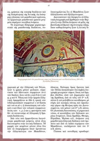 49
ως, χρήσεως τῆς τοπικῆς διαλέκτου καὶ
τῆς ἐπικράτησης τῆς Ἀττικῆς, ὡς ἐπίση-
μης γλώσσας τοῦ μακεδονικοῦ κράτους,
τὰ ἀρχαιότερα μακεδονικὰ γραπτὰ μνη-
μεῖα παρέχουν συνήθως ὀνόματα.
Τὰ κυριότερα ἰδιόμορφα χαρακτηρι-
στικὰ τῆς μακεδονικῆς διαλέκτου, συ-
γκριτικὰ μὲ τὴν ἑλληνικὴ τοῦ Νότου,
ἦταν ἡ χρήση μέσων χειλικῶν, οὐρα-
νικῶν καὶ ὀδοντικῶν συμφώνων ἀντὶ
τῶν δασέων, ἤτοι τοῦ β, γ καὶ δ ἀντὶ τοῦ
φ, χ καὶ θ. Ὅπως καὶ στὴν ἀρχαία ἑλλη-
νική, ἐφαρμόζεται κι ἐδῶ ἡ τροπὴ τῶν
ἰνδοευρωπαϊκῶν συμφώνων s σὲ δασεῖα
καὶ τοῦ m σὲ ν, ἡ ἀποσιώπηση τοῦ τελι-
κοῦ υ καὶ ὅλων τῶν τελικῶν συμφώνων
ἐκτὸς τῶν: ν, ρ, ξ και ς, φαινόμενα ποὺ
δὲν τὰ συναντοῦμε σὲ ἰλλυρικὲς ἢ θρα-
κικὲς διαλέκτους.
Ἀπὸ τότε ποὺ ἐμφανίζονται ἐκτενέ-
στερα μακεδονικὰ κείμενα, αὐτὰ εἶναι
διατυπω­μένα στὴν ἀττικὴ διάλεκτο. Ἡ
μορφὴ τῶν κει­μένων αὐτῶν εἶναι ἕνα
ἀπὸ τὰ ἐπιχειρήματα ὅσων ἀρνοῦνται
τὴν ἑλληνικότητα τῶν Μακεδόνων,
ὑποστηρίζοντας ὅτι οἱ Μακεδόνες ἦταν
ἀλλόγλωσσοι ποὺ ἐξελληνίστηκαν.
Διατυπώνουν τὴν ἄποψη ὅτι οἱ ἑλλη-
νικὲς ἐπιγραφὲς ποὺ βρέθηκαν στὴν Βερ-
γίνα ἢ στὴν Πέλλα ἀνήκουν σὲ μέλη τῆς
βασιλικῆς αὐλῆς καὶ τῆς ἀνώτερης τάξης,
ὅπου καθομιλουμένη ἦταν ἡ ἀττικὴ δι-
άλεκτος. Νεότερες ὅμως ἔρευνες ἀπὸ
τὴν Πέλλα ἀποκάλυψαν ἐπιτύμβιες ἐπι-
γραφὲς φτωχικῶν τάφων, ὅπως τοῦ ἔφη-
βου Ξάνθου, υἱοῦ τοῦ Δημητρίου καὶ
τῆς Ἀμαδίκας, ἀπὸ τὰ τέλη τοῦ 5ου
π.Χ.
αἰῶνα ἢ τοῦ μολύβδινου κατάδεσμου, μὲ
εὐχὲς καὶ κατάρες πίστης καὶ ἀφοσίω-
σης γάμου τῆς Θετίμας πρὸς τὸν Διονυ-
σοφῶντα, τῶν μέσων τοῦ 4ου
π.Χ. αἰῶνα.
Οἱ γλωσσικὲς διατυπώσεις, οἱ ρηματικοὶ
τύποι, οἱ καταλήξεις τῶν θηλυκῶν κυ-
ρίως ὀνομάτων, ὅπως Ἀμαδίκα, Θετίμα,
Εὐρυδίκα, Ἡγίσκα κ.ἄ., ἀνήκουν στὴ
μακεδονική-ελληνικὴ διάλεκτο ποὺ ὁμι-
λεῖτο καὶ ἀπὸ τὰ λαϊκὰ στρώματα τῶν
Μακεδόνων, τουλάχιστον ἀπὸ τὸν 5ο
π.Χ. αἰῶνα.
Γλῶσσα καὶ συνείδηση προσδιορί-
Τοιχογραφία ἀπὸ τὸν μακεδονικὸ τάφο τοῦ Λύσωνος καὶ τοῦ Καλλικλέους, 250 π.Χ.,
Λευκάδια Νάουσσας
 