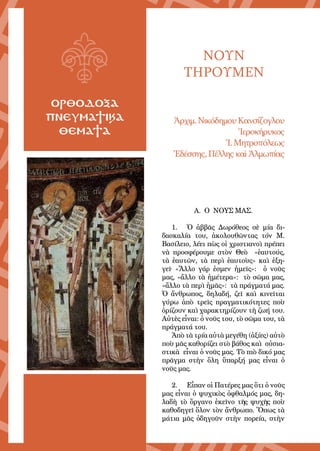 5
ΟΡΘΟΔΟΞΑ
ΠΝΕΥΜΑΤΙΚΑ
ΘΕΜΑΤΑ
ΝΟΥΝ
ΤΗΡΟΥΜΕΝ
Ἀρ­χιμ. Νι­κό­δη­μου Καν­σί­ζο­γλου
Ἱ­ε­ρο­κή­ρυ­κος
Ἱ. Μη­τρο­πό­λε­ως
Ἐ­δέσ­σης, Πέλ­λης καὶ Ἀλ­μω­πί­ας
Α. Ο ΝΟΥΣ ΜΑΣ.
1.	 Ὁ ἀββᾶς Δωρόθεος σὲ μία δι-
δασκαλία του, ἀκολουθῶντας τόν Μ.
Βασίλειο, λέει πὼς οἱ χριστιανοὶ πρέπει
νὰ προσφέρουμε στὸν Θεὸ «ἑαυτούς,
τὰ ἑαυτῶν, τὰ περὶ ἑαυτοὺς» καὶ ἐξη-
γεῖ∙ «Ἄλλο γάρ ἐσμεν ἡμεῖς»: ὁ νοῦς
μας, «ἄλλο τὰ ἡμέτερα»: τὸ σῶμα μας,
«ἄλλο τὰ περὶ ἡμᾶς»: τὰ πράγματά μας.
Ὁ ἄνθρωπος, δηλαδή, ζεῖ καὶ κινεῖται
γύρω ἀπὸ τρεῖς πραγματικότητες ποὺ
ὁρίζουν καὶ χαρακτηρίζουν τὴ ζωή του.
Αὐτὲς εἶναι: ὁ νοῦς του, τὸ σῶμα του, τὰ
πράγματά του.
Ἀπὸ τὰ τρία αὐτὰ μεγέθη (ἀξίες) αὐτὸ
ποὺ μᾶς καθορίζει στὸ βάθος καὶ οὐσια-
στικὰ εἶναι ὁ νοῦς μας. Τὸ πιὸ δικό μας
πρᾶγμα στὴν ὅλη ὕπαρξή μας εἶναι ὁ
νοῦς μας.
2.	 Εἶπαν οἱ Πατέρες μας ὅτι ὁ νοῦς
μας εἶναι ὁ ψυχικὸς ὀφθαλμός μας, δη-
λαδὴ τὸ ὄργανο ἐκεῖνο τῆς ψυχῆς ποὺ
καθοδηγεῖ ὅλον τὸν ἄνθρωπο. Ὅπως τὰ
μάτια μᾶς ὁδηγοῦν στὴν πορεία, στὴν
 