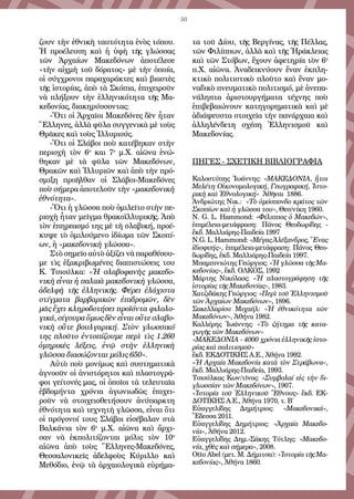 50
ζουν τὴν ἐθνικὴ ταυτότητα ἑνὸς τόπου.
Ἡ προέλευση καὶ ἡ ὑφὴ τῆς γλώσσας
τῶν Ἀρχαίων Μακεδόνων ἀποτέλεσε
«τὴν αἰχμὴ τοῦ δόρατος» μὲ τὴν ὁποία,
οἱ σύγχρονοι παραχαράκτες καὶ βιαστὲς
τῆς ἱστορίας, ἀπὸ τὰ Σκόπια, ἐπιχειροῦν
νὰ πλήξουν τὴν ἑλληνικότητα τῆς Μα-
κεδονίας, διακηρύσσοντας:
-Ὅτι οἱ Ἀρχαῖοι Μακεδόνες δὲν ἦταν
Ἕλληνες, ἀλλὰ φῦλα συγγενικὰ μὲ τοὺς
Θρᾶκες καὶ τοὺς Ἰλλυριούς.
-Ὅτι οἱ Σλάβοι ποὺ κατέβηκαν στὴν
περιοχὴ τὸν 6ο
και 7ο
μ.Χ. αἰῶνα ἑνώ-
θηκαν μὲ τὰ φῦλα τῶν Μακεδόνων,
Θρακῶν καὶ Ἰλλυριῶν καὶ ἀπὸ τὴν πρό-
σμιξη προῆλθαν οἱ Σλάβοι-Μακεδόνες
ποὺ σήμερα ἀποτελοῦν τὴν «μακεδονικὴ
ἐθνότητα».
-Ὅτι ἡ γλῶσσα ποὺ ὁμιλεῖτο στὴν πε-
ριοχὴ ἦταν μεῖγμα θρακοϊλλυρικῆς. Ἀπὸ
τὸν ἐπηρεασμό της μὲ τὴ σλαβική, προέ-
κυψε τὸ ὁμιλούμενο ἰδίωμα τῶν Σκοπί-
ων, ἡ «μακεδονικὴ γλῶσσα».
Στὸ σημεῖο αὐτὸ ἀξίζει νὰ παραθέσου-
με τὶς ἐξακριβωμένες διαπιστώσεις του
Κ. Τσιούλκα: «Ἡ σλαβοφανὴς μακεδο-
νικὴ εἶναι ἡ παλαιὰ μακεδονικὴ γλῶσσα,
ἀδελφὴ τῆς ἑλληνικῆς. Φέρει ἐλάχιστα
στίγματα βαρβαρικῶν ἐπιδρομῶν, δὲν
μᾶς ἔχει κληροδοτήσει προϊόντα φιλολο-
γικά, σίγουρα ὅμως δὲν εἶναι οὔτε σλαβο-
νικὴ οὔτε βουλγαρική. Στὸν γλωσσικό
της πλοῦτο ἐντοπίζουμε περὶ τὶς 1.260
ὁμηρικὲς λέξεις, ἐνῷ στὴν ἑλληνικὴ
γλῶσσα διασώζονται μόλις 650».
Αὐτὸ ποὺ μονίμως καὶ συστηματικὰ
ἀγνοοῦν οἱ ἀνιστόρητοι καὶ πλαστογρά-
φοι γείτονές μας, οἱ ὁποῖοι τὰ τελευταῖα
ἑβδομήντα χρόνια ἀγωνιωδῶς ἐπιχει-
ροῦν νὰ στοιχειοθετήσουν ἀνύπαρκτη
ἐθνότητα καὶ τεχνητὴ γλῶσσα, εἶναι ὅτι
οἱ πρόγονοί τους Σλάβοι εἰσέβαλαν στὰ
Βαλκάνια τὸν 6ο
μ.Χ. αἰῶνα καὶ ἄρχι-
σαν νὰ ἐκπολιτίζονται μόλις τὸν 10ο
αἰῶνα ἀπὸ τοὺς Ἕλληνες-Μακεδόνες,
Θεσσαλονικεῖς ἀδελφοὺς Κύριλλο καὶ
Μεθόδιο, ἐνῷ τὰ ἀρχαιολογικὰ εὑρήμα-
τα τοῦ Δίου, τῆς Βεργίνας, τῆς Πέλλας,
τῶν Φιλίππων, ἀλλὰ καὶ τῆς Ἡράκλειας
καὶ τῶν Στόβων, ἔχουν ἀφετηρία τὸν 6ο
π.Χ. αἰῶνα. Ἀναδεικνύουν ἕναν ἐκπλη-
κτικὸ πολιτιστικὸ πλοῦτο καὶ ἕναν μο-
ναδικὸ πνευματικὸ πολιτισμό, μὲ ἀνεπα-
νάληπτα ἀριστουργήματα τέχνης ποὺ
ἐπιβεβαιώνουν κατηγορηματικὰ καὶ μὲ
ἀδιάψευστα στοιχεῖα τὴν πανάρχαια καὶ
ἀλληλένδετη σχέση Ἑλληνισμοῦ καὶ
Μακεδονίας.
ΠΗΓΕΣ - ΣΧΕΤΙΚΗ ΒΙΒΛΙΟΓΡΑΦΙΑ
Καλοστύπης Ἰωάννης: «ΜΑΚΕΔΟΝΙΑ, ἤτοι
Μελέτη Οἰκονομολογική, Γεωγραφική, Ἱστο-
ρικὴ καὶ Ἐθνολογική» Ἀθῆναι 1886.
Ἀνδριώτης Νικ.: «Τὸ ὁμόσπονδο κράτος τῶν
Σκοπίων καὶ ἡ γλῶσσα του», Θεσ/νίκη 1960.
N. G. L. Hammond: «Φίλιππος ὁ Μακεδών»,
ἐπιμέλεια-μετάφραση: Πάνος Θεοδωρίδης -
ἔκδ. Μαλλιάρης-Παιδεία 1997
N.G. L. Hammond: «Μέγας Ἀλέξανδρος, Ἕνας
ἰδιοφυής», ἐπιμέλεια-μετάφραση: Πάνος Θεο-
δωρίδης, ἔκδ. Μαλλιάρης-Παιδεία 1997.
Μπαμπινιώτης Γεώργιος: «Ἡ γλῶσσα τῆς Μα-
κεδονίας», ἔκδ. ΟΛΚΟΣ, 1992
Μάρτης Νικόλαος: «Ἡ πλαστογράφηση τῆς
ἱστορίας τῆς Μακεδονίας», 1983.
Χατζιδάκης Γεώργιος: «Περὶ τοῦ Ἑλληνισμοῦ
τῶν Ἀρχαίων Μακεδόνων», 1896.
Σακελλαρίου Μιχαήλ: «Ἡ ἐθνικότητα τῶν
Μακεδόνων», Ἀθήνα 1982.
Καλλέρης Ἰωάννης: «Τὸ ζήτημα τῆς κατα-
γωγῆς τῶν Μακεδόνων»
«ΜΑΚΕΔΟΝΙΑ - 4000 χρόνια ἑλληνικῆς ἱστο-
ρίας καὶ πολιτισμοῦ»
ἔκδ. ΕΚΔΟΤΙΚΗΣ Α.Ε., Ἀθήνα 1992.
«Ἡ Αρχαία Μακεδονία κατὰ τὸν Στράβωνα»,
ἔκδ. Μαλλιάρης-Παιδεία, 1993.
Τσιούλκας Κων/τῖνος: «Συμβολαί εἰς τὴν δι-
γλωσσίαν τῶν Μακεδόνων», 1907.
«Ἱστορία τοῦ Ἑλληνικοῦ Ἔθνους» ἔκδ. ΕΚ-
ΔΟΤΙΚΗΣ Α.Ε., Ἀθήνα 1970, τ. Β΄
Εὐαγγελίδης Δημήτριος: «Μακεδονικά»,
Ἔδεσσα 2011.
Εὐαγγελίδης Δημήτριος: «Ἀρχαία Μακεδο-
νία», Ἀθήνα 2012.
Εὐαγγελίδης Δημ.-Σάκης Τότλης: «Μακεδο-
νία, χθὲς καὶ σήμερα», 2008.
Otto Abel (μετ. Μ. Δήμιτσα): «Ἱστορία τῆς Μα-
κεδονίας», Ἀθήνα 1860.
 