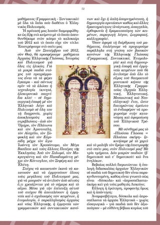 52
μαθήματος (Γραμματικὴ - Συντακτικὸ)
μὲ ὅλα τὰ ὅπλα ποὺ διαθέτει ὁ Ἑλλη-
νικὸς Πολιτισμός.
Ἡ πρότασή μας λοιπὸν διαμορφώθη-
κε ὡς ἑξῆς στὸ κείμενο μὲ τὸ ὁποῖο ἀπευ-
θυνθήκαμε στὸν κόσμο τὸ καλοκαίρι
τοῦ 2012 καὶ τὸ ὁποῖο εἶχε τὸν τίτλο:
Ἐπιστρέφουμε στὸ σπίτι μας
Ἀπὸ τὸν Σεπτέμβριο τοῦ 2012,
σὺν Θεῷ, θὰ προσφέρουμε μαθήματα
Ἀρχαίας Ἑλληνικῆς Γλώσσας, Ἱστορίας
καὶ Πολιτισμοῦ γιὰ
ὅλες τὶς ἡλικίες. Γιὰ
τὰ μικρὰ παιδιὰ στό-
χος τοῦ προγράμμα-
τος εἶναι νὰ τὰ φέρει
ἔγκαιρα – καὶ πάντως
πρὶν νὰ τὰ ἁλώσει ἡ
τεχνολογία (κινητά,
ἠλεκτρονικὰ παιχνί-
δια κλπ) – σὲ δημι-
ουργικὴ ἐπαφὴ μὲ τὸν
Ἑλληνικὸ Λόγο καὶ
Πολιτισμὸ σὲ ὅλη του
τὴ διαχρονία, χωρὶς
ἀποκλεισμοὺς καὶ
στρεβλώσεις – ἀπὸ τὸν
Ὅμηρο, τὸν Πλάτωνα
καὶ τὸν Ἀριστοτέλη,
τὸν Αἰσχύλο, τὸν Σο-
φοκλῆ καὶ τὸν Εὐρι-
πίδη μέχρι τὸν ἅγιο
Ἰωάννη τὸν Χρυσόστομο, τὸν Μέγα
Βασίλειο καὶ τοὺς ἄλλους Πατέρες τῆς
Ἐκκλησίας. Ἀπὸ τὸν Σολωμό, τὸν Μα-
κρυγιάννη καὶ τὸν Παπαδιαμάντη μέ-
χρι τὸν Κόντογλου, τὸν Σεφέρη καὶ τὸν
Ἐλύτη.
Στόχος νὰ καταστοῦν ἱκανὰ νὰ κα-
τανοοῦν καὶ νὰ ἑρμηνεύουν ὅλους
τοὺς μεγάλους τοῦ Πολιτισμοῦ μας,
γιὰ νὰ μποροῦν νὰ ἀντλοῦν ἀπὸ αὐτοὺς
ὅ,τι χρειάζονται γιὰ τὸ σήμερα καὶ τὸ
αὔριο. Μέσα γιὰ τὴν ἐπίτευξη αὐτοῦ
τοῦ στόχου θὰ ἀποτελέσουν ἡ ἑρμη-
νεία καὶ ὁ σχολιασμὸς τῶν κειμένων, ἡ
ἐτυμολογία, ὁ παραλληλισμὸς ἀρχαίας
καὶ νέας Ἑλληνικῆς, ἡ ἑρμηνεία τῶν
γραμματικῶν καὶ συντακτικῶν κανό-
νων καὶ ὄχι ἡ ἁπλῆ ἀπομνημόνευση, ἡ
δημιουργία προτάσεων καθὼς καὶ ἄλλες
δραστηριότητες (ἀνάγνωση, ἀπαγγελία,
ὀρθοφωνία ἢ δραματοποίηση τῶν κει-
μένων, παραγωγὴ λόγου, ζωγραφική,
καλλιγραφία).
Ὅσον ἀφορᾶ τὴ διάρθρωση τοῦ μα-
θήματος, ἐπιλέγουμε νὰ προχωροῦμε
παράλληλα στὴ γνώση τῶν βασικῶν
κανόνων τῆς Ἑλληνικῆς Γλώσσας
(Γραμματική, Συντακτικό, Ἐτυμολο-
γία) καὶ στὴ δημιουρ-
γικὴ ἐπαφὴ καὶ ἑρμη-
νεία κειμένων ποὺ θὰ
ἀντλοῦμε ἀπὸ ὅλο τὸ
εὖρος τοῦ θαυμαστοῦ
μυστικοῦ κήπου τῆς
Ἑλληνικῆς Γραμμα-
τείας (Ἀρχαία Ἑλλη-
νική, Ἑλληνιστική,
Μεσαιωνική καὶ Νεο-
ελληνική) ἔτσι, ὥστε
διατηρώντας ἀμείωτο
τὸ ἐνδιαφέρον νὰ προ-
χωροῦμε στὴν κατα-
νόηση καὶ ἀφομοίωση
τοῦ Ἑλληνικοῦ Τρό-
που.
Μὲ σύνθημά μας τὸ
«Πλούσια Γλῶσσα =
Πλούσια σκέψη» ξε-
κινήσαμε μὲ τὸ χαρτὶ
καὶ τὸ μολύβι τὸν δρόμο τῆς ἐπιστροφῆς
στὸ σπίτι μας, στὸν Πολιτισμό μας! Μὲ
τρία τμήματα. Δύο μικρῶν παιδιῶν (β΄
δημοτικοῦ καὶ ε΄ δημοτικοῦ) καὶ ἕνα
ἐνηλίκων.
Βεβαίως πολλοὶ διερωτῶνται: ἡ ἐπι-
λογὴ διδασκαλίας ἀρχαίων Ἑλληνικῶν
σὲ παιδιὰ τοῦ δημοτικοῦ δὲν εἶναι παρα-
κινδυνευμένη, καθὼς εἶναι γνωστὸ πὼς
εἶναι «δύσκολα» καὶ «ἀπροσπέλαστα»
ἀκόμα καὶ γιὰ τοὺς μαθητὲς Λυκείου;
Εὔλογη ἡ ἐρώτηση, προφανὴς ὅμως
καὶ ἡ ἀπάντηση:
Ἀναμφισβήτητα, δύσκολα καὶ ἀπρο-
σπέλαστα τὰ ἀρχαῖα Ἑλληνικὰ – χωρὶς
εἰσαγωγικὰ – γιὰ παιδιὰ ποὺ δὲν ἀξιο-
ποίησαν – μὲ εὐθύνη βέβαια κυρίως τοῦ
 