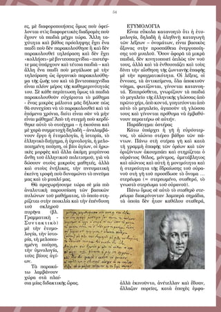 54
ες, μὲ διαφοροποιήσεις ὅμως ποὺ ὀφεί-
λονται στὶς διαφορετικὲς διαδρομὲς ποὺ
ἔχουν τὰ παιδιὰ μέχρι τώρα. Ἄλλη τα-
χύτητα καὶ βάθος πρόσληψης ἔχει ἕνα
παιδὶ ποὺ δὲν παρακολούθησε ἢ καὶ δὲν
παρακολουθεῖ τηλεόραση καὶ δὲν ἔχει
«κολλήσει»μὲβιντεοπαιχνίδια–πιστέψ-
τε μας ὑπάρχουν καὶ τέτοια παιδιὰ – καὶ
ἄλλη ἕνα παιδὶ ποὺ μεγάλωσε μὲ τὴν
τηλεόραση ὡς ὀργανικὸ παρακολούθη-
μα τῆς ζωῆς του καὶ τὰ βιντεοπαιχνίδια
εἶναι πλέον μέρος τῆς καθημερινότητάς
του. Σὲ κάθε περίπτωση ὅμως τὰ παιδιὰ
παρακολουθοῦν εὐχάριστα τὸ μάθημα
- ἕνας μικρὸς μάλιστα μᾶς δήλωσε πὼς
θὰ συνεχίσει νὰ τὸ παρακολουθεῖ καὶ τὰ
ἑπόμενα χρόνια, διότι εἶναι σὰν νὰ μὴν
εἶναι μάθημα! Ἀπὸ τὴ στιγμὴ ποὺ κερδί-
θηκε αὐτὸ τὸ στοίχημα – ἡ ἑκούσια καὶ
μὲ χαρὰ συμμετοχὴ δηλαδὴ – ἀναλαμβά-
νουν ἔργο ἡ ἐτυμολογία, ἡ ἱστορία, τὸ
ἑλληνικὸ διήγημα, ἡ ὑμνολογία, ἡ μελο-
ποιημένη ποίηση, οἱ βίοι ἁγίων, οἱ ἡρω-
ικὲς μορφὲς καὶ ἄλλα ἀκόμη μυρίπνοα
ἄνθη τοῦ ἑλληνικοῦ πολιτισμοῦ, γιὰ νὰ
δώσουν στοὺς μικροὺς μαθητές, ἀλλὰ
καὶ στοὺς ἐνήλικες, τὴν πνευματικὴ
ἐκείνη τροφὴ ποὺ δυναμώνει τὸ πνεῦμα
μας καὶ τὸ μυαλό μας.
Θὰ προχωρήσουμε τώρα σὲ μία πιὸ
ἀναλυτικὴ παρουσίαση τῶν βασικῶν
πυλώνων τοῦ μαθήματος, τὸ ὁποῖο στη-
ρίζεται στὴν ποικιλία καὶ τὴν ἐπένδυση
τοῦ σκληροῦ
πυρῆνα (βλ.
Γραμματικὴ -
Συντακτικὸ)
μὲ τὴν ἐτυμο-
λογία, τὴν ἱστο-
ρία, τὴ μελοποι-
ημένη ποίηση,
τὴν ὑμνολογία,
τοὺς βίους ἁγί-
ων.
Τὰ παρακά-
τω λαμβάνουν
χώρα στὰ πλαί-
σια μίας διδακτικῆς ὥρας.
ΕΤΥΜΟΛΟΓΙΑ
Εἶναι εὔκολα κατανοητὸ ὅτι ἡ ἐτυ-
μολογία, δηλαδὴ ἡ ἀληθινὴ καταγωγὴ
τῶν λέξεων – ὀνομάτων, εἶναι βασικὸς
ἄξονας στὴν προσπάθεια ἐνεργοποίη-
σης τοῦ μυαλοῦ. Ὅσον ἀφορᾶ τὰ μικρὰ
παιδιά, δὲν κινητοποιεῖ ἁπλῶς τὸν νοῦ
τους, ἀλλὰ καὶ τὰ ἐνθουσιάζει καὶ τοὺς
δίνει τὴν αἴσθηση τῆς ζωντανῆς ἐπαφῆς
μὲ τὴν πραγματικότητα. Οἱ λέξεις, οἱ
ἔννοιες, τὰ ἀντικείμενα, ὅλα ἀποκτοῦν
νόημα, φωτίζονται, γίνονται κατανοη-
τά. Ἐπιπρόσθετα, γνωρίζουν τὰ παιδιά
τὸ μεγαλεῖο τῆς ἑλληνικῆς γλώσσας ἀπὸ
πρῶτο χέρι, ἀπὸ κοντά, γοητεύονται ἀπὸ
αὐτὸ τὸ μεγαλεῖο, ἀγαποῦν τὴ γλῶσσα
τους καὶ γίνονται πρόθυμα νὰ ἐμβαθύ-
νουν περαιτέρω σὲ αὐτήν.
Παράδειγμα: ἀστέρας
Κάτω ὑπάρχει ἡ γῆ ἡ εὐρύστερ-
νος, τὸ αἰώνιο στέρεο βάθρο τῶν πά-
ντων. Πάνω στὴ στέρεα γῆ καὶ κατὰ
τὴ γραμμὴ ἐπαφῆς τῶν ὀρέων καὶ τῶν
ὁριζόντων ἀκουμπάει καὶ στηρίζεται ὁ
οὐράνιος θόλος, μόνιμος, ἀμετάβλητος
καὶ αἰώνιος καὶ αὐτὴ ἡ μονιμότητα καὶ
ἡ στερεότητα τῆς ἕδραίωσης τοῦ οὐρα-
νοῦ στὴ γῆ τοῦ προσέδωσε τὸ ὄνομα …
στερέωμα (= στερεωμένο, σταθερό, τὸ
γνωστὸ στερέωμα τοῦ οὐρανοῦ).
Πάνω ὅμως σὲ αὐτὸ τὸ σταθερὸ στε-
ρέωμα διακρίνονταν λαμπερὰ σημάδια,
τὰ ὁποῖα δὲν ἦταν καθόλου σταθερά,
ἀλλὰ ἐκινοῦντο, ἀνέτελλαν καὶ ἔδυαν,
ἄλλαζαν πορεῖες, κατὰ ἐποχὲς ἐμφα-
 