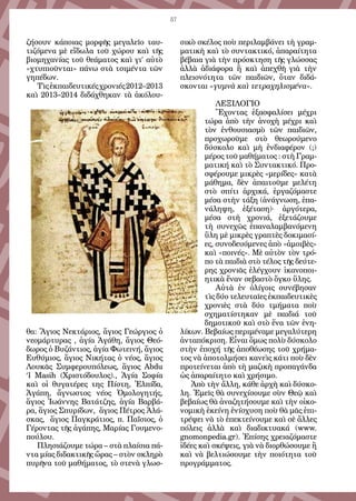 57
ζήσουν κάποιας μορφῆς μεγαλεῖο ταυ-
τιζόμενα μὲ εἴδωλα τοῦ χώρου καὶ τῆς
βιομηχανίας τοῦ θεάματος καὶ γι’ αὐτὸ
«χτυπιοῦνται» πάνω στὰ τσιμέντα τῶν
γηπέδων.
Τὶςἐκπαιδευτικέςχρονιές2012–2013
καὶ 2013–2014 διδάχθηκαν τὰ ἀκόλου-
θα: Ἅγιος Νεκτάριος, ἅγιος Γεώργιος ὁ
νεομάρτυρας , ἁγία Ἀγάθη, ἅγιος Θεό-
δωρος ὁ Βυζάντιος, ἁγία Φωτεινή, ἅγιος
Ευθύμιος, ἅγιος Νικήτας ὁ νέος, ἅγιος
Λουκᾶς Συμφερουπόλεως, ἅγιος Abdu
‘l Masih (Χριστόδουλος)., Ἁγία Σοφία
καὶ οἱ θυγατέρες της Πίστη, Ἐλπίδα,
Ἀγάπη, ἄγνωστος νέος Ὁμολογητής,
ἅγιος Ἰωάννης Βατάτζης, ἁγία Βαρβά-
ρα, ἅγιος Σπυρίδων, ἅγιος Πέτρος Ἀλά-
σκας, ἅγιος Παγκράτιος, π. Παΐσιος, ὁ
Γέροντας τῆς ἀγάπης, Μαρίας Γουμενο-
πούλου.
Πλησιάζουμε τώρα – στὰ πλαίσια πά-
ντα μίας διδακτικῆς ὥρας – στὸν σκληρὸ
πυρῆνα τοῦ μαθήματος, τὸ στενὰ γλωσ-
σικὸ σκέλος ποὺ περιλαμβάνει τὴ γραμ-
ματικὴ καὶ τὸ συντακτικό, ἀπαραίτητα
βέβαια γιὰ τὴν πρόσκτηση τῆς γλώσσας
ἀλλὰ ἀδιάφορα ἢ καὶ ἀπεχθῆ γιὰ τὴν
πλειονότητα τῶν παιδιῶν, ὅταν διδά-
σκονται «γυμνὰ καὶ τετραχηλισμένα».
ΛΕΞΙΛΟΓΙΟ
Ἔχοντας ἐξασφαλίσει μέχρι
τώρα ἀπὸ τὴν ἀνοχὴ μέχρι καὶ
τὸν ἐνθουσιασμὸ τῶν παιδιῶν,
προχωροῦμε στὸ θεωρούμενο
δύσκολο καὶ μὴ ἐνδιαφέρον (;)
μέρος τοῦ μαθήματος : στὴ Γραμ-
ματική καὶ τὸ Συντακτικό. Προ-
σφέρουμε μικρὲς «μερίδες» κατὰ
μάθημα, δὲν ἀπαιτοῦμε μελέτη
στὸ σπίτι ἀρχικά, ἐργαζόμαστε
μέσα στὴν τάξη (ἀνάγνωση, ἐπα-
νάληψη, ἐξέταση)· ἀργότερα,
μέσα στὴ χρονιά, ἐξετάζουμε
τὴ συνεχῶς ἐπαναλαμβανόμενη
ὕλη μὲ μικρὲς γραπτὲς δοκιμασί-
ες, συνοδευόμενες ἀπὸ «ἀμοιβὲς»
καὶ «ποινές». Μὲ αὐτὸν τὸν τρό-
πο τὰ παιδιὰ στὸ τέλος τῆς δεύτε-
ρης χρονιᾶς ἐλέγχουν ἱκανοποι-
ητικὰ ἕναν σεβαστὸ ὄγκο ὕλης.
Αὐτὰ ἐν ὀλίγοις συνέβησαν
τὶς δύο τελευταῖες ἐκπαιδευτικὲς
χρονιὲς στὰ δύο τμήματα ποὺ
σχηματίστηκαν μὲ παιδιά τοῦ
δημοτικοῦ καὶ στὸ ἕνα τῶν ἐνη-
λίκων. Βεβαίως περιμέναμε μεγαλύτερη
ἀνταπόκριση. Εἶναι ὅμως πολὺ δύσκολο
στὴν ἐποχή τῆς ἀποθέωσης τοῦ χρήμα-
τος νὰ ἀποτολμήσει κανεὶς κάτι ποὺ δὲν
προτείνεται ἀπὸ τὴ μαζικὴ προπαγάνδα
ὡς ἀπαραίτητο καὶ χρήσιμο.
Ἀπὸ τὴν ἄλλη, κάθε ἀρχὴ καὶ δύσκο-
λη. Ἐμεῖς θὰ συνεχίσουμε σὺν Θεῷ καὶ
βεβαίως θὰ ἀναζητήσουμε καὶ τὴν οἰκο-
νομικὴ ἐκείνη ἐνίσχυση ποὺ θὰ μᾶς ἐπι-
τρέψει νὰ τὸ ἐπεκτείνουμε καὶ σὲ ἄλλες
πόλεις ἀλλὰ καὶ διαδικτυακά (www.
gnomonpedia.gr). Ἐπίσης χρειαζόμαστε
ἰδέες καὶ σκέψεις, γιὰ νὰ διορθώσουμε ἢ
καὶ νὰ βελτιώσουμε τὴν ποιότητα τοῦ
προγράμματος.
 