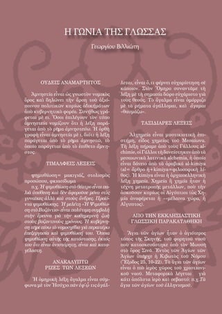 58
ΟΥΔΕΙΣ ΑΝΑΜΑΡΤΗΤΟΣ
Ἀμνηστία εἶναι ὡς γνωστὸν νομικὸς
ὅρος καὶ δηλώνει τὴν ἄρση τοῦ ἀξιό-
ποινου πολιτικῶν κυρίως ἀδικήμάτων
ἀπὸ κυβερνητικὸ φορέα. Συνήθως γρά-
φεται μὲ ει. Ὅσοι ἐπιλέγουν τὸν τύπο
ἀμνηστεία νομίζουν ὅτι ἡ λέξη παρά-
γεται ἀπὸ τὸ ρῆμα ἀμνηστεύω. Ἡ ὀρθὴ
γραφὴ εἶναι ἀμνηστία μὲ ι, διότι ἡ λέξη
παράγεται ἀπὸ τὸ ρῆμα ἀμνηστῶ, τὸ
ὁποῖο παράγεται ἀπὸ τὸ ἐπίθετο ἄμνη-
στος.
ΤΙΜΑΛΦΕΙΣ ΛΕΞΕΙΣ
ψημυθίωση= μακιγιάζ, στολισμὸς
προσώπου, φκιασίδωμα
π.χ. Ἡ ψιμυθίωση στὸ θέατρο εἶναι πα-
λιὰ ὑπόθεση καὶ δὲν ἀφοροῦσε μόνο στὶς
γυναῖκες ἀλλὰ καὶ στοὺς ἄνδρες. Προϊό-
ντα ψιμυθίωσης. Ἡ μελέτη «Ἡ Ψιμυθίω-
ση στὸ Βυζάντιο» εἶναι πολύτιμη συμβολὴ
στὴν ἔρευνα γιὰ τὴν καθημερινὴ ζωὴ
στοὺς βυζαντινοὺς χρόνους. Ἡ κυβέρνη-
ση πῆρε πίσω τὸ νομοσχέδιο γιὰ περαιτέρω
ἐπεξεργασία καὶ ψιμυθίωσή του. Ὅποια
ψιμυθίωση αὐτῆς τῆς κατάστασης, ἐκτός
του ὅτι εἶναι ἀνιστόρητη, εἶναι καὶ κατα-
γέλαστη. 
ΑΝΑΚΑΛΥΠΤΩ
ΡΙΖΕΣ ΤΩΝ ΛΕΞΕΩΝ
Ἡ ὁμηρικὴ λέξη ἄγαλμα εἶναι σύμ-
φωνα μὲ τὸν Ἡσύχιο πᾶν ἐφ΄ᾧ τις ἀγάλ-
λεται, εἶναι ὅ,τι φέρνει εὐχαρίστηση σὲ
κάποιον. Στὸν Ὅμηρο συναντᾶμε τὴ
λέξη μὲ τὴ σημασία δῶρο εὐχάριστο γιὰ
τοὺς θεούς. Τὸ ἄγαλμα εἶναι ὁμόρριζο
μὲ τὰ ρήματα ἀγάλλομαι, καὶ ἄγαμαι
«θαυμάζω».
ΤΑΞΙΔΙΑΡΕΣ ΛΕΞΕΙΣ
Ἀλχημεία εἶναι μυστικιστικὴ ἐπι-
στήμη, εἶδος χημείας τοῦ Μεσαίωνα.
Τὴ λέξη πήραμε ἀπὸ τοὺς Γάλλους al-
chimie,οἱΓάλλοιτὴδανείστηκανἀπὸτὰ
μεσαιωνικὰ λατινικὰ alchemia, ἡ ὁποία
εἶναι δάνειο ἀπὸ τὰ ἀραβικά al-kimiya
(al= ἄρθρο ἡ+kimiya=φιλοσοφικὴ λί-
θος). Ἡ kimiya εἶναι ἡ ἀρχαιοελληνικὴ
λέξη χημεία. Χημεία ἢ χημία ἦταν ἡ
τέχνη μετατροπῆς μετάλλων, ποὺ τὴν
ἀσκοῦσαν κυρίως οἱ Αἰγύπτιοι (ὡς Χη-
μία ἀναφέρεται ἡ «»μέλαινα χώρα, ἡ
Αἴγυπτος).
ΑΠΟ ΤΗΝ ΕΚΚΛΗΣΙΑΣΤΙΚΗ
ΓΛΩΣΣΙΚΗ ΠΑΡΑΚΑΤΑΘΗΚΗ
Ἅγια τῶν ἁγίων ἦταν ὁ ἁγιότερος
τόπος τῆς Σκηνῆς, τοῦ φορητοῦ ναοῦ
ποὺ κατασκευάστηκε ἀπὸ τὸν Μωυσῆ
στὸ ὄρος Σινᾶ. Ἐντὸς τῶν Ἁγίων τῶν
Ἁγίων ὑπῆρχε ἡ Κιβωτὸς τοῦ Νόμου
(Ἔξοδος 25, 10-22). Τὰ ἅγια τῶν ἁγίων
εἶναι ὁ πιὸ ἱερὸς χῶρος τοῦ χριστιανι-
κοῦ ναοῦ. Μεταφορικὰ λέγεται γιὰ
κάτι ἀπόλυτα ἱερὸ καὶ σεβαστό: π.χ.Τὰ
ἅγια τῶν ἁγίων τοῦ ἑλληνισμοῦ. 
Η ΓΩΝΙΑ ΤΗΣ ΓΛΩΣΣΑΣ
Γεωργίου Βιλλιώτη
 