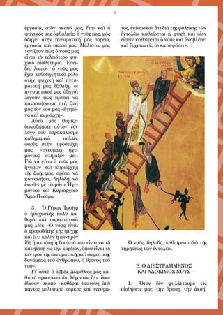 6
ἐργασία, στὸν σκοπό μας, ἔτσι καὶ ὁ
ψυχικός μας ὀφθαλμός, ὁ νοῦς μας, μᾶς
ὁδηγεῖ στὴν πνευματική μας πορεία,
ἐργασία καὶ σκοπό μας. Μάλιστα, μᾶς
τονίζουν πὼς ὁ νοῦς μας
εἶναι τὸ τελειότερο ψυ-
χικὸ αἰσθητήριο. Ἐπει-
δή, λοιπόν, ὁ νοῦς μας
ἔχει καθοδηγητικὸ ρόλο
στὴν ψυχικὴ καὶ πνευ-
ματική μας ἐξέλιξη, οἱ
πνευματικοί μας ὁδηγοὶ
λέγουν πὼς πρέπει νὰ
καταστήσουμε στὴ ζωή
μας τὸν νοῦ μας «ἡγεμό-
να καὶ κυριάρχη».
Αὐτὸ μᾶς θυμίζει
ὁπωσδήποτε αὐτὸν τὸν
λόγο ποὺ παρακαλοῦμε
καθημερινὰ πολλὲς
φορὲς στὴν προσευχή
μας: «πνεύματι ἡγε-
μονικῷ στήριξόν με».
Γιὰ νὰ γίνει ὁ νοῦς μας
ἡγεμὼν καὶ κυριάρχης
τῆς ζωῆς μας, πρέπει νὰ
κοινωνήσει, δηλαδὴ νὰ
ἑνωθεῖ μὲ τὸ μόνο Ἡγε-
μονικὸ καὶ Κυριαρχικὸ
Ἅγιο Πνεῦμα.
3.	 Ὁ Γέρων Ἰωσὴφ
ὁ ἡσυχαστὴς πολὺ κα-
θαρὰ καὶ παραστατικὰ
μᾶς λέει: «Ὁ νοῦς εἶναι
ὁ τροφοδότης τῆς ψυχῆς
καὶ ὅ,τι καλὸν ἢ πονηρὸν
ἰδῇ ἢ ἀκούσῃ ἡ δουλειά του εἶναι νὰ τὸ
κατεβάσῃ εἰς τὴν καρδίαν, ὅπου εἶναι τὸ
κέντρον τῆς πνευματικῆς καὶ σωματικῆς
δυνάμεως τοῦ ἀνθρώπου, ὁ θρόνος τοῦ
νοῦ».
Γι᾿ αὐτὸ ὁ ἀββᾶς Δωρόθεος μᾶς κα-
θιστᾶ προσεκτικοὺς λέγοντας ὅτι ὅσοι
ἔθεσαν σκοπὸ «καθᾶραι ἑαυτοὺς ἀπὸ
παντὸς μολυσμοῦ σαρκὸς καὶ πνεύμα-
τος, ἐγίνωσκον ὅτι διὰ τῆς φυλακῆς τῶν
ἐντολῶν καθαίρεται ἡ ψυχὴ καὶ οἷον
εἰπεῖν καθαίρεται ὁ νοῦς καὶ ἀναβλέπει
καὶ ἔρχεται εἰς τὸ κατὰ φύσιν».
Ὁ νοῦς, δηλαδή, καθαίρεται διὰ τῆς
τηρήσεως τῶν ἐντολῶν.
Β. Ο ΔΙΕΣΤΡΑΜΜΕΝΟΣ
ΚΑΙ ΑΔΟΚΙΜΟΣ ΝΟΥΣ
1.	 Ὅταν δὲν φυλάττουμε τὶς
αἰσθήσεις μας, τὴν ὅραση, τὴν ἀκοή,
 