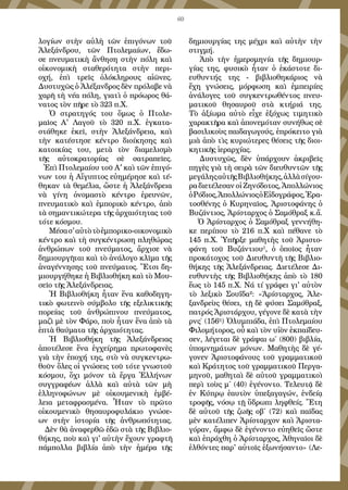 60
λογίων στὴν αὐλὴ τῶν ἐπιγόνων τοῦ
Ἀλεξάνδρου, τῶν Πτολεμαίων, ἔδω-
σε πνευματικὴ ἄνθηση στὴν πόλη καὶ
οἰκονομικὴ σταθερότητα στὴν περι-
οχή, ἐπὶ τρεῖς ὁλόκληρους αἰῶνες.
Δυστυχῶς ὁ Ἀλέξανδρος δὲν πρόλαβε νὰ
χαρῆ τὴ νέα πόλη, γιατὶ ὁ πρόωρος θά-
νατος τὸν πῆρε τὸ 323 π.Χ.
Ὁ στρατηγός του ὅμως ὁ Πτολε-
μαῖος Α' Λαγοῦ τὸ 320 π.Χ. ἐγκατα-
στάθηκε ἐκεῖ, στὴν Ἀλεξάνδρεια, καὶ
τὴν κατέστησε κέντρο διοίκησης καὶ
κατοικίας του, μετὰ τὸν διαμελισμὸ
τῆς αὐτοκρατορίας σὲ σατραπεῖες.
Ἐπὶ Πτολεμαίου τοῦ Α’ καὶ τῶν ἐπιγό-
νων του ἡ Αἴγυπτος εὐημέρησε καὶ τέ-
θηκαν τὰ θεμέλια, ὥστε ἡ Ἀλεξάνδρεια
νὰ γίνη ὀνομαστὸ κέντρο ἐρευνῶν,
πνευματικὸ καὶ ἐμπορικὸ κέντρο, ἀπὸ
τὰ σημαντικώτερα τῆς ἀρχαιότητας τοῦ
τότε κόσμου.
Μέσασ'αὐτὸτὸἐμπορικο-οικονομικὸ
κέντρο καὶ τὴ συγκέντρωση πληθώρας
ἀνθρώπων τοῦ πνεύματος, ἄρχισε νὰ
δημιουργῆται καὶ τὸ ἀνάλογο κλῖμα τῆς
ἀναγέννησης τοῦ πνεύματος. Ἔτσι δη-
μιουργήθηκε ἡ Βιβλιοθήκη καὶ τὸ Μου-
σεῖο τῆς Ἀλεξάνδρειας.
Ἡ Βιβλιοθήκη ἦταν ἕνα καθοδηγη-
τικὸ φωτεινὸ σύμβολο τῆς εξελικτικῆς
πορείας τοῦ ἀνθρώπινου πνεύματος,
μαζὶ μὲ τὸν Φάρο, ποὺ ἦταν ἕνα ἀπὸ τὰ
ἑπτὰ θαύματα τῆς ἀρχαιότητας.
Ἡ Βιβλιοθήκη τῆς Ἀλεξάνδρειας
ἀποτέλεσε ἕνα ἐγχείρημα πρωτοφανὲς
γιὰ τὴν ἐποχή της, στὸ νὰ συγκεντρω-
θοῦν ὅλες οἱ γνώσεις τοῦ τότε γνωστοῦ
κόσμου, ὄχι μόνον τὰ ἔργα Ἑλλήνων
συγγραφέων ἀλλὰ καὶ αὐτὰ τῶν μὴ
ἑλληνοφώνων μὲ οἰκουμενικὴ ἐμβέ-
λεια μεταφρασμένα. Ἦταν τὸ πρῶτο
οἰκουμενικὸ θησαυροφυλάκιο γνώσε-
ων στὴν ἱστορία τῆς ἀνθρωπότητας.
Δὲν θὰ ἀναφερθῶ ἐδῶ στὰ τῆς Βιβλιο-
θήκης, ποὺ καὶ γι' αὐτὴν ἔχουν γραφτῆ
πάμπολλα βιβλία ἀπὸ τὴν ἡμέρα τῆς
δημιουργίας της μέχρι καὶ αὐτὴν τὴν
στιγμή.
Ἀπὸ τὴν ἡμερομηνία τῆς δημιουρ-
γίας της, φυσικὸ ἦταν ὁ ἑκάστοτε δι-
ευθυντής της - βιβλιοθηκάριος νὰ
ἔχη γνώσεις, μόρφωση καὶ ἐμπειρίες
ἀνάλογες τοῦ συγκεντρωθέντος πνευ-
ματικοῦ θησαυροῦ στὰ κτήριά της.
Τὸ ἀξίωμα αὐτὸ εἶχε ἐξόχως τιμητικὸ
χαρακτῆρα καὶ ἀπονεμόταν συνήθως σὲ
βασιλικοὺς παιδαγωγούς, ἐπρόκειτο γιὰ
μιὰ ἀπὸ τὶς κυριώτερες θέσεις τῆς διοι-
κητικῆς ἱεραρχίας.
Δυστυχῶς, δὲν ὑπάρχουν ἀκριβεῖς
πηγὲς γιὰ τὴ σειρὰ τῶν διευθυντῶν τῆς
μεγάληςαὐτῆςΒιβλιοθήκης,ἀλλὰσίγου-
ρα διετέλεσαν οἱ Ζηνόδοτος, Ἀπολλώνιος
ὁΡόδιος,ἈπολλώνιοςὁΕἰδογράφος,Ἐρα-
τοσθένης ὁ Κυρηναῖος, Ἀριστοφάνης ὁ
Βυζάντιος, Ἀρίσταρχος ὁ Σαμόθραξ κ.ἄ.
Ὀ Ἀρίσταρχος ὁ Σαμόθραξ γεννήθη-
κε περίπου τὸ 216 π.Χ καὶ πέθανε τὸ
145 π.Χ. Ὑπῆρξε μαθητὴς τοῦ Ἀριστο-
φάνη τοῦ Βυζάντιου¹, ὁ ὁποῖος ἦταν
προκάτοχος τοῦ Διευθυντῆ τῆς Βιβλιο-
θήκης τῆς Ἀλεξάνδρειας. Διετέλεσε Δι-
ευθυντὴς τῆς Βιβλιοθήκης ἀπὸ τὸ 180
ἕως τὸ 145 π.Χ. Νά τί γράφει γι' αὐτὸν
τὸ λεξικὸ Σουΐδα²: «Άρίσταρχος, Ἀλε-
ξανδρεὺς θέσει, τῇ δὲ φύσει Σαμόθραξ,
πατρός Ἀριστάρχου, γέγονε δὲ κατὰ τὴν
ρνς΄ (156η
) Ὀλυμπιάδα, ἐπὶ Πτολεμαίου
Φιλομήτορος, οὗ καὶ τὸν υἱὸν ἐκπαίδευ-
σεν, λέγεται δὲ γράψαι ω΄ (800) βιβλία,
ὑπομνημάτων μόνων. Μαθητὴς δὲ γέ-
γονεν Ἀριστοφάνους τοῦ γραμματικοῦ
καὶ Κράτητος τοῦ γραμματικοῦ Περγα-
μηνοῦ, μαθηταὶ δὲ αὐτοῦ γραμματικοὶ
περὶ τοὺς μ΄ (40) ἐγένοντο. Τελευτᾷ δὲ
ἐν Κύπρῳ ἑαυτὸν ὑπεξαγαγών, ἐνδείᾳ
τροφῆς, νόσῳ τῇ ὕδρωπι ληφθείς. Ἔτη
δὲ αὐτοῦ τῆς ζωῆς οβ΄ (72) καὶ παῖδας
μὲν κατέλιπεν Ἀρίσταρχον καὶ Ἀριστα-
γόραν, ἄμφω δὲ ἐγένοντο εὐηθεῖς ὥστε
καὶ ἐπράχθη ὁ Ἀρίσταρχος, Ἀθηναῖοι δὲ
ἐλθόντες παρ' αὐτοῖς ἐξωνήσαντο» (Λε-
 