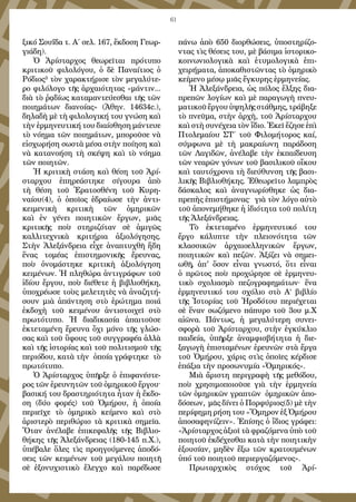 61
ξικό Σουΐδα τ. Α΄ σελ. 167, ἔκδοση Γεωρ-
γιάδη).
Ὁ Ἀρίσταρχος θεωρεῖται πρότυπο
κριτικοῦ φιλολόγου, ὁ δὲ Παναίτιος ὁ
Ρόδιος³ τὸν χαρακτήρισε τὸν μεγαλύτε-
ρο φιλόλογο τῆς ἀρχαιότητας «μάντιν...
διὰ τὸ ῥᾳδίως καταμαντεύεσθαι τῆς τῶν
ποιημάτων διανοίας» (Ἀθην. 14634c.),
δηλαδὴ μὲ τὴ φιλολογική του γνώση καὶ
τὴν ἑρμηνευτική του διαίσθηση μάντευε
τὸ νόημα τῶν ποιημάτων, μποροῦσε νὰ
εἰσχωρήση σωστὰ μέσα στὴν ποίηση καὶ
νὰ κατανοήση τὴ σκέψη καὶ τὸ νόημα
τῶν ποιητῶν.
Ἡ κριτικὴ στάση καὶ θέση τοῦ Ἀρί-
σταρχου ἐπηρεάστηκε σίγουρα ἀπὸ
τὴ θέση τοῦ Ἐρατοσθένη τοῦ Κυρη-
ναίου(4), ὁ ὁποῖος ἑδραίωσε τὴν ἀντι-
κειμενικὴ κριτικὴ τῶν ὁμηρικῶν
καὶ ἐν γένει ποιητικῶν ἔργων, μιᾶς
κριτικῆς ποὺ στηριζόταν σὲ ἀμιγῶς
καλλιτεχνικὰ κριτήρια ἀξιολόγησης.
Στὴν Ἀλεξάνδρεια εἶχε ἀναπτυχθῆ ἤδη
ἕνας τομέας ἐπιστημονικῆς ἔρευνας,
ποὺ ὀνομάστηκε κριτικὴ ἀξιολόγηση
κειμένων. Ἡ πληθώρα ἀντιγράφων τοῦ
ἰδίου ἔργου, ποὺ διέθετε ἡ βιβλιοθήκη,
ὑποχρέωσε τοὺς μελετητὲς νὰ ἀναζητή-
σουν μιὰ ἀπάντηση στὸ ἐρώτημα ποιά
ἐκδοχὴ τοῦ κειμένου ἀντιστοιχεῖ στὸ
πρωτότυπο. Ἡ διαδικασία ἀπαιτοῦσε
ἐκτεταμένη ἔρευνα ὄχι μόνο τῆς γλώσ-
σας καὶ τοῦ ὕφους τοῦ συγγραφέα ἀλλὰ
καὶ τῆς ἱστορίας καὶ τοῦ πολιτισμοῦ τῆς
περιόδου, κατὰ τὴν ὁποία γράφτηκε τὸ
πρωτότυπο.
Ὁ Ἀρίσταρχος ὑπῆρξε ὁ ἐπιφανέστε-
ρος τῶν ἐρευνητῶν τοῦ ὁμηρικοῦ ἔργου·
βασική του δραστηριότητα ἦταν ἡ ἔκδο-
ση (δύο φορές) τοῦ Ὁμήρου, ἡ ὁποία
περιεῖχε τὸ ὁμηρικὸ κείμενο καὶ στὸ
ἀριστερὸ περιθώριο τὰ κριτικὰ σημεῖα.
Ὅταν ἀνέλαβε ἐπικεφαλῆς τῆς Βιβλιο-
θήκης τῆς Ἀλεξάνδρειας (180-145 π.Χ.),
ὑπέβαλε ὅλες τὶς προηγούμενες ἀποδό-
σεις τῶν κειμένων τοῦ μεγάλου ποιητῆ
σὲ ἐξονυχιστικὸ ἔλεγχο καὶ παρέδωσε
πάνω ἀπὸ 650 διορθώσεις, ὑποστηρίζο-
ντας τὶς θέσεις του, μὲ βάσιμα ἱστορικο-
κοινωνιολογικὰ καὶ ἐτυμολογικὰ ἐπι-
χειρήματα, ἀποκαθιστῶντας τὸ ὁμηρικὸ
κείμενο μέσῳ μιᾶς ἔγκυρης ἑρμηνείας.
Ἡ Ἀλεξάνδρεια, ὡς πόλος ἕλξης δια-
πρεπῶν λογίων καὶ μὲ παραγωγὴ πνευ-
ματικοῦἔργουὑψηλῆςστάθμης,τράβηξε
τὸ πνεῦμα, στὴν ἀρχὴ, τοῦ Ἀρίσταρχου
καὶ στὴ συνέχεια τὸν ἴδιο. Ἐκεῖ ἔζησε ἐπὶ
Πτολεμαίου ΣΤ΄ τοῦ Φιλομήτορος καί,
σύμφωνα μὲ τὴ μακραίωνη παράδοση
τῶν Λαγιδῶν, ἀνέλαβε τὴν ἐκπαίδευση
τῶν νεαρῶν γόνων τοῦ βασιλικοῦ οἴκου
καὶ ταυτόχρονα τὴ διεύθυνση τῆς βασι-
λικῆς Βιβλιοθήκης. Ἐθεωρεῖτο λαμπρὸς
δάσκαλος καὶ ἀναγνωρίσθηκε ὡς δια-
πρεπὴς ἐπιστήμονας· γιὰ τὸν λόγο αὐτὸ
τοῦ ἀπονεμήθηκε ἡ ἰδιότητα τοῦ πολίτη
τῆς Ἀλεξάνδρειας.
Τὸ ἐκτεταμένο ἑρμηνευτικό του
ἔργο κάλυπτε τὴν πλειονότητα τῶν
κλασσικῶν ἀρχαιοελληνικῶν ἔργων,
ποιητικῶν καὶ πεζῶν. Ἀξίζει νὰ σημει-
ωθῆ, ἀπ' ὅσον εἶναι γνωστό, ὅτι εἶναι
ὁ πρῶτος ποὺ προχώρησε σὲ ἑρμηνευ-
τικὸ σχολιασμὸ πεζογραφημάτων· ἕνα
ἑρμηνευτικό του σχόλιο στὸ Α’ βιβλίο
τῆς Ἱστορίας τοῦ Ἡροδότου περιέχεται
σὲ ἕναν σωζόμενο πάπυρο τοῦ 3ου μ.Χ
αἰῶνα. Πάντως, ἡ μεγαλύτερη συνει-
σφορὰ τοῦ Ἀρίσταρχου, στὴν ἐγκύκλιο
παιδεία, ὑπῆρξε ἀναμφισβήτητα ἡ διε-
ξαγωγὴ ἐπισταμένων ἐρευνῶν στὰ ἔργα
τοῦ Ὁμήρου, χάρις στὶς ὁποῖες κέρδισε
ἐπάξια τὴν προσωνυμία «Ὁμηρικός».
Μιὰ ἄριστη περιγραφὴ τῆς μεθόδου,
ποὺ χρησιμοποιοῦσε γιὰ τὴν ἑρμηνεία
τῶν ὁμηρικῶν γραπτῶν  ὁμηρικῶν ἀπο-
δόσεων, μᾶς δίνει ὁ Πορφύριος(5) μὲ τὴν
περίφημη ρήση του «Ὅμηρον ἐξ Ὁμήρου
ἀποσαφηνίζειν». Ἐπίσης ὁ ἴδιος γράφει:
«Ἀρίσταρχος ἀξιοῖ τὰ φραζόμενα ὑπὸ τοῦ
ποιητοῦ ἐκδέχεσθαι κατὰ τὴν ποιητικὴν
ἐξουσίαν, μηδὲν ἔξω τῶν κρατουμένων
ὑπό τοῦ ποιητοῦ περιεργαζόμενος».
Πρωταρχικὸς στόχος τοῦ Ἀρί-
 