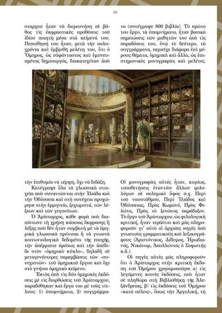 62
σταρχου ἦταν νὰ διερευνήση σὲ βά-
θος τὶς ἐκφραστικὲς προθέσεις τοῦ
ἰδίου ποιητῆ μέσα στὰ κείμενά του.
Πεποίθησή του ἦταν, μετὰ τὴν πολυ-
χρόνια καὶ ἐμβριθῆ μελέτη του, ὅτι ὁ
Ὅμηρος, ὡς εὐφάνταστος καὶ ἐμπνευ-
σμένος δημιουργός, διακατεχόταν ἀπὸ
τὴν ἐπιθυμία νὰ τέρψη, ὄχι νὰ διδάξη.
Κατέγραψε ὅλα τὰ γλωσσικὰ στοι-
χεῖα ποὺ συναντῶνται στὴν Ἰλιάδα καὶ
τὴν Ὀδύσσεια καὶ στὴ συνέχεια προχώ-
ρησε στὴν ἑρμηνεία, ξεχωριστά, τῶν λέ-
ξεων καὶ τῶν γεγονότων.
Ὁ Ἀρίσταρχος, κάθε φορὰ ποὺ δια-
πίστωνε τὴ χρήση κάποιας ἔκφρασης ἢ
λέξης ποὺ δὲν ἦταν συμβατὴ μὲ τὰ ὁμη-
ρικὰ γλωσσικὰ πρότυπα ἢ τὰ γνωστὰ
κοινωνιολογικὰ δεδομένα τῆς εποχῆς,
τὴν ἀπέρριπτε ἀμέσως καὶ τὴν ἀπέδι-
δε στὸν «ὁμηρικὸ κύκλο», δηλαδὴ σὲ
μεταγενέστερες παρεμβάσεις τῶν «συ-
νεχιστῶν» τοῦ ὁμηρικοῦ ἔργου καὶ ὄχι
στὸ γνήσιο ὁμηρικὸ κείμενο.
Ἐκτὸς ἀπὸ τὶς δύο ὁμηρικὲς ἐκδό-
σεις μὲ τὶς διορθώσεις τοῦ Ἀρίσταρχου,
παραδόθηκαν καὶ ἔργα του μὲ τοὺς τίτ-
λους: 1) ὑπομνήματα, 2) συγγράμμα-
τα (συνέγραψε 800 βιβλία). Τὸ πρῶτο
του ἔργο, τὰ ὑπομνήματα, ἦταν βασικὰ
σημειώσεις τῶν μαθητῶν του ἀπὸ τὶς
παραδόσεις του, ἐνῷ τὸ δεύτερο, τὰ
συγγράμματα, περιεῖχε διάφορα ἐπὶ μέ-
ρους θέματα, ὁμηρικὰ καὶ ἄλλα, ὡς ἐπι-
στημονικὲς μονογραφίες καὶ μελέτες.
Οἱ μονογραφίες αὐτές ἦταν, κυρίως,
τοποθετήσεις ἐναντίον ἄλλων φιλο-
λόγων σὲ πολεμικὸ ὕφος π.χ. Περὶ
τοῦ ναυστάθμου, Περὶ Ἰλιάδος καὶ
Ὀδύσσειας, Πρὸς Κωμανό, Πρὸς Φι-
λώτα, Πρὸς τὸ ξενῶνος παράδοξον.
Τὸ ἔργο τοῦ Ἀρίσταρχου, ὡς φιλολογικὴ
κριτική, ἦταν τεράστιο καὶ μᾶς πληρο-
φοροῦν γι' αὐτὸ οἱ ἀρχαῖες πηγὲς ἀπὸ
γνωστοὺς γραμματικοὺς καὶ λεξικογρά-
φους (Ἀριστόνικος, Δίδυμος, Ἡρωδια-
νός, Νικάνωρ, Ἀπολλώνιος ὁ Σοφιστής
κ.ἄ.).
Οἱ πηγὲς αὐτὲς μᾶς πληροφοροῦν
ὅτι ὁ Ἀρίσταρχος στὴν κριτικὴ ἔκδο-
ση τοῦ Ὁμήρου χρησιμοποίησε α) τὶς
λεγόμενες κοινὲς ἐκδόσεις, ποὺ ἦταν
σὲ πληθώρα στὴ Βιβλιοθήκη τῆς Ἀλε-
ξάνδρειας, β) τὶς ἐκδόσεις τοῦ Ὁμήρου
«κατὰ πόλεις», ὅπως τὴν Ἀργολική, τὴ
 