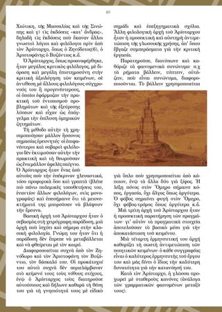 63
Χιώτικη, τῆς Μασσαλίας καὶ τῆς Σινώ-
πης καὶ γ) τὶς ἐκδόσεις «κατ' ἄνδρας»,
δηλαδὴ τὶς ἐκδόσεις ποὺ ἔκαναν ἄλλοι
γνωστοὶ λόγιοι καὶ φιλόλογοι πρὶν ἀπὸ
τὸν Ἀρίσταρχο, ὅπως ὁ Ζηνόδοτος(6), ὁ
Ἀριστοφάνης ὁ Βυζάντιος κ.ἄ.
Ὁ Ἀρίσταρχος, ὅπως προαναφέρθηκε,
ἦταν μεγάλος κριτικὸς φιλόλογος, μὲ δι-
όραση καὶ μεγάλη ἐπιστημοσύνη στὴν
κριτικὴ ἀξιολόγηση τῶν κειμένων, σὲ
ἀντίθεση μὲ ἄλλους φιλολόγους σύγχρο-
νούς του ἢ προγενέστερους,
οἱ ὁποῖοι ἐφάρμοζαν τὴν πρα-
κτικὴ τοῦ ἐντοπισμοῦ προ-
βλημάτων καὶ τῆς ἐξεύρεσης
λύσεων καὶ εἶχαν ὡς ἐπάγ-
γελμα τὴν ἐπίλυση ὁμηρικῶν
ζητημάτων.
Τὴ μέθοδο αὐτὴν τὴ χρη-
σιμοποίησαν μᾶλλον ἥσσονος
σημασίας ἐρευνητές· οἱ ἐπιφα-
νέστεροι καὶ σοβαροὶ φιλόλο-
γοι δὲν ἐκτιμοῦσαν αὐτὴν τὴν
πρακτικὴ καὶ τὴ θεωροῦσαν
ὡςἕναμᾶλλονἀφελὲςπαίγνιο.
Ὁ Ἀρίσταρχος ἦταν ἕνας ἀπὸ
αὐτοὺς ποὺ τὴν ἐπέκριναν χλευαστικά,
τόσο προφορικὰ ὅσο καὶ γραπτὰ (βλέπε
πιὸ πάνω πολεμικὲς τοποθετήσεις του,
ἐναντίον ἄλλων φιλολόγων, στὶς μονο-
γραφίες) καὶ ἐπεσήμαινε ὅτι τὰ μειονε-
κτήματά της μποροῦσαν νὰ βλάψουν
τὴν ἔρευνα.
Βασικὴ ἀρχὴ τοῦ Ἀρίσταρχου ἦταν ὁ
σεβασμὸς στὴ χειρόγραφη παράδοση, μιὰ
ἀρχὴ ποὺ ἰσχύει καὶ σήμερα στὴν κλα-
σικὴ φιλολογία. Γνώμη του ἦταν ὅτι ἡ
παράδοση δὲν ἔπρεπε νὰ μεταβάλλεται
καὶ νὰ φθείρεται μὲ τὸν καιρό.
Διαφοροποιεῖται συχνὰ ἀπὸ τὸν Ζη-
νόδωρο καὶ τὸν Ἀριστοφάνη τὸν Βυζά-
ντιο, τὸν δάσκαλό του. Οἱ προκάτοχοί
του αὐτοὶ συχνὰ δὲν περιελάμβαναν
στὸ κείμενό τους τοὺς νόθους στίχους,
ἐνῷ ὁ Ἀρίσταρχος τοὺς διατηροῦσε
αὐτούσιους καὶ δήλωνε καθαρὰ τὴ θέση
του γιὰ τὴ γνησιότητά τους μὲ εἰδικὸ
σημάδι καὶ ἐπεξηγηματικὰ σχόλια.
Ἄλλη φιλολογικὴ ἀρχὴ τοῦ Ἀρίσταρχου
ἦταν ἡ προσεκτικὴ καὶ αὐστηρὴ ἀντιμε-
τώπιση τῆς γλωσσικῆς χρήσης, ἀπ' ὅπου
ἔβγαζε συμπεράσματα γιὰ τὴν κριτικὴ
ἐργασία.
Παρατηροῦσε, διατύπωνε καὶ κα-
θόριζε τὰ φαινομενικὰ συνώνυμα· π.χ
τὰ ρήματα βάλλειν, τύπτειν, οὐτά-
ζειν, ποὺ εἶναι συνώνυμα, διαφορο-
ποιοῦνται. Τὸ βάλλειν χρησιμοποιεῖται
γιὰ ὅπλο ποὺ χρησιμοποιεῖται ἀπὸ κά-
ποιον, ἐνῷ τὰ ἄλλα δύο γιὰ ξίφος. Ἡ
λέξη πόνος στὸν Ὅμηρο σήμαινε κό-
πος, ἐργασία, ὄχι ἄλγος ὅπως ἀργότερα.
Ὁ φόβος σημαίνει φυγὴ στὸν Ὅμηρο,
ὄχι φόβος-τρόμος ὅπως ἀργότερα κ.ἄ.
Μιὰ τρίτη ἀρχὴ τοῦ Ἀρίσταρχου ἦταν
ἡ προσεκτικὴ παρατήρηση τῶν πραγμά-
των· γι' αὐτὸν τὰ πραγματικὰ στοιχεῖα
ἀποτελοῦσαν τὸ βασικὸ μέσο γιὰ τὴν
ἀποκατάσταση τοῦ κειμένου.
Μιὰ τέταρτη ἑρμηνευτική του ἀρχή
καθορίζει τὴ σωστὴ ἀντιμετώπιση τῶν
ποιητικῶν κειμένων· ὁ κάθε συγγραφέας
εἶναι ὁ καλύτερος ἑρμηνευτὴς τοῦ ἔργου
του καὶ μᾶς δίνει ὁ ἴδιος τὴν καλύτερη
δυνατότητα γιὰ τὴν κατανόησή του.
Κατὰ τὸν Ἀρίσταρχο, ἡ γλῶσσα προ-
χωρεῖ μὲ σταθεροὺς κανόνες (ἀνάλογα
τῶν γραμματικῶν φαινομένων μεταξὺ
τους).
 