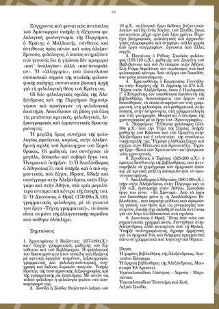 64
Σύγχρονος καὶ φανατικὸς ἀντίπαλος
τοῦ Ἀρίσταρχου ὑπῆρξε ἡ ἐξέχουσα φι-
λολογικὴ φυσιογνωμία τῆς Περγάμου,
ὁ Κράτης ὁ Μαλλωτής, σύνθετος καὶ
ἀντίθετος πρὸς αὐτὸν καὶ τοὺς ἀλεξαν-
δρινούς, φιλόλογος, ὁ ὁποῖος στηριζόταν
στὸ γεγονός ὅτι ἡ γλῶσσα δὲν προχωρεῖ
«κατ' ἀναλογίαν» ἀλλὰ «κατ'ἀνωμαλί-
αν». Ἡ «ἀλληγορία», ποὺ ἀποτελοῦσε
οὐσιαστικὸ σημεῖο τῆς στωϊκῆς φιλοσο-
φικῆς σκέψης, συνιστοῦσε βασικὴ ἀρχὴ
γιὰ τὴ φιλολογικὴ θέση τοῦ Κράτητος.
Οἱ δύο φιλολογικὲς σχολὲς τῆς Ἀλε-
ξάνδρειας καὶ τῆς Περγάμου δημιούρ-
γησαν καὶ προήγαγαν τὴ φιλολογικὴ
ἐπιστήμη. Ἀποτέλεσαν τὴ βάση γιὰ ὅλες
τὶς μετέπειτα κριτικές, φιλολογικές, λε-
ξικογραφικὲς καὶ ἑρμηνευτικὲς δραστη-
ριότητες.
Ἡ μεγάλη ὅμως συνέχεια τῆς φιλο-
λογίας ὀφείλεται, κυρίως, στὴν ἀλεξαν-
δρινὴ σχολὴ τοῦ Ἀρίσταρχου τοῦ Σαμό-
θρακος. Οἱ μαθητές του συνέχισαν τὸ
μεγάλο, δύσκολο καὶ σοβαρὸ ἔργο του.
Ὀνομαστοὶ ὑπῆρξαν: 1) Ὁ Ἀπολλόδωρος
ὁ Ἀθηναῖος(7), ποὺ ὑπῆρξε καὶ ὁ πιὸ ση-
μαντικός, ποὺ ἔζησε, ἔδρασε, δίδαξε καὶ
συνέγραψε στὴν Ἀλεξάνδρεια, στὴν Πέρ-
γαμο καὶ στὴν Ἀθήνα, στὰ τρία μεγαλύ-
τερα πνευματικὰ κέντρα τῆς ἐποχῆς του.
2) Ὁ Διονύσιος ὁ Θράξ (170-90π.Χ.)(8), 
γραμματικός, φιλόλογος, μὲ τὸ γνωστό
του ἔργο «Τέχνη γραμματική», τὸ ὁποῖο
εἶναι τὸ μόνο τῆς ἑλληνιστικῆς περιόδου
ποὺ σώθηκε ὁλόκληρο.
Σημειώσεις
1. Ἀριστοφάνης ὁ Βυζάντιος: (257-180π.Χ.):
κατ' ἐξοχὴν γραμματικός, μαθητὴς τοῦ Ζη-
νόδοτου καὶ τοῦ Καλλίμαχου. Ἡ φιλολογική
του δραστηριότητα ἦταν ποικίλη καὶ ἐξαίρετη
μὲ κριτικὴ ἀρχαίων κειμένων, λεξικογραφία,
γραμματικὴ καὶ φιλολογικοϊστορικὴ συγ-
γραφὴ καὶ ἔκδοση λυρικῶν ποιητῶν. Ὑπῆρξε
ἱδρυτὴς τῆς ἐπιστημονικῆς λεξικογραφίας καὶ
τῆς γραμματικῆς ὡς ἐπιστήμης. Μὲ αὐτὸν ὡς
τέλειο φιλόλογο ἡ φιλολογία φτάνει στὸ ἀπο-
κορύφωμά της.
2. Σουΐδα ἢ Σούδα: Βυζαντινὸ λεξικὸ τοῦ
10 μ.Χ., συλλογικὸ ἔργο δώδεκα βυζαντινῶν
λογίων καὶ ὄχι ἑνὸς λογίου, τοῦ Σουΐδα, ὅπως
πιστευόταν μέχρι πρὶν ἀπὸ λίγα χρόνια. Περι-
έχει βιογραφικές, φιλολογικὲς καὶ ἀρχαιολο-
γικὲς πληροφορίες καὶ ἀναφέρει πολλὰ χωρία
ἀπὸ ἔργα συγγραφέων, ἄγνωστα ἀπὸ ἄλλες
πηγές.
3. Παναίτιος ὁ Ρόδιος: Στωϊκὸς φιλόσο-
φος (185-110 π.Χ.), μαθητὴς τοῦ Διογένη τοῦ
Βαβυλώνιου καὶ τοῦ Ἀντίπαρου στὴν Ἀθήνα.
Στὴ Ρώμη θεμελίωσε τὸν στωϊκισμό, στὰ ἐκεῖ
φιλοσοφικὰ κέντρα. Ἀπὸ τὰ ἔργα του διασώθη-
καν μόνο ἀποσπάσματα.
4. Ἐρατοσθένης ὁ Κυρηναῖος: Γεννήθη-
κε στὴν Κυρήνη τῆς  Β. Αφρικῆς τὸ 275 π.Χ.
Ἔζησε στὴν Ἀλεξάνδρεια, ὅπου ὁ Πτολεμαῖος
Γ΄ ὁ Εὐεργέτης τὸν τοποθέτησε διευθυντὴ τῆς
βιβλιοθήκης. Ἀποσπάσματα τῶν ἔργων του
διασώθηκαν, τὰ ὁποῖα ἀναφέρονταν στὴ γραμ-
ματική, στὴ φιλοσοφία, στὰ μαθηματικά, στὴν
ποίηση, στὴν ἀστρονομία, στὴ γραμματολογία
καὶ στὴ γεωγραφία. Θεωρεῖται ὁ πατέρας τῆς
χρονογραφίας μἐ τὸ ἔργο του «Χρονογραφίαι».
5. Πορφύριος: Ἕλληνας φιλόσοφος (233-
304 μ.Χ.) ἀπὸ τὴν Τύρο τῆς Συρίας, ὑπῆρξε
μαθητὴς τοῦ Κάσσιου καὶ τοῦ Ὠριγένη στὴν
Ἀλεξάνδρεια καὶ ὁ τελευταῖος  τῆς νεοπλατω-
νικῆς σχολῆς της. Ἔγραψε πληθώρα ἔργων καὶ
σχόλια στὸν Πλάτωνα καὶ Ἀριστοτέλη. Ἔγρα-
ψε ἔργο «Κατὰ τῶν Χριστιανῶν» καὶ ξεσήκωσε
τοὺς χριστιανούς.
6. Ζηνόδοτος ὁ Ἐφέσιος (325-260 π.Χ.): ὁ
πρῶτος διευθυντὴς τῆς βιβλιοθήκης, ποὺ ἀντι-
παρέβαλε τὰ χειρόγραφα τῶν ὁμηρικῶν ἐπῶν
καὶ μὲ κριτικὴ μελέτη ἀποκατέστησε τὸ πρω-
τότυπο πρῶτος.
7. Ἀπολλόδωρος ὁ Ἀθηναῖος (180-109 π.Χ.):
πῆγε στὴν Ἀλεξάνδρεια, στὴν Πέργαμο καὶ τὸ
133 π.Χ. ἐπέστρεψε στὴν Ἀθήνα. Σπουδαῖο
ἔργο του εἶναι «Τὰ Χρονικά». Ἀπὸ τὰ ἔργα
του διασώθηκε μόνο ἡ «ἡ Ἀπολλοδώρου Βι-
βλιοθήκη», ποὺ περιεῖχε μύθους ποὺ ἀφοροῦν
τὴ γένεση τῶν θεῶν καὶ τὶς γενεαλογίες τῶν
πτηνῶν, ἐπειδὴ εἶχε ἐκδοθῆ σὲ πολλὰ ἀντίτυπα
γιὰ τὸν λόγο ὅτι διδασκόταν στὰ σχολεῖα.
8. Διονύσιος ὁ Θράξ: Ἕνας ἀπὸ τοὺς πιὸ
σημαντικοὺς γραμματικούς. Γεννήθηκε στὴν
Ἀλεξάνδρεια, ἀλλὰ καταγόταν ἀπὸ τὴ Θράκη.
Ὑπῆρξε πολυγραφότατος, ἔγραψε ἑρμηνεῖες
γιὰ τὰ ὁμηρικὰ ἔπη καὶ διάφορες πραγματεῖες
πάνω σὲ γραμματικὰ καὶ λογοτεχνικὰ θέματα.
Πηγές
Ἡ χαμένη βιβλιοθήκη τῆς Ἀλεξάνδρειας, Λου-
τσιάνο Κάνφορα.
Ἡ ἀρχαία βιβλιοθήκη τῆς Ἀλεξάνδρειας, Μου-
σταφὰ Ἐλ Ἀμπαντί.
Ἐγκυκλοπαίδεια Πάπυρος - Λαρούς - Μπρι-
τάνικα.
Ἐγκυκλοπαίδεια Ἐπιστήμη καὶ Ζωή.
Λεξικὸ Σουΐδα.
 