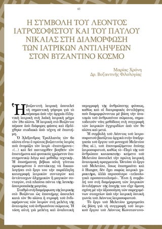 65
Η ΣΥΜΒΟΛΗ ΤΟΥ ΛΕΟΝΤΟΣ
ΙΑΤΡΟΣΟΦΙΣΤΟΥ ΚΑΙ ΤΟΥ ΠΑΥΛΟΥ
ΝΙΚΑΙΑΣ ΣΤΗ ΔΙΑΜΟΡΦΩΣΗ
ΤΩΝ ΙΑΤΡΙΚΩΝ ΑΝΤΙΛΗΨΕΩΝ
ΣΤΟΝ ΒΥΖΑΝΤΙΝΟ ΚΟΣΜΟ
Μαρίας Χρόνη
Δρ. Βυζαντινῆς Φιλολογίας
Ἡ
βυζαντινὴ ἰατρικὴ ἀποτελεῖ
τὴ σημαντικὴ γέφυρα γιὰ τὸ
πέρασμα ἀπὸ τὴν ἀρχαία ἑλλη-
νικὴ ἰατρικὴ στὴ λαϊκὴ ἰατρικὴ μέχρι
τὸν 18ο αἰῶνα. Ἡ ἰατρικὴ στὸ Βυζάντιο
πέρασε ἀπὸ διάφορες φάσεις καὶ ἐξελί-
χθηκε σταδιακὰ ἀπὸ τέχνη σὲ ἐπιστή-
μη.
Ὁ Ἀλέξανδρος Τραλλιανὸς τὸν 6ο
αἰῶνα εἶναι ὁ πρῶτος βυζαντινὸς ἰατρὸς
ποὺ ὀνομάζει τὸν ἰατρὸ «ἐπιστήμονα»:
«(...) καὶ δεῖ πανταχόθεν βοηθεῖν τὸν
ἐπιστήμονα καὶ φυσικοῖς χρώμενον ἐπι-
στημονικῷ λόγῳ καὶ μεθόδῳ τεχνικῇ».
Ἡ ἐπισήμανση βέβαια αὐτὴ γίνεται
προκειμένου ὁ συντάκτης νὰ δικαιο-
λογήσει στὸ ἔργο του τὴν παράλληλη
καταγραφὴ ἰατρικῶν συνταγῶν καὶ
ἀντίστοιχων ἀλχημικῶν ἢ μαγικῶν συ-
νταγῶν, στὰ πλαίσια πάντα τῆς λευκῆς-
ἀποτροπαϊκῆς μαγείας.
Σταθμὸστὴδιαμόρφωσητῆςἰατρικῆς
στὸ Βυζάντιο ὡς ἐπιστήμης ἀποτελεῖ
κατὰ τὸν 9ο αἰῶνα ἡ στροφὴ τοῦ ἐνδι-
αφέροντος τῶν ἰατρῶν στὴ μελέτη τῆς
ἀνατομίας τοῦ ἀνθρωπίνου σώματος. Ἡ
τάση αὐτὴ γιὰ μελέτη καὶ ἀναλυτικὴ
περιγραφὴ τῆς ἀνθρώπινης φύσεως,
καθὼς καὶ οἱ διατροφικὲς ἀντιλήψεις
ποὺ διαμορφώνονται μὲ βάση τὴν ἀνα-
τομία τοῦ ἀνθρωπίνου σώματος, σημα-
τοδοτοῦν νέες μεθόδους στὴ συγγραφὴ
τῶν ἰατρικῶν ἐγχειριδίων ἀπὸ τὸν 9ο
αἰῶνα καὶ μετά.
Ἡ συμβολὴ τοῦ Λέοντος τοῦ ἰατρο-
σοφιστοῦ βασίζεται ἀρχικὰ στὴν ἐπεξερ-
γασία τοῦ ἔργου τοῦ μοναχοῦ Μελετίου
(9ος αἰ.), τοῦ ἐπονομαζόμενου ἐπίσης
ἰατροσοφιστοῦ, καθὼς τὸ «Περὶ τῆς τοῦ
ἀνθρώπου κατασκευῆς» κείμενο τοῦ
Μελετίου ἀποτελεῖ τὴν πρώτη ἰατρικὴ
ἀνατομικὴ πραγματεία. Ὡστόσο τὸ ἔργο
τοῦ Μελετίου, ὅπως ἐπισημαίνει καὶ
ὁ Hunger, δὲν ἔχει σαφῶς ἰατρικὸ χα-
ρακτῆρα, ἀλλὰ περισσότερο «τελεολο-
γικὸ προσανατολισμό». Ἔτσι ἡ συμβο-
λή του στὴ διαμόρφωση τῶν ἰατρικῶν
ἀντιλήψεων τῆς ἐποχῆς του εἶχε ἄμεση
σχέση μὲ τὴν ἀξιοποίηση τῶν παρεχομέ-
νων στοιχείων ἀπὸ τὴν ἰατρικὴ ὀπτικὴ
γωνία τοῦ Λέοντος ἰατροσοφιστοῦ.
Τὸ ἔργο τοῦ Μελετίου χρησιμεύει
ὡς βάση γιὰ τὴ συγγραφὴ τοῦ ἰατρι-
κοῦ ἔργου τοῦ Λέοντος Κωνσταντινο-
 