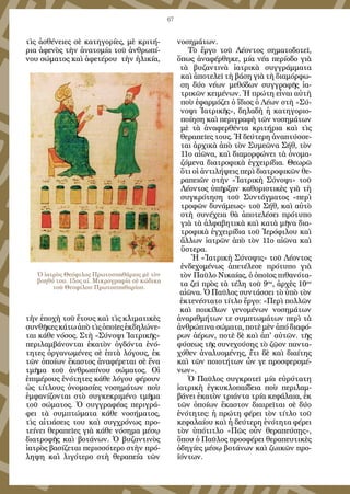 67
τὶς ἀσθένειες σὲ κατηγορίες, μὲ κριτή-
ρια ἀφενὸς τὴν ἀνατομία τοῦ ἀνθρωπί-
νου σώματος καὶ ἀφετέρου τὴν ἡλικία,
τὴν ἐποχὴ τοῦ ἔτους καὶ τὶς κλιματικὲς
συνθῆκεςκάτωἀπὸτὶςὁποῖεςἐκδηλώνε-
ται κάθε νόσος. Στὴ «Σύνοψι Ἰατρικῆς»
περιλαμβάνονται ἑκατὸν ὀγδόντα ἑνό-
τητες ὀργανωμένες σὲ ἑπτὰ λόγους, ἐκ
τῶν ὁποίων ἕκαστος ἀναφέρεται σὲ ἕνα
τμῆμα τοῦ ἀνθρωπίνου σώματος. Οἱ
ἐπιμέρους ἑνότητες κάθε λόγου φέρουν
ὡς τίτλους ὀνομασίες νοσημάτων ποὺ
ἐμφανίζονται στὸ συγκεκριμένο τμῆμα
τοῦ σώματος. Ὁ συγγραφέας περιγρά-
φει τὰ συμπτώματα κάθε νοσήματος,
τὶς αἰτιάσεις του καὶ συγχρόνως προ-
τείνει θεραπεῖες γιὰ κάθε νόσημα μέσῳ
διατροφῆς καὶ βοτάνων. Ὁ βυζαντινὸς
ἰατρὸς βασίζεται περισσότερο στὴν πρό-
ληψη καὶ λιγότερο στὴ θεραπεία τῶν
νοσημάτων.
Τὸ ἔργο τοῦ Λέοντος σηματοδοτεῖ,
ὅπως ἀναφέρθηκε, μία νέα περίοδο γιὰ
τὰ βυζαντινὰ ἰατρικὰ συγγράμματα
καὶ ἀποτελεῖ τὴ βάση γιὰ τὴ διαμόρφω-
ση δύο νέων μεθόδων συγγραφῆς ἰα-
τρικῶν κειμένων. Ἡ πρώτη εἶναι αὐτὴ
ποὺ ἐφαρμόζει ὁ ἴδιος ὁ Λέων στὴ «Σύ-
νοψι Ἰατρικῆς», δηλαδὴ ἡ κατηγοριο-
ποίηση καὶ περιγραφὴ τῶν νοσημάτων
μὲ τὰ ἀναφερθέντα κριτήρια καὶ τὶς
θεραπεῖες τους. Ἡ δεύτερη ἀναπτύσσε-
ται ἀρχικὰ ἀπὸ τὸν Συμεῶνα Σήθ, τὸν
11ο αἰῶνα, καὶ διαμορφώνει τὰ ὀνομα-
ζόμενα διατροφικὰ ἐγχειρίδια. Θεωρῶ
ὅτι οἱ ἀντιλήψεις περὶ διατροφικῶν θε-
ραπειῶν στὴν «Ἰατρικὴ Σύνοψι» τοῦ
Λέοντος ὑπῆρξαν καθοριστικὲς γιὰ τὴ
συγκρότηση τοῦ Συντάγματος «περὶ
τροφῶν δυνάμεως» τοῦ Σήθ, καὶ αὐτὸ
στὴ συνέχεια θὰ ἀποτελέσει πρότυπο
γιὰ τὰ ἀλφαβητικὰ καὶ κατὰ μῆνα δια-
τροφικὰ ἐγχειρίδια τοῦ Ἱερόφιλου καὶ
ἄλλων ἰατρῶν ἀπὸ τὸν 11ο αἰῶνα καὶ
ὕστερα.
Ἡ «Ἰατρικὴ Σύνοψις» τοῦ Λέοντος
ἐνδεχομένως ἀπετέλεσε πρότυπο γιὰ
τὸν Παῦλο Νικαίας, ὁ ὁποῖος πιθανότα-
τα ζεῖ πρὸς τὰ τέλη τοῦ 9ου
, ἀρχὲς 10ου
αἰῶνα. Ὁ Παῦλος συντάσσει τὸ ὑπὸ τὸν
ἐκτενέστατο τίτλο ἔργο: «Περὶ πολλῶν
καὶ ποικίλων γενομένων νοσημάτων
ἀναριθμήτων τε συμπτωμάτων περὶ τὰ
ἀνθρώπινα σώματα, ποτὲ μὲν ἀπό διαφό-
ρων ἀέρων, ποτὲ δὲ καὶ ἀπ' αὐτῶν. τῆς
φύσεως τῆς συνεχούσης τὸ ζῷον παντα-
χόθεν ἀναλυομένης, ἔτι δὲ καὶ διαίτης
καὶ τῶν ποιοτήτων ὧν γε προσφερομέ-
νων».
Ὁ Παῦλος συγκροτεῖ μία εὐρύτατη
ἰατρικὴ ἐγκυκλοπαίδεια ποὺ περιλαμ-
βάνει ἑκατὸν τριάντα τρία κεφάλαια, ἐκ
τῶν ὁποίων ἕκαστον διαιρεῖται σὲ δύο
ἑνότητες: ἡ πρώτη φέρει τὸν τίτλο τοῦ
κεφαλαίου καὶ ἡ δεύτερη ἑνότητα φέρει
τὸν ὑπότιτλο «Πῶς οὖν θεραπεύσῃς»,
ὅπου ὁ Παῦλος προσφέρει θεραπευτικὲς
ὁδηγίες μέσῳ βοτάνων καὶ ζωικῶν προ-
ϊόντων.
Ὁ ἰατρὸς Θεόφιλος Πρωτοσπαθάριος μὲ τὸν
βοηθό του. 15ος αἰ. Μικρογραφία σὲ κώδικα
τοῦ Θεοφίλου Πρωτοσπαθαρίου.
 