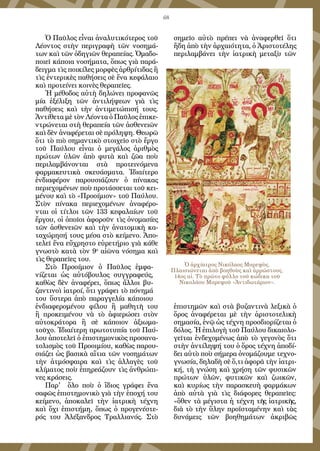 68
Ὁ Παῦλος εἶναι ἀναλυτικότερος τοῦ
Λέοντος στὴν περιγραφὴ τῶν νοσημά-
των καὶ τῶν ὁδηγιῶν θεραπείας. Ὁμαδο-
ποιεῖ κάποια νοσήματα, ὅπως γιὰ παρά-
δειγμα τὶς ποικίλες μορφὲς ἀρθρίτιδας ἢ
τὶς ἐντερικὲς παθήσεις σὲ ἕνα κεφάλαιο
καὶ προτείνει κοινὲς θεραπεῖες.
Ἡ μέθοδος αὐτὴ δηλώνει προφανῶς
μία ἐξέλιξη τῶν ἀντιλήψεων γιὰ τὶς
παθήσεις καὶ τὴν ἀντιμετώπισή τους.
Ἀντίθετα μὲ τὸν Λέοντα ὁ Παῦλος ἐπικε-
ντρώνεται στὴ θεραπεία τῶν ἀσθενειῶν
καὶ δὲν ἀναφέρεται σὲ πρόληψη. Θεωρῶ
ὅτι τὸ πιὸ σημαντικὸ στοιχεῖο στὸ ἔργο
τοῦ Παύλου εἶναι ὁ μεγάλος ἀριθμὸς
πρώτων ὑλῶν ἀπὸ φυτὰ καὶ ζῶα ποὺ
περιλαμβάνονται στὰ προτεινόμενα
φαρμακευτικὰ σκευάσματα. Ἰδιαίτερο
ἐνδιαφέρον παρουσιάζουν ὁ πίνακας
περιεχομένων ποὺ προτάσσεται τοῦ κει-
μένου καὶ τὸ «Προοίμιον» τοῦ Παύλου.
Στὸν πίνακα περιεχομένων ἀναφέρο-
νται οἱ τίτλοι τῶν 133 κεφαλαίων τοῦ
ἔργου, οἱ ὁποῖοι ἀφοροῦν τὶς ὀνομασίες
τῶν ἀσθενειῶν καὶ τὴν ἀνατομικὴ κα-
ταχώρησή τους μέσα στὸ κείμενο. Ἀπο-
τελεῖ ἕνα εὔχρηστο εὑρετήριο γιὰ κάθε
γνωστὸ κατὰ τὸν 9ο
αἰῶνα νόσημα καὶ
τὶς θεραπεῖες του.
Στὸ Προοίμιον ὁ Παῦλος ἐμφα-
νίζεται ὡς αὐτόβουλος συγγραφεύς,
καθὼς δὲν ἀναφέρει, ὅπως ἄλλοι βυ-
ζαντινοὶ ἰατροί, ὅτι γράφει τὸ πόνημά
του ὕστερα ἀπὸ παραγγελία κάποιου
ἐνδιαφερομένου φίλου ἢ μαθητῆ του
ἢ προκειμένου νὰ τὸ ἀφιερώσει στὸν
αὐτοκράτορα ἢ σὲ κάποιον ἀξιωμα-
τοῦχο. Ἰδιαίτερη πρωτοτυπία τοῦ Παύ-
λου ἀποτελεῖ ὁ ἐπιστημονικὸς προσανα-
τολισμὸς τοῦ Προοιμίου, καθὼς παρου-
σιάζει ὡς βασικὰ αἴτια τῶν νοσημάτων
τὴν ἀτμόσφαιρα καὶ τὶς ἀλλαγὲς τοῦ
κλίματος ποὺ ἐπηρεάζουν τὶς ἀνθρώπι-
νες κράσεις.
Παρ' ὅλο ποὺ ὁ ἴδιος γράφει ἕνα
σαφῶς ἐπιστημονικὸ γιὰ τὴν ἐποχή του
κείμενο, ἀποκαλεῖ τὴν ἰατρικὴ τέχνη
καὶ ὄχι ἐπιστήμη, ὅπως ὁ προγενέστε-
ρός του Ἀλέξανδρος Τραλλιανός. Στὸ
σημεῖο αὐτὸ πρέπει νὰ ἀναφερθεῖ ὅτι
ἤδη ἀπὸ τὴν ἀρχαιότητα, ὁ Ἀριστοτέλης
περιλαμβάνει τὴν ἰατρικὴ μεταξὺ τῶν
ἐπιστημῶν καὶ στὰ βυζαντινὰ λεξικὰ ὁ
ὅρος ἀναφέρεται μὲ τὴν ἀριστοτελικὴ
σημασία, ἐνῷ ὡς τέχνη προσδιορίζεται ὁ
δόλος. Ἡ ἐπιλογὴ τοῦ Παύλου δικαιολο-
γεῖται ἐνδεχομένως ἀπὸ τὸ γεγονὸς ὅτι
στὴν ἀντίληψή του ὁ ὅρος τέχνη ἀποδί-
δει αὐτὸ ποὺ σήμερα ὀνομάζουμε τεχνο-
γνωσία, δηλαδὴ σὲ ὅ,τι ἀφορᾶ τὴν ἰατρι-
κή, τὴ γνώση καὶ χρήση τῶν φυσικῶν
πρώτων ὑλῶν, φυτικῶν καὶ ζωικῶν,
καὶ κυρίως τὴν παρασκευὴ φαρμάκων
ἀπὸ αὐτὰ γιὰ τὶς διάφορες θεραπεῖες:
«ὅθεν τὰ μέγιστα ἡ τέχνη τῆς ἰατρικῆς,
διὰ τὸ τὴν ὕλην προϊσταμένην καὶ τὰς
δυνάμεις τῶν βοηθημάτων ἀκριβῶς
Ὁ ἀρχίατρος Νικόλαος Μυρεψὸς.
Πλαισιώνεται ἀπὸ βοηθοὺς καὶ ἀρρώστους.
14ος αἰ. Τὸ πρῶτο φύλλο τοῦ κώδικα τοῦ
Νικολάου Μυρεψοῦ «Ἀντιδωτάριον».
 