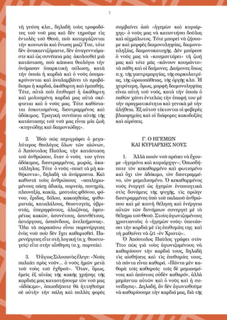 7
τὴ γεύση κλπ., δηλαδὴ τοὺς τροφοδό-
τες τοῦ νοῦ μας καὶ δὲν τηροῦμε τὶς
ἐντολὲς τοῦ Θεοῦ, ποὺ κατεργάζονται
τὴν κοινωνία καὶ ἕνωση μαζί Του, τότε
δὲν ἀνακαινιζόμαστε, δὲν ἀναγεννιόμα-
στε καὶ ὡς συνέπεια μᾶς ἀκολουθεῖ μιὰ
κατάσταση, ποὺ κάποιοι θεολόγοι τὴν
ὀνόμασαν ὑπαρκτικὴ πόλωση, κατὰ
τὴν ὁποία ἡ καρδιὰ καὶ ὁ νοῦς ἀπομα-
κρύνονται καὶ ἀναλαμβάνει τὸ προβά-
δισμα ἡ καρδιά, ἀκάθαρτη καὶ ἐμπαθής.
Τότε, αὐτὰ ποὺ ἐπιθυμεῖ ἡ ἀκάθαρτη
καὶ μολυσμένη καρδιά μας αὐτὰ σκέ-
φτεται καὶ ὁ νοῦς μας. Τότε καθίστα-
ται ἐσκοτισμένος, διεστραμμένος καὶ
ἀδόκιμος. Τραγικὴ συνέπεια αὐτῆς τῆς
κατάστασης τοῦ νοῦ μας εἶναι μία ζωὴ
«κτηνώδης καὶ δαιμονιώδης».
2.	 Ἰδοὺ πῶς περιγράφει ὁ μεγα-
λύτερος θεολόγος ὅλων τῶν αἰώνων,
ὁ Ἀπόστολος Παῦλος, τὴν κατάσταση
τοῦ ἀνθρώπου, ὅταν ὁ νοῦς του γίνει
ἀδόκιμος, διεστραμμένος, μωρός, ἀκα-
τάλληλος. Τότε ὁ νοῦς «ποιεῖ τὰ μὴ κα-
θήκοντα», δηλαδὴ τὰ ἀνάρμοστα. Καὶ
καθιστᾶ τοὺς ἀνθρώπους «πεπληρω-
μένους πάσῃ ἀδικίᾳ, πορνείᾳ, πονηρίᾳ,
πλεονεξίᾳ, κακίᾳ, μεστοὺς φθόνου, φό-
νου, ἔριδος, δόλου, κακοηθείας, ψιθυ-
ριστάς, καταλάλους, θεοστυγεῖς, ὑβρι-
στάς, ὑπερηφάνους, ἀλαζόνας, ἐφευ-
ρέτας κακῶν, ἀσυνέτους, ἀσυνθέτους,
ἀστόργους, ἀσπόνδους, ἀνελεήμονας».
Ὅλα τὰ παραπάνω εἶναι παρενέργειες
ἑνὸς νοῦ ποὺ δὲν ἔχει καθαρισθεῖ. Πα-
ρενέργειες εἴτε στὴ λογική (π.χ. θεοστυ-
γεῖς) εἴτε στὴν αἴσθηση (π.χ. πορνεία).
3.	 ὉἅγιοςΣιλουανὸςἔλεγε:«Νοῦς
παλαίει πρὸς νοῦν... ὁ νοῦς ἡμῶν μετὰ
τοῦ νοὸς τοῦ ἐχθροῦ». Ὅταν, ὅμως,
ἐμεῖς ἐξ αἰτίας τῆς κακῆς χρήσης τῆς
καρδιᾶς μας καταστήσουμε τὸν νοῦ μας
«ἀδόκιμο», ὁπωσδήποτε θὰ ἡττηθοῦμε
σὲ αὐτὴν τὴν πάλη καὶ πολλὲς φορὲς
συμβαίνει ἀπὸ «ἡγεμὼν καὶ κυριάρ-
χης» ὁ νοῦς μας νὰ καταντήσει δοῦλος
καὶ αἰχμάλωτος. Τότε μπορεῖ νὰ ζήσου-
με καὶ μορφὲς δαιμονοληψίας, δαιμονο-
πληξίας, δαιμονοκατοχῆς. Δὲν μπόρεσε
ὁ νοῦς μας νὰ «κουμαντάρει» τὴ ζωή
μας καὶ τότε μᾶς «κάνουν κουμάντο»
τὰ πάθη καὶ οἱ δαίμονες. Δαίμονες ὅπως
π.χ. τῆς γαστριμαργίας, τῆς σαρκολατρί-
ας, τῆς ὡραιοπάθειας, τῆς ὀργῆς κλπ. Ἡ
χειρότερη, ὅμως, μορφὴ δαιμονοληψίας
εἶναι αὐτὴ τοῦ νοός, κατὰ τὴν ὁποία ὁ
παθὼν χάνει ἐντελῶς τὴν ἐπαφή του μὲ
τὴν πραγματικότητα καὶ γενικὰ μὲ τὴν
ἀλήθεια. Ἐξ αὐτοῦ τίκτονται οἱ φοβερὲς
βλασφημίες καὶ οἱ διάφορες κακοδοξίες
καὶ αἱρέσεις.
Γ. Ο ΗΓΕΜΩΝ
ΚΑΙ ΚΥΡΙΑΡΧΗΣ ΝΟΥΣ
1.	 Ἀλλὰ ποιόν νοῦ πρέπει νὰ ἔχου-
με «ἡγεμόνα καὶ κυριάρχην»; Ὁπωσδή-
ποτε τὸν κεκαθαρμένο καὶ φωτισμένο
καὶ ὄχι τὸν ἀδόκιμο, τὸν διεστραμμέ-
νο, τὸν μεμολυσμένο. Ὁ κεκαθαρμένος
νοῦς ἐνεργεῖ ὡς ἡγεμὼν ἑνοποιητικὰ
στὶς δυνάμεις τῆς ψυχῆς, τὶς πρώην
διεστραμμένες ὑπὸ τοῦ παλαιοῦ ἀνθρώ-
που καὶ μὲ κοινὴ θέληση καὶ ἐνέργεια
αὐτῶν τῶν δυνάμεων συνεργεῖ μὲ τὸ
θέλημα τοῦ Θεοῦ. Στοὺς ἀγωνιζομένους
χριστιανοὺς ὁ «ἡγεμὼν νοῦς» ὑποτάσ-
σει τὴν καρδιὰ μὲ τὶς ἐπιθυμίες της καὶ
τὴ μαθαίνει νὰ ζεῖ «ἐν Χριστῷ».
Ὁ Ἀπόστολος Παῦλος γράφει στὸν
Τῖτο πὼς γιὰ τοὺς ἀγωνιζομένους νὰ
καθαρίσουν τὴν καρδιά τους, δηλαδὴ
τὶς αἰσθήσεις καὶ τὶς ἐπιθυμίες τους,
τὰ πάντα εἶναι καθαρά. «Πάντα μὲν κα-
θαρὰ τοῖς καθαροῖς· τοῖς δὲ μεμιασμέ-
νοις καὶ ἀπίστοις οὐδὲν καθαρόν, ἀλλὰ
μεμίανται αὐτῶν καὶ ὁ νοῦς καὶ ἡ συ-
νείδησις». Δηλαδή, ἂν δὲν ἀγωνισθοῦμε
νὰ καθαρίσουμε τὴν καρδιά μας, διὰ τῆς
 