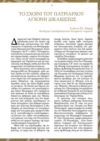 70
ΤΟ ΣΧΟΙΝΙ ΤΟΥ ΠΑΤΡΙΑΡΧΟΥ-
ΑΓΧΟΝΗ ΔΙΚΑΙΩΣΕΩΣ
Ἰωάννη Ἐλ. Σιδηρᾶ
θεολόγου-ἐκκλησιαστικοῦ ἱστορικοῦ-νομικοῦ
Δ
ιαχρονικὸ ἱερὸ Σύμβολο ὑψίστης
αὐτοθυσίας κατὰ τὸν ἀγῶνα τῆς
ἐθνικῆς παλιγγενεσίας τοῦ 1821
παραμένει τὸ πρόσωπο τοῦ ἐθνοϊερομάρ-
τυρος Οἰκουμενικοῦ Πατριάρχου Ἁγίου
Γρηγορίου τοῦ Ε΄ (+1821). Ταυτόχρονα,
γιὰ πολλούς, ἱστορικοὺς καὶ μή, ἀποτελεῖ
καὶ σήμερα ἀκόμη «σημεῖον ἀντιλεγόμε-
νον» λόγῳ τοῦ ὑπ' αὐτοῦ ὑπογραφέντος
ἀφορισμοῦ τοῦ Ὑψηλάντου γιὰ τὴν ἐπα-
νάσταση στὴ Βλαχία, καθὼς καὶ ὅσων θὰ
συμμετεῖχαν σὲ ἀνάλογες ἐνέργειες.
Εἶναι γεγονὸς ὅτι γιὰ τὸ πρόσωπο τοῦ
ἀπαγχονισθέντος Πατριάρχου πολὺ με-
λάνι ἐχύθη καὶ ἀπὸ πολλούς, εἰδήμονες
καὶ ἀσχέτους μὲ τὴ μελέτη τῶν ἀδιαψεύ-
στων πηγῶν καὶ τῶν πραγματικῶν ἱστο-
ρικῶν δεδομένων τῆς συγκεκριμένης
περιόδου, κατὰ τὴν ὁποία ἔλαβαν χώρα
τὰ γενόμενα. Ἡ εὔκολη καὶ ἄκριτη κα-
ταδίκη στὸ πρόσωπο τοῦ μεγαλομάρτυ-
ρος Ἁγίου Πατριάρχου εἴτε προέρχεται
ἀπὸ πρόσωπα τὰ ὁποῖα ἐκ πεποιθήσεως
διάκεινται ἐχθρικῶς πρὸς τὴν Ἐκκλη-
σία καὶ τοὺς κληρικούς της, εἴτε ἐμφο-
ροῦνται ἀπὸ ποικίλα συμπλέγματα τὰ
ὁποῖα ἐκπηγάζουν ἀπὸ διάφορα φιλοσο-
φικὰ καὶ πολιτικὰ ἰδεολογήματα ἢ ἰδε-
οληψίες, μὲ ἀποτέλεσμα νὰ συνεχίζουν
μέχρι καὶ στὶς μέρες μας, ὁρισμένοι ἀδα-
εῖς ἢ «κατευθυνόμενοι κονδυλοφόροι»,
νὰ ῥίπτουν τὸν «λίθον τοῦ ἀναθέματος»
στὸ πρόσωπο τοῦ ὑπὲρ τοῦ Γένους θυσι-
ασθέντος στὸ φρικτὸ ἰκρίωμα τῆς ἀγχό-
νης Πατριάρχου Γρηγορίου Ε΄.
Μέσα ἀπὸ τὶς συμπληγάδες τῆς σο-
βαρῆς καὶ ἀντικειμενικῆς ἔρευνας καὶ
μελέτης, οἱ πηγὲς καὶ τὰ δεδομένα τῆς
ἐποχῆς ἐκείνης, ὅπως ἔχουν δημόσια
ἐκτεθεῖ στὴν κρίσῃ κάθε νουνεχοῦς
ἀνθρώπου, ἀποτελοῦν ἠχηρὸ ῥάπισμα
καὶ ἀποστομωτικὴ ἀναίρεση τῶν γρα-
φομένων ὅλων ἐκείνων ποὺ ἀπὸ προκα-
τάληψη καὶ ἐξυπηρέτηση ἀκραίων σκο-
πιμοτήτων συνεχίζουν νὰ ὁμιλοῦν γιὰ
«προδότη Πατριάρχη».
Ἡ ἀλήθεια, μεμαρτυρημένη μέσα ἀπὸ
τὶς ἱστορικὲς πηγές, εἶναι ὅτι ὁ Πατριάρ-
χης Γρηγόριος ὁ Ε΄ κατὰ τὶς παραμονὲς
τῆς ἐθνικῆς ἐπαναστάσεως ἐγνώριζε τὴ
δράση τῆς Φιλικῆς Ἑταιρείας καὶ ὅταν τὸ
1818 τὸν ἐπισκέφθηκε μυστικὰ τὸ μέλος
τῆς Ἑταιρείας καὶ ὀπλαρχηγὸς Ἰωάννης
Φαρμάκης ζητῶντας του νὰ ὁρκισθεῖ,
ἐκεῖνος ἀρνήθηκε καὶ τοῦ σύστησε νὰ
εἶναι προσεκτικοὶ οἱ «Φιλικοὶ» στὶς κι-
νήσεις τους. Ἀπὸ δὲ τὴν ἀλληλογραφία
τοῦ «Φιλικοῦ» Παναγιώτη Σέκερη γνω-
ρίζουμε ὅτι ὁ Πατριάρχης συνεργαζόταν
μὲ τὴ Φιλικὴ Ἑταιρεία, ἂν καὶ ἐπισήμως
προσπαθοῦσε διπλωματικὰ νὰ δείχνει ὅτι
ὑποστήριζε τὴν Ὑψηλὴ Πύλη.
Ὁ πρύτανης τῶν νεότερων ἱστο-
ρικῶν, ἀοίδιμος καθηγητὴς Ἀπόστολος
Βακαλόπουλος, στὸν Ε΄ τόμο τοῦ μνη-
μειώδους ἔργου του «Ἱστορία τοῦ Νέου
Ἑλληνισμοῦ», ἀφοῦ ἀναφέρει ὅτι ἡ ἔκθε-
ση τοῦ Ὀλλανδοῦ ἐπιτετραμμένου στὴν
Κωνσταντινούπολη ἐπιβεβαιώνει τὴ
συμμετοχὴ τοῦ Πατριάρχου Γρηγορίου
Ε΄ στὴν ἐπανάσταση, γράφει ἐμπεριστα-
τωμένα: «Ὁ Πατριάρχης… ἦταν ὁπωσ-
δήποτε ἐνήμερος τῶν ἐπαναστατικῶν
ζυμώσεων καὶ κινήσεων τῶν Ἑλλήνων
καὶ μὲ ὁρισμένους ἀπὸ τοὺς ἐκπροσώ-
πους τῆς Φιλικῆς, ὅπως μὲ τὸν Σαλώνων
 
