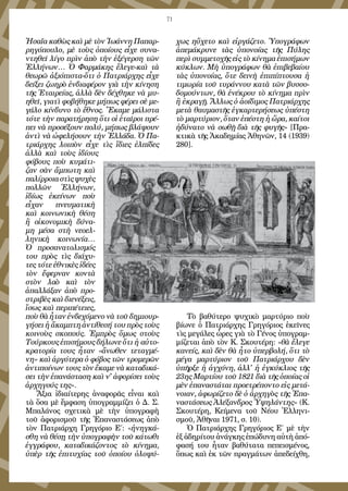 71
Ἠσαΐα καθὼς καὶ μὲ τὸν Ἰωάννη Παπαρ-
ρηγόπουλο, μὲ τοὺς ὁποίους εἶχε συνα-
ντηθεῖ λίγο πρὶν ἀπὸ τὴν ἐξέγερση τῶν
Ἑλλήνων… Ὁ Φαρμάκης ἔλεγε-καὶ τὰ
θεωρῶ ἀξιόπιστα-ὅτι ὁ Πατριάρχης εἶχε
δείξει ζωηρὸ ἐνδιαφέρον γιὰ τὴν κίνηση
τῆς Ἑταιρείας, ἀλλὰ δὲν δέχθηκε νὰ μυ-
ηθεῖ, γιατὶ φοβήθηκε μήπως φέρει σὲ με-
γάλο κίνδυνο τὸ ἔθνος. Ἔκαμε μάλιστα
τότε τὴν παρατήρηση ὅτι οἱ ἑταῖροι πρέ-
πει νὰ προσέξουν πολύ, μήπως βλάψουν
ἀντὶ νὰ ὠφελήσουν τὴν Ἑλλάδα. Ὁ Πα-
τριάρχης λοιπὸν εἶχε τὶς ἴδιες ἐλπίδες
ἀλλὰ καὶ τοὺς ἰδίους
φόβους ποὺ κυμάτι-
ζαν σὰν ἄμπωτη καὶ
παλίρροιαστὶςψυχὲς
πολλῶν Ἑλλήνων,
ἰδίως ἐκείνων ποὺ
εἶχαν πνευματικὴ
καὶ κοινωνικὴ θέση
ἢ οἰκονομικὴ δύνα-
μη μέσα στὴ νεοελ-
ληνικὴ κοινωνία…
Ὁ προσανατολισμός
του πρὸς τὶς διάχυ-
τες τότε ἐθνικὲς ἰδέες
τὸν ἔφερναν κοντὰ
στὸν λαὸ καὶ τὸν
ἀπαλλάξαν ἀπὸ προ-
στριβὲς καὶ διενέξεις,
ἴσως καὶ περιπέτειες,
ποὺ θὰ ἦταν ἐνδεχόμενο νὰ τοῦ δημιουρ-
γήσει ἡ ἄκαμπτη ἀντίθεσή του πρὸς τοὺς
κοινοὺς σκοπούς. Ἐμπρὸς ὅμως στοὺς
Τούρκους ἐπισήμους δήλωνε ὅτι ἡ αὐτο-
κρατορία τους ἦταν «ἄνωθεν τεταγμέ-
νη» καὶ ἀργότερα ὁ φόβος τῶν τρομερῶν
ἀντιποίνων τους τὸν ἔκαμε νὰ καταδικά-
σει τὴν ἐπανάσταση καὶ ν' ἀφορίσει τοὺς
ἀρχηγούς της».
Ἄξια ἰδιαίτερης ἀναφορᾶς εἶναι καὶ
τὰ ὅσα μὲ ἔμφαση ὑπογραμμίζει ὁ Δ. Σ.
Μπαλάνος σχετικὰ μὲ τὴν ὑπογραφὴ
τοῦ ἀφορισμοῦ τῆς Ἐπαναστάσεως ἀπὸ
τὸν Πατριάρχη Γρηγόριο Ε΄: «ἠνηγκά-
σθη νὰ θέσῃ τὴν ὑπογραφὴν τοῦ κάτωθι
ἐγγράφου, καταδικάζοντος τὸ κίνημα,
ὑπὲρ τῆς ἐπιτυχίας τοῦ ὁποίου ὁλοψύ-
χως ηὔχετο καὶ εἰργάζετο. Ὑπογράφων
ἀπεμάκρυνε τὰς ὑπονοίας τῆς Πύλης
περὶ συμμετοχῆς εἰς τὸ κίνημα ἐπισήμων
κύκλων. Μὴ ὑπογράφων θὰ ἐπιβεβαίου
τὰς ὑπονοίας, ὅτε δεινὴ ἐπιπίπτουσα ἡ
τιμωρία τοῦ τυράννου κατὰ τῶν βυσσο-
δομούντων, θὰ ἐνέκρου τὸ κίνημα πρὶν
ἢ ἐκραγῇ. Ἄλλως ὁ ἀοίδιμος Πατριάρχης
μετὰ θαυμαστῆς ἐγκαρτερήσεως ὑπέστη
τὸ μαρτύριον, ὅταν ἐπέστη ἡ ὥρα, καίτοι
ἠδύνατο νὰ σωθῇ διὰ τῆς φυγῆς» [Πρα-
κτικὰ τῆς Ἀκαδημίας Ἀθηνῶν, 14 (1939)
280].
Τὸ βαθύτερο ψυχικὸ μαρτύριο ποὺ
βίωνε ὁ Πατριάρχης Γρηγόριος ἐκεῖνες
τὶς μεγάλες ὦρες γιὰ τὸ Γένος ὑπογραμ-
μίζεται ἀπὸ τὸν Κ. Σκουτέρη: «θὰ ἔλεγε
κανείς, καὶ δὲν θὰ ἦτο ὑπερβολή, ὅτι τὸ
μέγα μαρτύριον τοῦ Πατριάρχου δὲν
ὑπῆρξε ἡ ἀγχόνη, ἀλλ' ἡ ἐγκύκλιος τῆς
23ης Μαρτίου τοῦ 1821 διὰ τῆς ὁποίας οἱ
μὲν ἐπαναστάται προετρέποντο εἰς μετά-
νοιαν, ἀφωρίζετο δὲ ὁ ἀρχηγὸς τῆς Ἐπα-
ναστάσεως Ἀλέξανδρος Ὑψηλάντης» (Κ.
Σκουτέρη, Κείμενα τοῦ Νέου Ἑλληνι-
σμοῦ, Ἀθῆναι 1971, σ. 10).
Ὁ Πατριάρχης Γρηγόριος Ε΄ μὲ τὴν
ἐξ ἀδηρίτου ἀνάγκης ἐπώδυνη αὐτὴ ἀπό-
φασή του ἦταν βαθύτατα πεπεισμένος,
ὅπως καὶ ἐκ τῶν πραγμάτων ἀπεδείχθη,
 