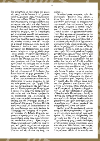 72
ὅτι κατόρθωσε νὰ ἀποτρέψει δύο φορὲς
τὴ σφαγὴ καὶ τὸν ἀφανισμὸ τοῦ χριστια-
νικοῦ πληθυσμοῦ τῆς Κωνσταντινουπό-
λεως καὶ πολλῶν ἄλλων ἐπαρχιῶν ἀπὸ
τοὺς Ὀθωμανούς, ὅπως μὲ ἀπόλυτα κα-
τηγορηματικὸ τρόπο τοῦ εἶχε διαμηνύ-
σει ἡ Ὑψηλὴ Πύλη, ὅτι θὰ προέβαινε σὲ
σκληρὰ αἱματηρὰ ἀντίποινα ἐξολοθρεύ-
σεως τῶν Ῥωμηῶν, ἐὰν ὡς Πατριάρχης
καὶ πνευματικὴ κεφαλὴ τοῦ ῥωμαίικου
Γένους δὲν νουθετοῦσε τοὺς ἐπαναστα-
τημένους ῥαγιάδες. Ἀφοῦ μάλιστα κατὰ
τὴ Μεγάλη Δευτέρα τοῦ 1821 προέβη
σὲ μυστικὴ ἱεροπραξία στὴν ἄρση τοῦ
ἀφορισμοῦ ἐνώπιον τῶν συνοδικῶν
ἀρχιερέων τοῦ Πατριαρχείου καὶ κατέ-
καυσε τὸ σχετικὸ πατριαρχικὸ ἔγγραφο
«ἰδίαις χερσὶν» ἐντὸς τοῦ Ἱεροῦ Βήματος
τοῦ Πατριαρχικοῦ Ναοῦ τοῦ Ἁγίου Γε-
ωργίου στὸ Φανάρι, καὶ ἐνῷ πολλοὶ ἐκ
τῶν ἡμετέρων καὶ ξένων ἐπιφανῶν τὸν
προέτρεπαν νὰ διαφύγει καὶ νὰ σωθεῖ,
ἐντούτοις ἐκεῖνος παρέμενε ἀτάραχος
καὶ ἀπαθὴς πιστεύοντας ἀκράδαντα ὅτι
διὰ τοῦ τρόπου αὐτοῦ θὰ βοηθοῦσε, ὅσο
ἦταν δυνατόν, νὰ μὴν γενικευθεῖ ὁ δι-
ωγμὸς ἐναντίον τῶν ἀθώων Ῥωμηῶν.
Εἶναι συγκλονιστικοὶ καὶ ἀποτελοῦν
ἀδιάψευστο ἱστορικὸ τεκμήριο οἱ πρὸ
τῆς καθαιρέσεως ἀπὸ τὴν Ὑψηλὴ Πύλη
καὶ πρὸ τοῦ μαρτυρίου τῆς ἀγχόνης λό-
γοι τοῦ ἐθνοϊερομάρτυρος Πατριάρχου,
ὁ ὁποῖος στὶς ἐπιμονες προτροπὲς τῶν
«Φιλικῶν» καὶ τῶν ξένων πρεσβευτῶν
νὰ παραιτηθεῖ τῆς Πατριαρχίας, νὰ
φύγει καὶ νὰ σωθεῖ, ἀπαντοῦσε: «Ὁ μι-
σθωτὸς καὶ οὐκ ὢν ποιμὴν φεύγει. Γεν-
νηθήτω τὸ θέλημα τοῦ Κυρίου». Πρὸς δὲ
τοὺς «Φιλικούς», οἱ ὁποῖοι ἐπέμεναν νὰ
τὸν φυγαδεύσουν μυστικῶς, ἐκεῖνος ὡς
Ἐθνάρχης καὶ Γενάρχης: «Ἐγνώριζεν…
τὴν ὑπαρξιν τῆς Φιλικῆς Ἑταιρείας καὶ
μυστικῶς προσηύχετο καὶ ηὐλόγει τὰς
προσπαθείας αὐτῆς ὑπὲρ ἀπελευθερώσε-
ως τοῦ δούλου γένους… Χρεωστοῦμεν,
ἔλεγε, νὰ ποιμάνωμεν καλῶς τὰ ποίμνιά
μας, καὶ χρείας τυχούσης νὰ κάμωμεν
ὅπως ὁ Ἰησοῦς δι' ἡμᾶς, διὰ νὰ μᾶς σώσῃ
(ἐννοῶν καὶ τὴν θυσίαν τῆς ζωῆς των
ἀκόμη)».
Ἀπευθυνόμενος πατρικῶς πρὸς τὸν
Μουρούζη: «Σωθεῖτε σεῖς, ἔλεγεν…,
διότι ἔχετε καὶ ἡλικίαν καὶ ἱκανότητα
καὶ θέσιν κοινωνικὴν νὰ ὑπηρετήσετε
τὴν πατρίδα. Μὴν προτρέπετε ὅμως ἐμὲ
εἰς φυγήν. Μάχαιρα θὰ διέλθῃ τὰς ῥύ-
μας τῆς Κωνσταντινουπόλεως καὶ τῶν
λοιπῶν πόλεων τῶν χριστιανικῶν ἐπαρ-
χιῶν. Μοῦ ζητεῖτε, μεταμφιεζόμενος νὰ
καταφύγω εἰς πλοῖον ἢ νὰ σωθῶ ἐν τῷ
οἴκῳ οἱουδήποτε φίλου πρέσβεως διὰ ν'
ἀκούσω πῶς εἰς τὰς ὁδοὺς οἱ δήμιοι κατα-
κρεουργοῦσι τὸν χηρεύσαντα λαόν. Ὄχι,
εἶμαι Πατριάρχης διὰ νὰ σώσω τὸ Ἔθνος
καὶ ὄχι διὰ νὰ ὠθήσω αὐτὸ εἰς ἀγρίαν κα-
ταστροφήν. Ὁ θάνατός μου ἴσως ἐπιφέρῃ
μεγαλειτέραν ὠφέλειαν παρ' ὅσην ἡ ζωή
μου. Οἱ ξένοι Χριστιανοὶ ἡγεμόνες δὲν
δύνανται παρὰ νὰ ἐκπλαγῶσιν ἐπὶ τῷ
ἀδίκῳ θανάτῳ μου καὶ δὲν θὰ παρέλθω-
σιν ἴσως ἀδιάφοροι πρὸ τῆς ὕβρεως, ἣν
ἐν τῷ προσώπῳ μου θὰ ὑποστῇ ἡ πίστις
τοῦ Χριστοῦ. Καὶ οἱ Ἕλληνες, οἱ ἄνδρες
τῶν ὅπλων θὰ μάχωνται μετὰ μεγαλει-
τέρας μανίας, ὅπερ συχνάκις δωρεῖται
τὴν νίκην. Θὰ ἐκδικήσωσι τὸν θάνατόν
μου. Ἀναμένετε μεθ' ὑπομονῆς, ὅ,τι καὶ
ἂν συμβῇ. Δεν θὰ θελήσω ὅμως ποτὲ
νὰ γίνω χλεύασμα τῶν ζώντων. Δεν θ'
ἀνεχθῶ ὥστε εἰς τάς ὁδοὺς τῆς Ὀδησσοῦ,
τῆς Κερκύρας ἢ τῆς Ἀγκῶνος διερχόμε-
νον νὰ μὲ δακτυλοδεικτῶσι λέγοντες:
«Ἰδοὺ ὁ φονεὺς Παρτιάρχης». Ἂν δὲ τὸ
Ἔθνος μας σωθῇ καὶ θριαμβεύσῃ, εἶμαι
πεπεισμένος ὅτι θά μοι ἀποδώσῃ θυμία-
μα ἐπαίνου καὶ τιμήν, διότι ἐξεπλήρωσα
τὸ καθῆκόν μου. Τετάρτην φορὰν δὲν θὰ
ὑπάγω εἰς τὸν Ἄθωνα. Δὲν θέλω».
Ἀνάλογη ὑπῆρξε ἡ ἀπάντησή του καὶ
πρὸς τὸν Παπαρρηγόπουλο: «Πηγαίνε-
τε εἰς τὴν εὐχήν μου καὶ μὴ σκέπτεσθε
ἐμένα. Τὸ τέλος μου ἀπεφασίσθη ἀπὸ
τὸν Θεὸν καὶ θὰ γίνῃ τὸ θέλημά του».
Τὸ μεγαλεῖο τῆς ψυχῆς τοῦ ἁγίου ἀνδρὸς
ἀναδεικνύεται ἀκόμη περισσότερο μέσα
ἀπὸ τοὺς κατ' ἰδίαν λόγους του καὶ πρὸς
τὸν μετέπειτα μαρτυρήσαντα Μητροπο-
λίτη Δέρκων: «Καὶ ἐγὼ ὡς κεφαλὴ τοῦ
 